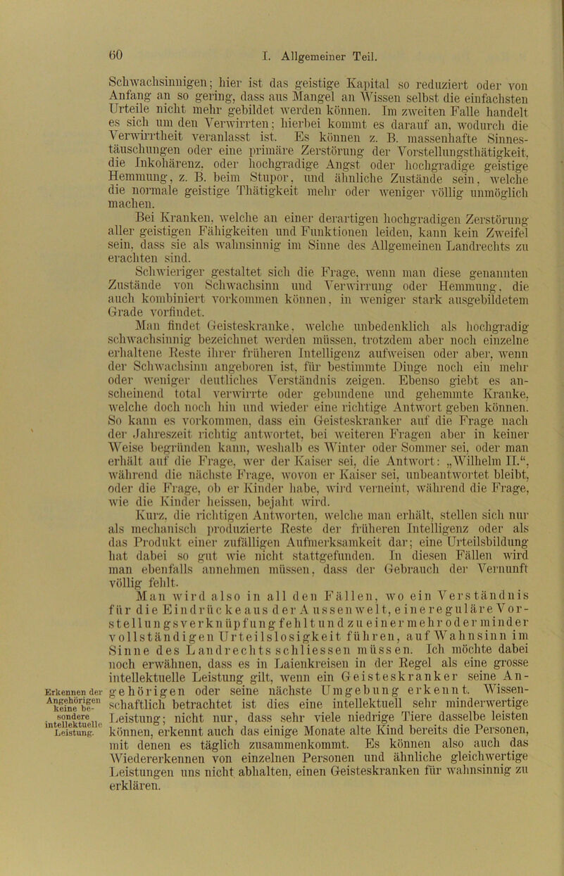 Erkennen der Angehörigen keine be- sondere intellektuelle Leistung. Schwachsinnigen; liier ist das geistige Kapital so reduziert oder von Anfang an so gering, dass aus Mangel an Wissen selbst die einfachsten Urteile nicht mehr gebildet werden können. Im zweiten Falle handelt es sich um den Verwirrten; hierbei kommt es darauf an, wodurch die Verwirrtheit veranlasst ist. Es können z. B. massenhafte Sinnes- täuschungen oder eine primäre Zerstörung der Vorstellungstliätigkeit, die Inkohärenz, oder hochgradige Angst oder hochgradige geistige Hemmung, z. B. beim Stupor, und ähnliche Zustände sein, welche die normale geistige Thätigkeit mehr oder weniger völlig unmöglich machen. Bei Kranken, welche an einer derartigen hochgradigen Zerstörung aller geistigen Fähigkeiten und Funktionen leiden, kann kein Zweifel sein, dass sie als wahnsinnig im Sinne des Allgemeinen Landrechts zu erachten sind. Schwieriger gestaltet sich die Frage, wenn man diese genannten Zustände von Schwachsinn und Verwirrung oder Hemmung, die auch kombiniert Vorkommen können, in weniger stark ausgebildetem Grade vorfindet. Man findet Geisteskranke, welche unbedenklich als hochgradig schwachsinnig bezeichnet werden müssen, trotzdem aber noch einzelne erhaltene Reste ihrer früheren Intelligenz aufweisen oder aber, wenn der Schwachsinn angeboren ist, für bestimmte Dinge noch ein mehr oder weniger deutliches Verständnis zeigen. Ebenso giebt es an- scheinend total verwirrte oder gebundene und gehemmte Kranke, welche doch noch hin und wieder eine richtige Antwort geben können. So kann es Vorkommen, dass ein Geisteskranker auf die Frage nach der Jahreszeit richtig antwortet, bei weiteren Fragen aber in keiner Weise begründen kann, weshalb es Winter oder Sommer sei, oder man erhält auf die Frage, wer der Kaiser sei, die Antwort: „Wilhelm II.“, während die nächste Frage, wovon er Kaiser sei, unbeantwortet bleibt, oder die Frage, ob er Kinder habe, wird verneint, während die Frage, wie die Kinder heissen, bejaht wird. Kurz, die richtigen Antworten, welche man erhält, stellen sich nur als mechanisch produzierte Reste der früheren Intelligenz oder als das Produkt einer zufälligen Aufmerksamkeit dar; eine Urteilsbildung hat dabei so gut wie nicht stattgefunden. In diesen Fällen wird man ebenfalls annehmen müssen, dass der Gebrauch der Vernunft völlig fehlt. Man wird a 1 so in all den Fä 11 en, wo ein Vers tändnis für d i e E i n d r ii ckeaus de r Aussenwelt, eineregulä r e V o r - stellungsverknüpfung feh 11 un d zu einer mehroder minder vollständigen Urteilslosigkeit führen, auf Wahnsinn im Sinne des Landrechts schliessen müssen. Ich möchte dabei noch erwähnen, dass es in Laienkreisen in der Regel als eine grosse intellektuelle Leistung gilt, wenn ein Geisteskranker seine An- gehörigen oder seine nächste Umgebung erkennt. Wissen- schaftlich betrachtet ist dies eine intellektuell sehr minderwertige Leistung; nicht nur, dass sehr viele niedrige Tiere_dasselbe leisten können, erkennt auch das einige Monate alte Kind bereits die Personen, mit denen es täglich zusammenkommt. Es können also auch das Wiedererkennen von einzelnen Personen und ähnliche gleichwertige Leistungen uns nicht abhalten, einen Geisteskranken für wahnsinnig zu erklären.