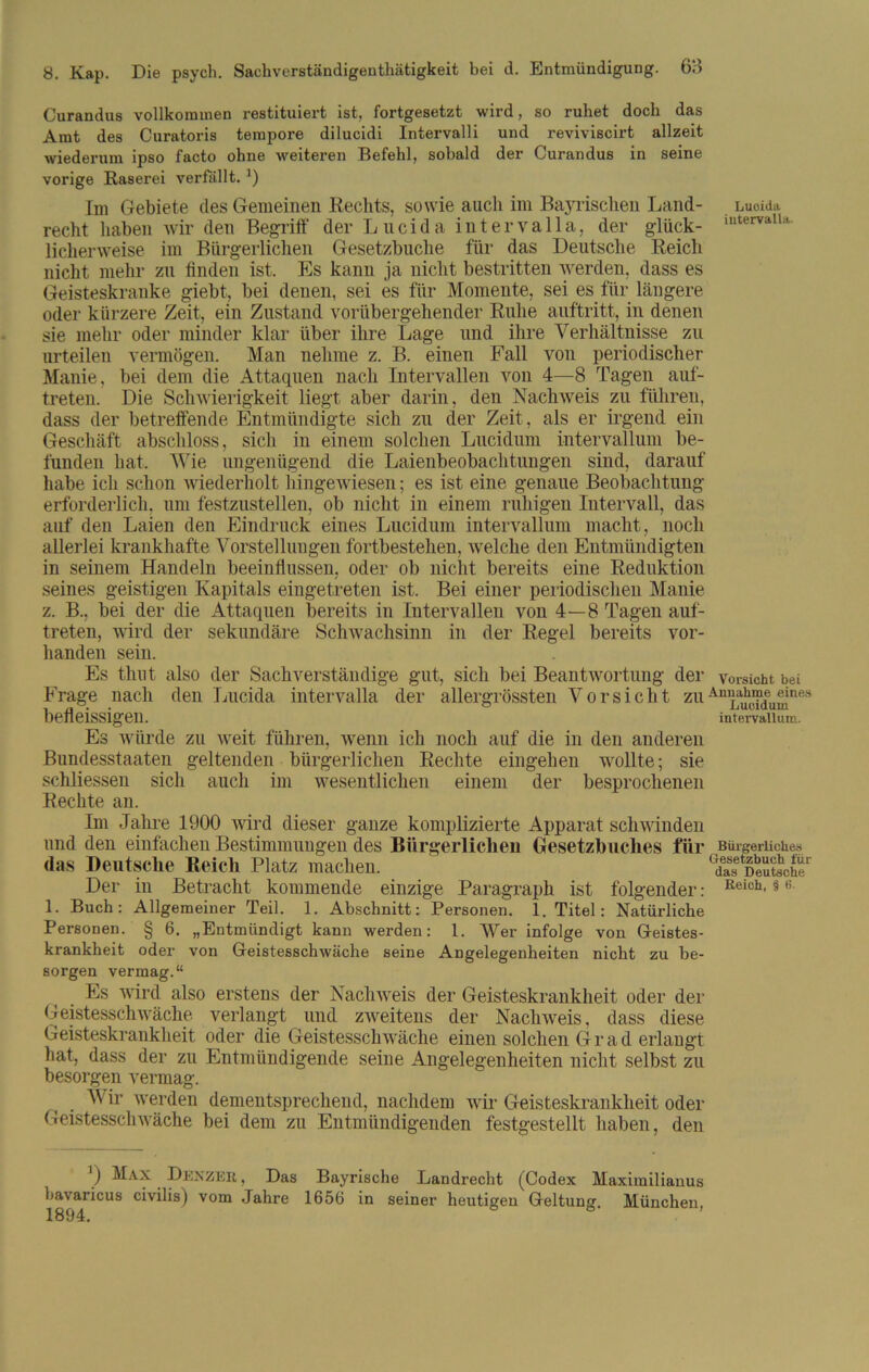 Curandus vollkommen restituiert ist, fortgesetzt wird, so ruhet doch das Amt des Curatoris tempore dilucidi Intervalli und reviviscirt allzeit wiederum ipso facto ohne weiteren Befehl, sobald der Curandus in seine vorige Raserei verfallt.1) Im Gebiete des Gemeinen Rechts, sowie auch im Bayrischen Land- Luoidu recht haben wir den Begriff der Lucida intervalla, der glück- iutervaUa licherweise im Bürgerlichen Gesetzbuche für das Deutsche Reich nicht mehr zu finden ist. Es kann ja nicht bestritten werden, dass es Geisteskranke giebt, bei denen, sei es für Momente, sei es für längere oder kürzere Zeit, ein Zustand vorübergehender Ruhe auftritt, in denen sie mehr oder minder klar über ihre Lage und ihre Verhältnisse zu urteilen vermögen. Man nehme z. B. einen Fall von periodischer Manie, bei dem die Attaquen nach Intervallen von 4—8 Tagen auf- treten. Die Schwierigkeit liegt aber darin, den Nachweis zu führen, dass der betreffende Entmündigte sich zu der Zeit, als er irgend ein Geschäft abschloss, sich in einem solchen Lucidum intervallum be- funden hat. Wie ungenügend die Laienbeobachtungen sind, darauf habe ich schon wiederholt hingewiesen; es ist eine genaue Beobachtung erforderlich, um festzustellen, ob nicht in einem ruhigen Intervall, das auf den Laien den Eindruck eines Lucidum intervallum macht, noch allerlei krankhafte Vorstellungen fortbestehen, welche den Entmündigten in seinem Handeln beeinflussen, oder ob nicht bereits eine Reduktion seines geistigen Kapitals eingetreten ist. Bei einer periodischen Manie z. B., bei der die Attaquen bereits in Intervallen von 4—8 Tagen auf- treten, wird der sekundäre Schwachsinn in der Regel bereits vor- handen sein. Es thut also der Sachverständige gut, sich bei Beantwortung der Vorsicht bei Frage nach den Lucida intervalla der allergrössten Vorsicht zuAu^a^deuleuines befleissigen. intervallum. Es würde zu weit führen, wenn ich noch auf die in den anderen Bundesstaaten geltenden bürgerlichen Rechte eingehen wollte; sie schliessen sich auch im wesentlichen einem der besprochenen Rechte an. Im Jahre 1900 wird dieser ganze komplizierte Apparat schwinden und den einfachen Bestimmungen des Bürgerlichen Gesetzbuches für Bürgerliches (las Deutsche Reich Platz machen. 1 dasDeutsche.1 Der in Betracht kommende einzige Paragraph ist folgender: Reich-$t: 1. Buch: Allgemeiner Teil. 1. Abschnitt: Personen. 1. Titel: Natürliche Personen. § 6. „Entmündigt kann werden: 1. Wer infolge von Geistes- krankheit oder von Geistesschwäche seine Angelegenheiten nicht zu be- sorgen vermag.“ Es wird also erstens der Nachweis der Geisteskrankheit oder der Geistesschwäche verlangt und zweitens der Nachweis. dass diese Geisteskrankheit oder die Geistesschwäche einen solchen Grad erlangt hat, dass der zu Entmündigende seine Angelegenheiten nicht selbst zu besorgen vermag. Wir werden dementsprechend, nachdem wir Geisteskrankheit oder Geistesschwäche bei dem zu Entmündigenden festgestellt haben, den bavaricus 1894 J) Max ÜENZER, Das Bayrische Landrecht (Codex Maximilianus civilis) vom .Jahre 1656 in seiner heutigen Geltung. München,