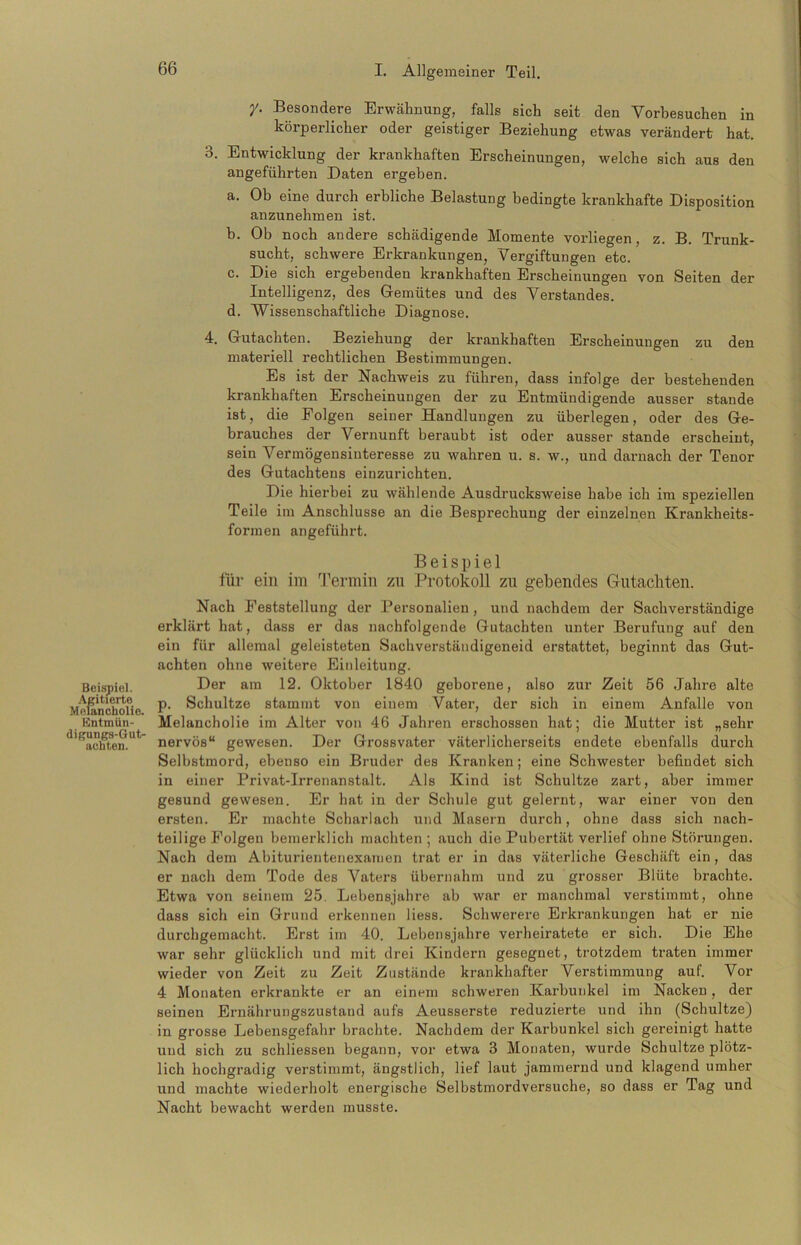 Beispiel. Agitierte Melancholie. Kntmün- digungs-Gut- achten. y. Besondere Erwähnung, falls sich seit den Yorbesuchen in körperlicher oder geistiger Beziehung etwas verändert hat. 3. Entwicklung der krankhaften Erscheinungen, welche sich aus den angeführten Daten ergeben. a. Ob eine durch erbliche Belastung bedingte krankhafte Disposition anzunehmen ist. b. Ob noch andere schädigende Momente vorliegen, z. B. Trunk- sucht, schwere Erkrankungen, Vergiftungen etc. c. Die sich ergebenden krankhaften Erscheinungen von Seiten der Intelligenz, des Gemütes und des Verstandes. d. Wissenschaftliche Diagnose. 4. Gutachten. Beziehung der krankhaften Erscheinungen zu den materiell rechtlichen Bestimmungen. Es ist der Nachweis zu führen, dass infolge der bestehenden krankhaften Erscheinungen der zu Entmündigende ausser stände ist, die Folgen seiner Handlungen zu überlegen, oder des Ge- brauches der Vernunft beraubt ist oder ausser stände erscheint, sein Vermögensinteresse zu wahren u. s. w., und darnach der Tenor des Gutachtens einzurichten. Die hierbei zu wählende Ausdrucksweise habe ich im speziellen Teile im Anschlüsse an die Besprechung der einzelnen Krankheits- formen angeführt. Beispiel für ein im Termin zu Protokoll zu gebendes Gutachten. Nach Feststellung der Personalien, und nachdem der Sachverständige erklärt hat, dass er das nachfolgende Gutachten unter Berufung auf den ein für allemal geleisteten Sachverstäudigeneid erstattet, beginnt das Gut- achten ohne weitere Einleitung. Der am 12. Oktober 1840 geborene, also zur Zeit 56 Jahre alte p. Schultze stammt von einem Vater, der sich in einem Anfalle von Melancholie im Alter von 46 Jahren erschossen hat; die Mutter ist „sehr nervös“ gewesen. Der Grossvater väterlicherseits endete ebenfalls durch Selbstmord, ebenso ein Bruder des Kranken; eine Schwester befindet sich in einer Privat-Irrenanstalt. Als Kind ist Schultze zart, aber immer gesund gewesen. Er hat in der Schule gut gelernt, war einer von den ersten. Er machte Scharlach und Masern durch, ohne dass sich nach- teilige Folgen bemerklich machten; auch die Pubertät verlief ohne Störungen. Nach dem Abiturientenexamen trat er in das väterliche Geschäft ein, das er nach dem Tode des Vaters übernahm und zu grosser Blüte brachte. Etwa von seinem 25. Lebensjahre ab war er manchmal verstimmt, ohne dass sich ein Grund erkennen liess. Schwerere Erkrankungen hat er nie durchgemacht. Erst im 40. Lebensjahre verheiratete er sich. Die Ehe war sehr glücklich und mit drei Kindern gesegnet, trotzdem traten immer wieder von Zeit zu Zeit Zustände krankhafter Verstimmung auf. Vor 4 Monaten erkrankte er an einem schweren Karbunkel im Nacken , der seinen Ernährungszustand aufs Aeusserste reduzierte und ihn (Schultze) in grosse Lebensgefahr brachte. Nachdem der Karbunkel sich gereinigt hatte und sich zu schliessen begann, vor etwa 3 Monaten, wurde Schultze plötz- lich hochgradig verstimmt, ängstlich, lief laut jammernd und klagend umher und machte wiederholt energische Selbstmordversuche, so dass er Tag und Nacht bewacht werden musste.