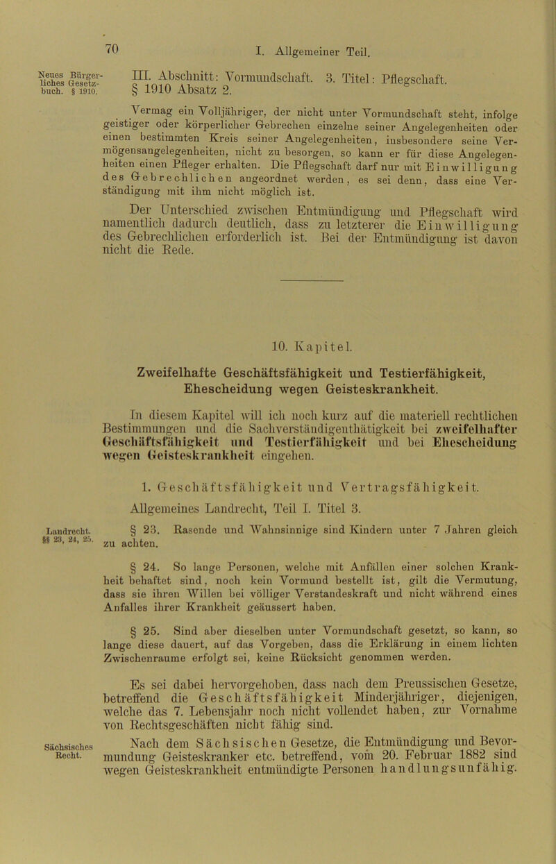 Neues Bürger liebes Gesetz- buch. § 1910. Luudrecht §8 28, 24, 25. Sächsisches Recht. III. Abschnitt: Vormundschaft. 3. Titel: Pflegschaft § 1910 Absatz 2. Vermag ein Volljähriger, der nicht unter Vormundschaft steht, infolge geistiger oder körperlicher Gebrechen einzelne seiner Angelegenheiten oder einen bestimmten Kreis seiner Angelegenheiten, insbesondere seine Ver- mögensangelegenheiten, nicht zu besorgen, so kann er für diese Angelegen- heiten einen Pfleger erhalten. Die Pflegschaft darf nur mit Einwilligung des Gebrechlichen angeordnet werden, es sei denn, dass eine Ver- ständigung mit ihm nicht möglich ist. Der Unterschied zwischen Entmündigung und Pflegschaft wird namentlich dadurch deutlich, dass zu letzterer die Einwilligung des Gebrechlichen erforderlich ist. Bei der Entmündigung ist davon nicht die Bede. 10. Kapitel. Zweifelhafte Geschäftsfähigkeit und Testierfähigkeit, Ehescheidung wegen Geisteskrankheit. In diesem Kapitel will icli noch kurz auf die materiell rechtlichen Bestimmungen und die Sachverständigenthätigkeit bei zweifelhafter Geschäftsfähigkeit und Testierfähigkeit und bei Ehescheidung wegen Geisteskrankheit eingehen. 1. Geschäftsfähigkeit und Vertragsfähigkeit. Allgemeines Landrecht, Teil I. Titel 3. § 23. Rasende und Wahnsinnige sind Kindern unter 7 Jahren gleich zu achten. § 24. So lange Personen, welche mit Anfällen einer solchen Krank- heit behaftet sind, noch kein Vormund bestellt ist, gilt die Vermutung, dass sie ihren Willen hei völliger Verstandeskraft und nicht während eines Anfalles ihrer Krankheit geäussert haben. § 25. Sind aber dieselben uuter Vormundschaft gesetzt, so kann, so lange diese dauert, auf das Vorgehen, dass die Erklärung in einem lichten Zwischenräume erfolgt sei, keine Rücksicht genommen werden. Es sei dabei hervorgehoben, dass nach dem Preussischeu Gesetze, betreffend die Geschäftsfähigkeit Minderjähriger, diejenigen, welche das 7. Lebensjahr noch nicht vollendet haben, zur Vornahme von Rechtsgeschäften nicht fähig sind. Nach dem Sächsische n Gesetze, die Entmündigung und Bevor- mundung Geisteskranker etc. betreffend, vom 20. Februar 1882 sind wegen Geisteskrankheit entmündigte Personen handlungsunfähig.