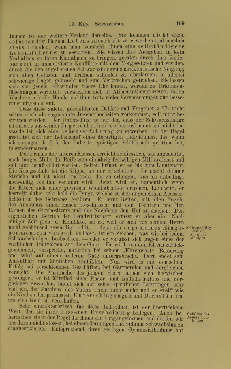 Immer ist der weitere Verlauf derselbe. Sie kommen nicht dazu, selbständig ihren Lebensunterhalt zu erwerben und machen stets Fiasko, wenn man versucht, ihnen eine selbständigere Lebensführung zu gestatten. Sie wissen ihre Ausgaben in kein Verhältnis zu ihren Einnahmen zu bringen, geraten durch ihre Reiz- barkeit in unmotivierte Konflikte mit dem Vorgesetzten und werden, durch die den angeborenen Schwachsinnigen charakteristische Neigung, sich allen Gelüsten und Trieben willenlos zu überlassen, in allerlei schwierige Lagen gebracht und zum Verbrechen getrieben. Sielassen sich von jedem Schwindler übers Ohr hauen, werden zu Urkunden- fälschungen verleitet, verwickeln sich in Alimentationsprozesse, fallen Wucherern in die Hände und thun trotz vieler Versprechungen zur Besse- rung nirgends gut. Dass diese zuletzt geschilderten Delikte und Vergehen z. Th. nicht selten auch als sogenannte Jugendthorheiten Vorkommen, soll nicht be- stritten werden. Der Unterschied ist nur der, dass der Schwachsinnige niemals aus seinen Jugendthorheiten herauskommt und nicht im- stande ist, sich eine Lebenserfahrung zu erwerben. In der Regel gestaltet sich der Lebenslauf eines derartigen Individuums, das, wenn ich so sagen darf, in der Pubertät geistigen Schiffbruch gelitten hat, folgendennassen: Der Primus der unteren Klassen erreicht schliesslich, wie angedeutet, nach langer Mühe die Reife zum einjährig-freiwilligen Militärdienst und soll nun Berufssoldat werden. Selten bringt er es bis zum Lieutenant. Die Kriegsschule ist die Klippe, an der er scheitert. Er macht dumme Streiche und ist nicht imstande, das zu erlangen, was als unbedingt notwendig von ihm verlangt wird. Jetzt wird er, namentlich wenn die Eltern sich einer gewissen Wohlhabenheit erfreuen, Landwirt; er begreift dabei sehr bald die Dinge, welche zu den angenehmen Aeusser- lichkeiten des Betriebes gehören. Er lernt Reiten, mit allen Regeln des Anstandes einen Hasen totscliiessen und den Töchtern und den Damen des Gutsbesitzers und der Nachbarn den Hof zu machen. Den eigentlichen Betrieb der Landwirtschaft erfasst er aber nie. Nach einiger Zeit giebt es Konflikte, sei es, weil er sich von seinem Herrn nicht gebührend gewürdigt fühlt, — denn ein ungemeines Einge- nommensein von sich selbst, ist ein Zeichen, was wir bei jedem Schwachsinnigen beobachten, — oder er vergisst sich gegen eines der weiblichen Individuen auf dem Gute. Er wird von den Eltern zurück- genommen, verspricht, natürlich bei seinem „Ehrenwort“, Besserung und wird auf einem anderen Gute untergebracht. Dort endet sein Aufenthalt mit ähnlichen Konflikten. Nun wird es mit demselben Erfolg bei verschiedenen Geschäften, bei Gärtnereien und dergleichen versucht. Die Ansprüche des jungen Herrn haben sich inzwischen gesteigert, er ist Mitglied eines Ruder- und Radfahrerklubs und der- gleichen geworden, bildet sich auf seine sportlichen Leistungen sehr viel ein, der Zuschuss des Vaters reicht nicht mehr und er greift wie ein Kind zu den plumpsten Unterschlagungen und Diebstählen, um sich Geld zu verschaffen. .Sehr charakteristisch für diese Individuen ist der übertriebene Wert, den sie ihrer äusseren Erscheinung beilegen. Auch be- herrschen sie in der Regel durchaus die Umgangsformen und dürfen wir uns daran nicht stossen, bei einem derartigen Individuum Schwachsinn zu diagnostizieren. Entsprechend ihrer geringen Gymnasialbildung hat Selbstgefällig- keit der Schwach- sinnigen. Gefallen der Aeusserlick- lteiten.