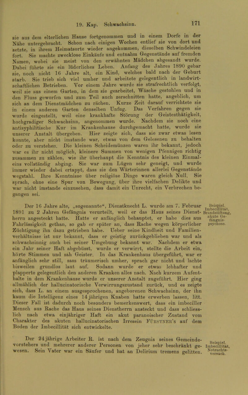 sie aus dem elterlichen Hause fortgenommen und in einem Dorfe in der Nähe untergebracht. Schon nach einigen Wochen entlief sie von dort und setzte, in ihrem Heimatsorte wieder angekommen, dieselben Schwindeleien fort. Sie machte zwecklose Einkäufe und entnahm Gegenstände auf fremden Namen, wobei sie meist von den erwähnten Mädchen abgesandt wurde. Dabei führte sie ein lüderliches Leben. Anfang des Jahres 1890 gebar sie, noch nicht 16 Jahre alt, ein Kind, welches bald nach der Geburt starb. Sie trieb sich viel umher und arbeitete gelegentlich in landwirt- schaftlichen Betrieben. Vor einem Jahre wurde sie strafrechtlich verfolgt, weil sie aus einem Garten, in dem sie gearbeitet, Wäsche gestohlen und in den Fluss geworfen und zum Teil auch zerschnitten hatte, angeblich, um sich an dem Dienstmädchen zu rächen. Kurze Zeit darauf verrichtete sie in einem anderen Garten denselben Unfug. Das Verfahren gegen sie wurde eingestellt, weil eine krankhafte Störung der Geistesthätigkeit, hochgradiger Schwachsinn, angenommen wurde. Nachdem sie noch eine antisyphilitische Kur im Krankenhause durchgemacht hatte, wurde sie unserer Anstalt übergeben. Hier zeigte sich, dass sie zwar etwas lesen konnte, aber nicht imstande war, etwas von dem Gelesenen zu behalten oder zu verstehen. Die kleinen Scheidemünzen waren ihr bekannt, jedoch war es ihr nicht möglich, kleinere Summen von wenigen Pfennigen richtig zusammen zu zählen, wie ihr überhaupt die Kenntnis des kleinen Einmal- eins vollständig abging. Sie war zum Lügen sehr geneigt, und wurde immer wieder dabei ertappt, dass sie den Wärterinnen allerlei Gegenstände wegstahl. Ihre Kenntnisse über religiöse Dinge waren gleich Null. Sie sprach, ohne eine Spur von Bewegung, über ihre vielfachen Delikte und war nicht imstande einzusehen, dass damit ein Unrecht, ein Verbrechen be- gangen sei. Der 16 Jahre alte, „sogenannte“, Dieustknecht L. wurde am 7. Februar ^^Beispiel^ 1891 zu 2 Jahren Gefängnis verurteilt, weil er das Haus seines Dienst- Brandstiftung, herrn angesteckt hatte. Hatte er anfänglich behauptet, er habe dies aus afäugni9- Fahrlässigkeit gethan, so gab er später an, dass Rache wegen körperlicher psychose. Züchtigung ihn dazu getrieben habe. Ueber seine Kindheit und Familien- verhältnisse ist nur bekannt, dass er geistig zurückgeblieben war und als schwachsinnig auch bei seiner Umgebung bekannt war. Nachdem er etwa ein Jahr seiner Haft abgebüsst, wurde er verwirrt, stellte die Arbeit ein, hörte Stimmen und sah Geister. In das Krankenhaus übergeführt, wrar er anfänglich sehr still, sass träumerisch umher, sprach gar nicht und lachte bisweilen grundlos laut auf. Sodann wurde er etwas lebhafter und plapperte gelegentlich den anderen Kranken alles nach. Nach kurzem Aufent- halte in dem Krankenhause wurde er unserer Anstalt zugeführt. Hier ging allmählich der hallucinatorische Verwirrungszustand zurück, und es zeigte sich, dass L. an einem ausgesprochenen, angeborenen Schwachsinn, der ihn kaum die Intelligenz eines 14 jährigen Knaben hatte erwerben lassen, litt. Dieser Fall ist dadurch noch besonders bemerkenswert, dass ein imbeciller Mensch aus Rache das Haus seines Dienstherrn ansteckt und dass schliess- lich nach etwa einjähriger Haft ein akut paranoischer Zustand vom Charakter des akuten hallucinatorischen Irresein FÜRSTNEK’s auf dem Boden der Imbecillität sich entwickelte. Der 24jährige Arbeiter R. ist nach dem Zeugnis seines Gemeinde- 1{^., Vorstehers und mehrerer anderer Personen von jeher sehr beschränkt ge- Imbe'cSlität, wesen. Sein Vater war ein Säufer und hat an Delirium tremens gelitten. Versuch8