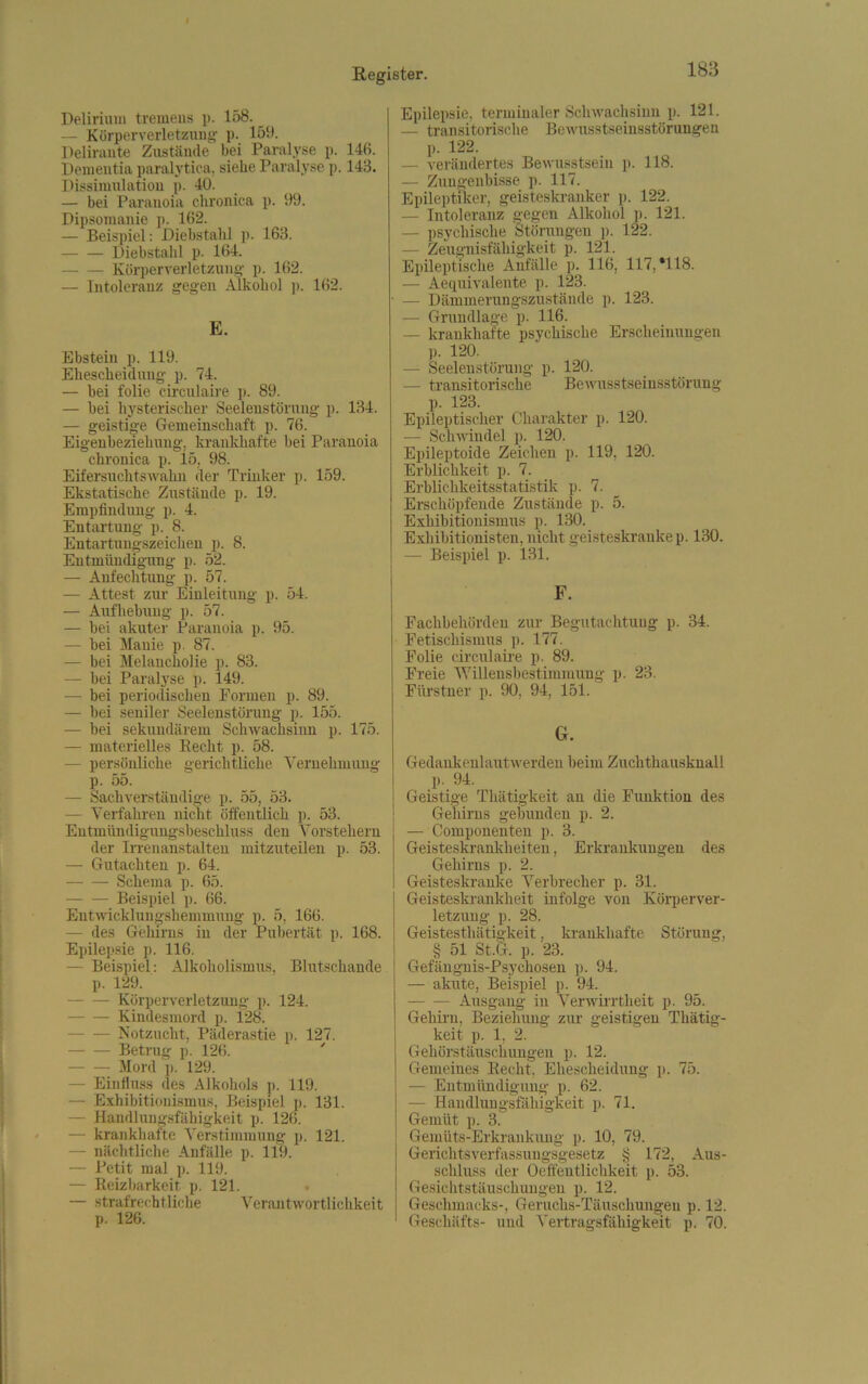 Delirium tremeus p. 158. — Körperverletzung p. 159. Delirante Zustände bei Paralyse p. 148. Dementia paralytica, siehe Paralyse p. 143. Dissimulation p. 40. — bei Paranoia chronica p. 99. Dipsomanie p. 162. — Beispiel: Diebstahl p. 163. Diebstahl p. 164. Körperverletzung p. 162. — Intoleranz gegen Alkohol p. 162. E. Ebstein p. 119. Ehescheidung p. 74. — bei folie circulaire p. 89. — bei hysterischer Seelenstörung p. 134. — geistige Gemeinschaft p. 76. Eigenbeziehung, krankhafte bei Paranoia chronica p. 15, 98. Eifersuchtswahn der Trinker p. 159. Ekstatische Zustände p. 19. Empfindung p. 4. Entartung p. 8. Entartungszeichen p. 8. Entmündigung p. 52. — Anfechtung p. 57. — Attest zur Einleitung p. 54. — Aufhebung p. 57. — hei akuter Paranoia p. 95. — bei Manie p. 87. — bei Melancholie p. 83. — bei Paralyse p. 149. — bei periodischen Tonnen p. 89. — bei seniler Seelenstörung p. 155. — bei sekundärem Schwachsinn p. 175. — materielles Recht p. 58. — persönliche gerichtliche Vernehmung p. 55. — Sachverständige p. 55, 53. — Verfahren nicht öffentlich p. 53. Entmündigungsbeschluss den Vorstehern der Irrenanstalten mitzuteilen p. 53. — Gutachten p. 64. Schema p. 65. Beispiel p. 66. Entwicklungshemmung p. 5, 166. — des Gehirns in der Pubertät p. 168. Epilepsie p. 116. — Beispiel: Alkoholismus, Blutschande p. 129. Körperverletzung p. 124. Kindesmord p. 128. Notzucht, Päderastie p. 127. Betrug p. 126. Mord ]». 129. — Einfluss des Alkohols p. 119. - Exhibitionismus, Beispiel p. 131. — Handlungsfähigkeit p. 126. krankhafte Verstimmung p. 121. — nächtliche Anfälle p. 119. — Petit mal p. 119. — Reizbarkeit p. 121. . — strafrechtliche Verantwortlichkeit p. 126. Epilepsie, terminaler Schwachsinn p. 121. — transitorische Bewusstseinsstörungen p. 122. — verändertes Bewusstsein p. 118. — Zungenbisse p. 117. Epileptiker, geisteskranker p. 122. — Intoleranz gegen Alkohol p. 121. — psychische Störungen p. 122. — Zeugnisfähigkeit p. 121. Epileptische Anfälle p. 116, 117, *118. — Aequivalente p. 123. • — Dämmerungszustände p. 123. — Grundlage p. 116. — krankhafte psychische Erscheinungen p. 120. — Seelenstörung p. 120. — transitorische Bewusstseinsstörung p. 123. Epileptischer Charakter p. 120. — Schwindel p. 120. Epileptoide Zeichen p. 119, 120. Erblichkeit p. 7. Erblichkeitsstatistik p. 7. Erschöpfende Zustände p. 5. Exhibitionismus p. 130. Exhibitionisten, nicht geisteskranke p. 130. — Beispiel p. 131. F. Fachbehürdeu zur Begutachtung p. 34. Fetischismus p. 177. Folie circulaire p. 89. Freie Willensbestimmung p. 23. Fiirstner p. 90, 94, 151. G. Gedankenlautwerden beim Zuchthausknall p. 94. Geistige Thätigkeit an die Funktion des Gehirns gebunden p. 2. — Componenten p. 3. Geisteskrankheiten, Erkrankungen des Gehirns p. 2. Geisteskranke Verbrecher p. 31. Geisteskrankheit infolge von Körperver- letzung p. 28. Geistesthätigkeit, krankhafte Störung, § 51 St.G. p. 23. Gefängnis-Psychosen p. 94. — akute, Beispiel p. 94. — Ausgang in Verwirrtheit p. 95. Gehirn, Beziehung zur geistigen Thätig- keit p. 1, 2. Gehörstäuschungen p. 12. Gemeines Recht, Ehescheidung p. 75. — Entmündigung p. 62. — Handlungsfähigkeit p. 71. Gemüt p. 3. Gemüts-Erkrankung p. 10, 79. Gerichtsverfassungsgesetz § 172, Aus- schluss der Oeffentlichkeit p. 53. Gesichtstäuschungen p. 12. Geschmacks-, Geruchs-Täuschungen p. 12. Geschäfts- und Vertragsfähigkeit p. 70.