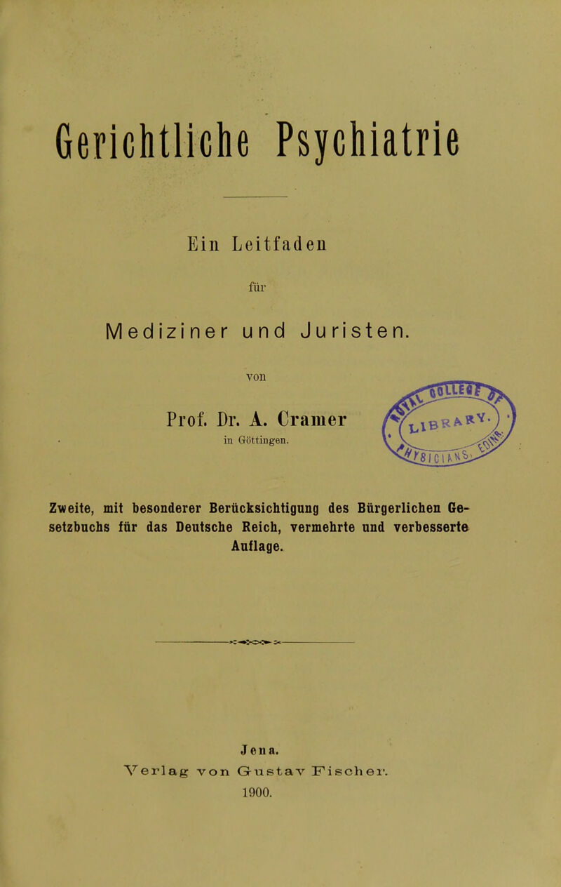 Gerichtliche Psychiatrie Ein Leitfaden für Mediziner und Juristen. von Prof. Dr. A. Cramer in Göttingen. Zweite, mit besonderer Berücksichtigung des Bürgerlichen Ge- setzbuchs für das Deutsche Reich, vermehrte und verbesserte Auflage. Verlag von Jena. Gr u s t a V 1900. Fischer.