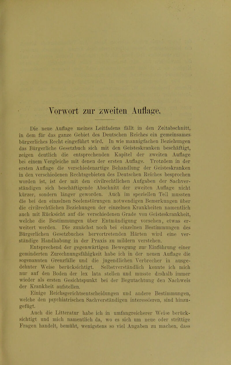 Vorwort zur zweiten Auflage. Die neue Auflage meines Leitfadens fällt in den Zeitabschnitt, in dem für das ganze Gebiet des Deutsclien Reiches ein gemeinsames bürgerliches Eecht eingeführt wird. In wie mannigfachen Beziehungen das Bürgerliche Gesetzbuch sich mit den Geisteskranken beschäftigt, zeigen deutlich die entsprechenden Kapitel der zweiten Auflage bei einem Vergleiche mit denen der ersten Auflage. Trotzdem in der ersten Auflage die verschiedenartige Behandlung der Geisteskranken in den verschiedenen Rechtsgebieten des Deutschen Reiches besprochen worden ist, ist der mit den civilrechtlichen Aufgaben der Sachver- ständigen sich beschäftigende Abschnitt der zweiten Auflage nicht kürzer, sondern länger geworden. Auch im speziellen Teil mussten die bei den einzelnen Seelenstörungen notwendigen Bemerkungen über die civilrechtlichen Beziehungen der einzelnen Krankheiten namentlich auch mit Rücksicht auf die verschiedenen Grade von Geisteskrankheit, welche die Bestimmungen über Entmündigung vorsehen, etwas er- weitert werden. Die zunächst noch bei einzelnen Bestimmungen des Bürgerlichen Gesetzbuches hervortretenden Härten wird eine ver- ständige Handhabung in der Praxis zu mildern verstehen. Entsprechend der gegenwärtigen Bewegung zur Einführung einer geminderten Zurechnungsfähigkeit habe ich in der neuen Auflage die sogenannten Grenzfälle und die jugendlichen Verbrecher in ausge- dehnter Weise berücksichtigt. Selbstverständlich konnte ich mich nur auf den Boden der lex lata stellen und musste deshalb immer wieder als ersten Gesiclitspunkt bei der Begutachtung den Nachweis der Krankheit aufstellen. Einige Reichsgerichtsentscheidungen und andere Bestimmungen, welche den psychiatrischen Sachverständigen interessieren, sind hinzu- gefügt. Auch die Litteratur liabe ich in umfangreicherer Weise berück- sichtigt und mich namentli(;h da, wo es sicli um neue oder strittige Fragen handelt, bemüht, wenigstens so viel Angaben zu machen, dass