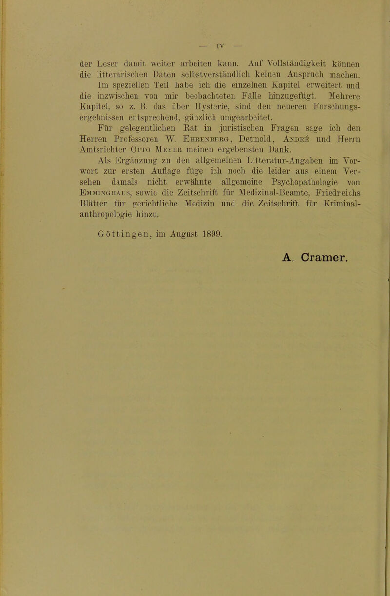 ( — IV — der Leser damit weiter arbeiten kann. Auf Vollständigkeit können die litterarischen Daten selbstverständlich keinen Anspruch machen. Im speziellen Teil habe ich die einzelnen Kapitel erweitert und die inzwischen von mir beobachteten Fälle hinzugefügt. Mehrere Kapitel, so z. B. das über Hysterie, sind den neueren Forschungs- ergebnissen entsprechend, gänzlich umgearbeitet. Für gelegentlichen Kat in juristischen Fragen sage ich den Herren Professoren W. Ehbenberg, Detmold, Andbe und Herrn Amtsrichter Otto Meyer meinen ergebensten Dank. Als Ergänzung zu den allgemeinen Litteratur-Angaben im Vor- wort zur ersten Auflage füge ich noch die leider aus einem Ver- sehen damals nicht erwähnte allgemeine Fsj^chopathologie von Emminghaus, sowie die Zeitschrift für Medizinal-Beamte, Friedreichs Blätter für gerichtliche Medizin und die Zeitschrift für Kriminal- anthropologie hinzu. Göttingen, im August 1899. A. Gramer.