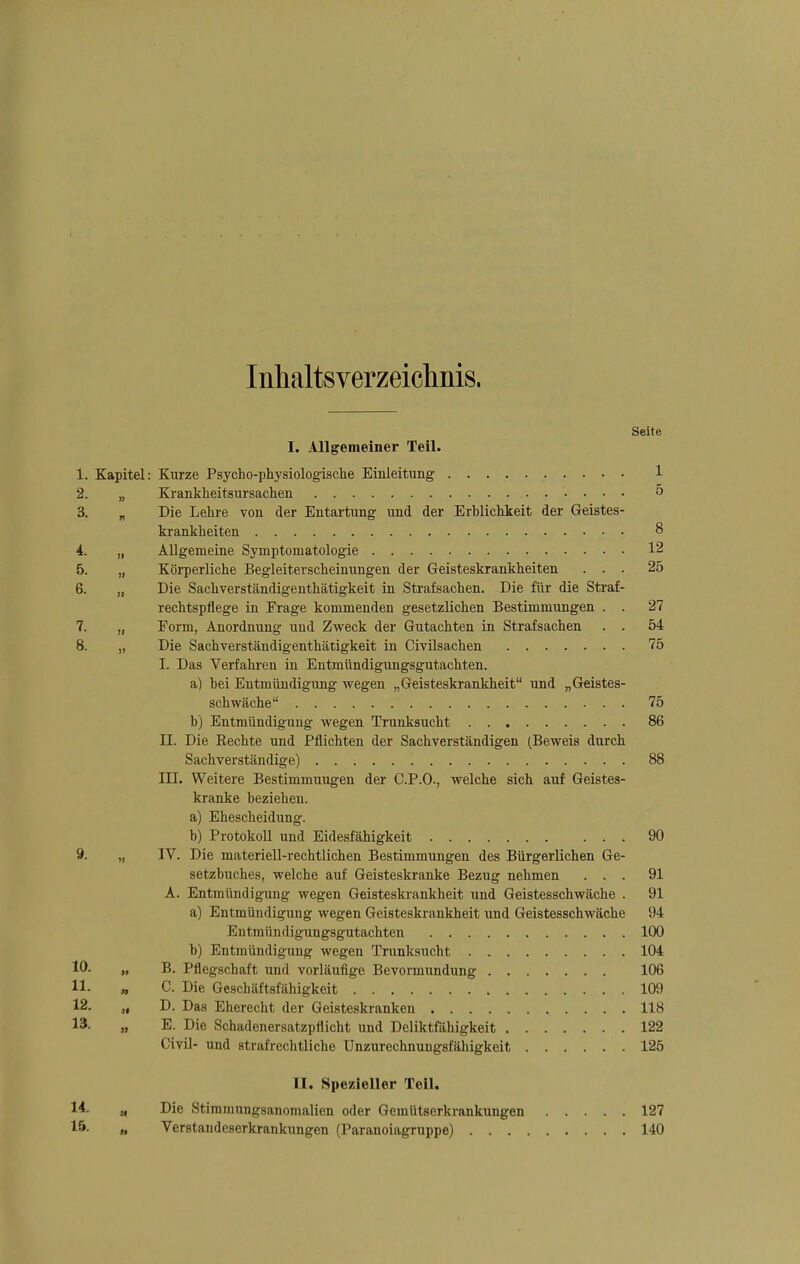 Inhaltsverzeiclinis. Seite I. Allgemeiner Teil. 1. Kapitel: Kurze Psycho-physiologische Einleitung 1 2. „ Krankheitsursachen 5 3. „ Die Lehre von der Entartung und der Erblichkeit der Geistes- krankheiten 8 4. „ Allgemeine Symptomatologie 12 5. „ Körperliche Begleiterscheinungen der Geisteskrankheiten ... 25 6. „ Die Sachverständigenthätigkeit in Strafsachen. Die für die Straf- rechtspflege in Frage kommenden gesetzlichen Bestimmungen . . 27 7. „ Form, Anordnung und Zweck der Gutachten in Strafsachen . . 54 8. „ Die Sachverständigenthätigkeit in Civüsachen 75 I. Das Verfahi-en in Entmündigungsgutachten. a) bei Entmündigung wegen „Geisteskrankheit und „Geistes- schwäche 75 b) Entmündigung wegen Trunksucht 86 II. Die Eechte und Pflichten der Sachverständigen (Beweis durch Sachverständige) '. 88 III. Weitere Bestimmungen der C.P.O., welche sich auf Geistes- kranke beziehen. a) Ehescheidung. b) Protokoll und Eidesfähigkeit 90 9. „ IV. Die materiell-rechtlichen Bestimmungen des Bürgerlichen Ge- setzbuches, welche auf Geisteskranke Bezug nehmen ... 91 A. Entmündigung wegen Geisteskrankheit und Geistesschwäche . 91 a) Entmündigung wegen Geisteski-ankheit und Geistesschwäche 94 Entmündigungsgutachten 100 b) Entmündigung wegen Trunksucht 104 10. „ B. Pflegschaft und vorläufige Bevormundung 106 11. „ C. Die Geschäftsfähigkeit 109 12. „ D. Das Eherecht der Geisteskranken 118 13. „ E. Die Schadenersatzpflicht und Deliktfähigkeit 122 Civil- und strafrechtliche Unzurechnungsfähigkeit 125 II. Spezieller Teil. 14. „ Die Stimninngsanomalien oder Gemütserkrankungen 127 15. « Verstaudeserkrankungen (Paranoiagruppe) 140