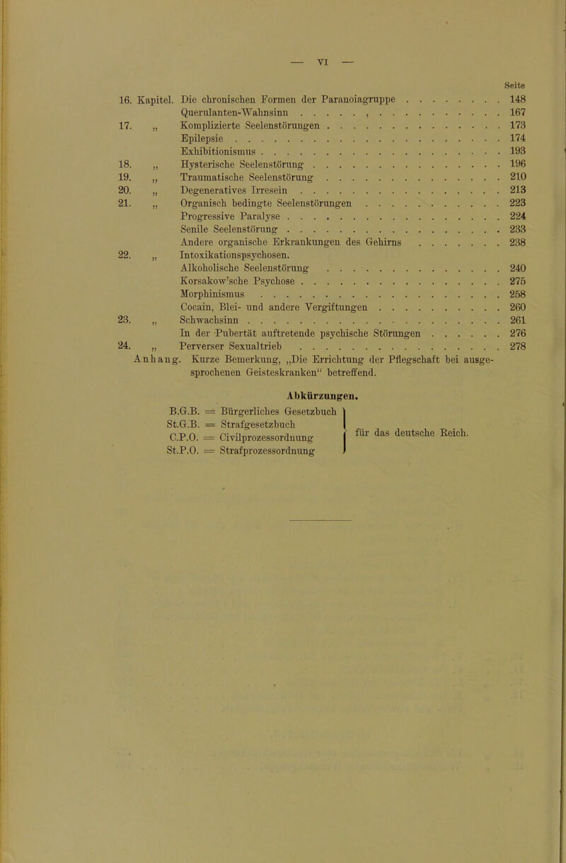 — VI — Seite 16. Kapitel. Die chronischen Formen der Paranoiagruppe 148 Querulanten-Wahnsinn , 167 17. „ Komplizierte Seelenstörungen 173 Epilepsie 174 Exhibitionismus 193 18. „ Hysterische Seelenstörung 196 19. „ Traumatische Seelenstörung 210 20. „ Degeneratives Irresein 213 21. „ Organisch bedingte Seelenstörungen 223 Progressive Paralyse 224 Senile Seelenstörung 233 Andere organische Erkrankungen des Gehirns 238 22. „ Intoxikationspsychosen. Alkoholische Seelenstörung 240 Korsakow'sche Psychose 275 Morphinismus 258 Cocain, Blei- und andere Vergiftungen 260 23. ,, Schwachsinn 261 In der Pubertät auftretende psychische Störungen 276 24. „ Perverser Sexualtrieb 278 Anhang. Kurze Bemerkung, „Die Errichtung der Pflegschaft bei ausge- sprochenen Geisteskranken betreöend. Abkürzungen. B. G.B. = Bürgerliches Gesetzbuch StG.B. = Strafgesetzbuch C. P.O. = CivUprozessordnung St.P.O. = Strafprozessordnung für das deutsche Reich.