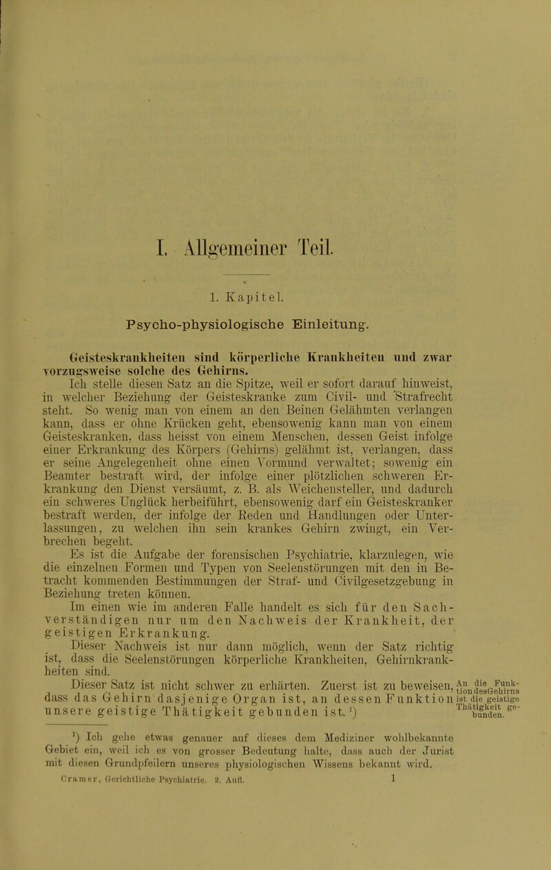 1. Kapitel. Psycho-physiologische Einleitung. Geisteskraukheiteu sind körperliche Krfinkheiteu und zwar Torziigsweise solche des Gehirns. Ich stelle diesen Satz an die Spitze, weil er sofort darauf hinweist, in welcher Beziehung der Geisteskranke zum Civil- und 'Strafrecht steht. So wenig man von einem an den Beinen Gelähmten verlangen kann, dass er ohne Krücken geht, ebensowenig kann man von einem Geisteskranken, dass heisst von einem Menschen, dessen Geist infolge einer Erkrankung des Körpers (Gehirns) gelähmt ist, verlangen, dass er seine Angelegenheit ohne einen Vormund verwaltet; sowenig ein Beamter bestraft wird, der infolge einer plötzlichen schweren Er- krankung den Dienst versäumt, z. B. als Weichensteller, und dadurch ein schweres Unglück herbeiführt, ebensowenig darf ein Geisteskranker bestraft werden, der infolge der Reden und Handlungen oder Unter- lassungen, zu welchen ihn sein krankes Gehirn zwingt, ein Ver- brechen begeht. Es ist die Aufgabe der forensischen Psychiatrie, klarzulegen, wie die einzelnen Formen und Typen von Seelenstörungen mit den in Be- tracht kommenden Bestimmungen der Straf- und Civilgesetzgebung in Beziehung treten können. Im einen wie im anderen Falle handelt es sich für den Sach- verständigen nur um den Nachweis der Krankheit, der geistigen Erkrankung. Dieser Nachweis ist nur dann möglich, wenn der Satz richtig ist, dass die Seelenstörungen körperliche Krankheiten, Gehirnki'ank- heiten sind. Dieser Satz ist nicht schwer zu erhärten. Zuerst ist zu beweisen, ^JiePun^^^ dass das Gehirn dasjenige Organ ist, an dessen Funktion ist die geistige unsere geistige Thätigkeit gebunden ist. ^) '^'''tundeu. Ich gehe etwas genauer auf dieses dem Mediziuei* wohlbekamite Gebiet ein, weil ich es von grosser Bedeutung halte, dass auch der Jurist mit diesen Grundpfeilern unseres physiologischen Wissens bekannt wird. Gramer, üerichtliche Psychiatric. 2. Aufl. 1