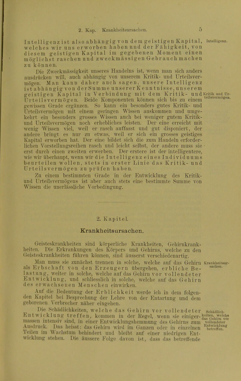 2. Kap. ICi-ankheitsursacbeii. Intelligenz ist also abhängig von dem geistigen Kapital, intemgenz. welches wir uns erworben haben und der Fähigkeit, von diesem geistigen Kapital im gegebenen Moment einen möglichst raschen und zweckmässigen Gebranch machen zu können. Die Zweckmässigkeit unseres Handelns ist, wenn man sich anders ausdrücken will, auch abhängig von unserem Kritik- und Urteilsver- mögen. Man kann daher auch sagen, unsere Intelligenz i s t°a b h ä n g i g A' 0 n d e r S u m m e u n s e r e r K e n n t n i s s e, u n s e r e m geistigen Kapital in Verbindung mit dem Kritik- undKritik und ur- Urteilsvermögen. Beide Komponenten können sich bis zu einem gewissen Grade ergänzen. So kann ein besonders gutes Kritik- und Urteilsvermögen mit einem geringen Wissen auskommen und umge- kehrt ein besonders grosses Wissen auch bei weniger gutem Kritik- und Urteilsvermögen noch erhebliches leisten. Der eine erreicht mit Avenig Wissen viel, weil er rasch auffasst und gut disponiert, der andei'e bringt es nur zu etwas, weil er sich ein grosses geistiges Kapital erworben hat. Der eine bildet sich die zum Handeln erforder- lichen Vorstellungsreihen rascli und leicht selbst, der andere muss sie • erst durch einen zweiten erwerben. Der erstere ist der intelligentere, Avie Avir überhaupt, Avenn wir dieintelligeuzeineslndividuums beurteilen wollen, stets in erster Linie das Kritik- und Urteilsvermögen zu prüfen haben. Zu einem bestimmten Grade in der EntAAdcklung des Kritik- und Urteilsvermögens ist aber auch stets eine bestimmte Summe von Wissen die unerlässliche Vorbedingung. 2. Kapitel. Krankheitsursachen. Geisteskrankheiten sind körperliche Krankheiten, Gehirnkrank- heiten. Die Erkrankungen des Körpers und Gehirns, Avelche zu den Geisteskrankheiten führen können, sind äusserst verschiedenartig. Man muss sie zunächst trennen in solche, welche auf das Gehirn Krankueitsur- als Erbschaft von den Erzeugern übergehen, erbliche Be- lastung, Aveiter in solche, Avelche auf das Gehirn vor vollendeter Entwicklung, und schliesslich in solche, Avelche auf das Gehirn des erwachsenen Menschen einwirken. Auf die Bedeutung der Erblichkeit Averde ich in dem folgen- den Ka])itel bei Besprechung der Lehre von der Entartung und dem geborenen Verbrecher näher eingehen. Die Schädlichkeiten, Avelche das Gehirn vor vollendeter schädUch- EntAvicklung treffen, kommen in der Eegel, Avenn sie einiger- massen intensiv sind, in einer Pintwicklungshenimung des (lehirns zum vollendeter Ausdruc^k. Das heisst: das(;eliirii wird im Ganzen oder in einzelnen ^'beS«^ Teilen im Wachstum behindert und bleibt auf einer niedrigen Ent- Avicklung stehen. Die äussere Folge davon ist, dass (his betreifende