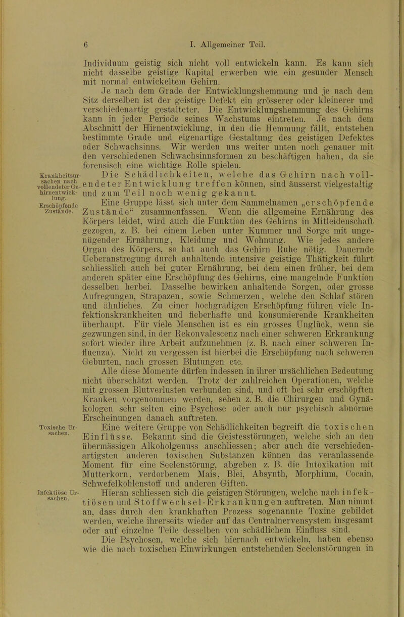 Individuum geistig sich nicht voll entwickeln kann. Es kann sich nicht dasselbe geistige Kapital erwerben wie ein gesunder Mensch mit normal entwickeltem Gehirn. Je nach dem Grade der Entwicklungshemmung und je nach dem Sitz derselben ist der geistige Defekt ein grösserer oder kleinerer und verschiedenartig gestalteter. Die Entwicklungshemmung des Gehirns kann in jeder Periode seines Wachstums eintreten. Je nach dem Abschnitt der Hirnentwicklung, in den die Hemmung fällt, entstehen bestimmte Grade und eigenartige Gestaltung des geistigen Defektes oder Schv/achsinns. Wir werden uns weiter unten noch genauer mit den verschiedenen Schwachsinnsformen zu beschäftigen haben, da sie forensisch eine wichtige Rolle spielen. Krankheitsur- Die Schädlichkeiten, welche das Gehirn nach voll- vofiendeter ö'e- e u d c 16r E u t wi c k 1 u u g t r 6 f f c u können, sind äusserst vielgestaltig hirnentwick- und zum Teil uoch wcuig gekannt. Erschöpfende Eine Gruppc lässt sich unter dem Sammelnamen „erschöpfende Zustände. Zustäudc zusammenfasscu. Wenn die allgemeine Ernährung des Körpers leidet, wird auch die Funktion des Gehirns in Mitleidenschaft gezogen, z. B. bei einem Leben unter Kummer und Sorge mit unge- nügender Ernährung, Kleidung und Wohnung. Wie jedes andere Organ des Körpers, so hat auch das Gehirn Euhe nötig. Dauernde üeberanstregung durch anhaltende intensive geistige Thätigkeit fühi't schliesslich auch bei guter Ernährung, bei dem einen früher, bei dem anderen später eine Erschöpfung des Gehirns, eine mangelnde Funktion desselben herbei. Dasselbe bewirken anhaltende Sorgen, oder grosse Aufregungen, Strapazen, sowie Schmerzen, welche den Schlaf stören und ähnliches. Zu einer hochgradigen Erschöpfung führen viele In- fektionskrankheiten und fieberhafte und konsumierende Krankheiten überhaupt. Für viele Menschen ist es ein grosses Unglück, wenn sie gezwungen sind, in der Rekonvalescenz nach einer schweren Erkrankung sofort wieder ihre Arbeit aufzunehmen (z. B. nach einer schweren In- fluenza). Nicht zu vergessen ist hierbei die Erschöpfung nach schweren Geburten, nach grossen Blutungen etc. Alle diese Momente dürfen indessen in ihrer ursächlichen Bedeutung nicht überschätzt werden. Trotz' der zahlreichen Operationen, welche mit grossen Blutverlusten verbunden sind, und oft bei sehr erschöpften Kranken vorgenommen werden, sehen z. B. die Chirurgen und Gynä- kologen sehr selten eine Psychose oder auch nur psychisch abnorme Erscheinungen danach auftreten. Toxische Ur- Eine Weitere Gruppe von Schädlichkeiten begreift die toxischen Sachen. Eiuflüsse. Bekannt sind die Geistesstörungen, welche sich an den übermässigen Alkoholgenuss anschliessen; aber auch die verschieden- artigsten anderen toxischen Substanzen können das veranlassende Moment für eine Seelenstörung, abgeben z. B. die Intoxikation mit Mutterkorn, verdorbenem Mais, Blei, Absynth, Morphium, Cocain, Schwefelkohlenstoff und anderen Giften. Infektiöse Ur- Hieran schliessen sich die geistigen Störungen, welche nach infek- sachen. ^jgge^ uud S10ff w6chsc 1-Erkraukuugcu auftreten. Man niinmt an, dass durch den krankhaften Prozess sogenannte Toxine gebildet werden, welche ihrerseits wieder auf das Centrainervensystem insgesamt oder auf einzelne l'eile desselben von schädlichem Einfluss sind. Die Psychosen, welche sich hiernach entwickeln, haben ebenso wie die nach toxischen EinAvirkungen entstehenden Seelenstörungen in