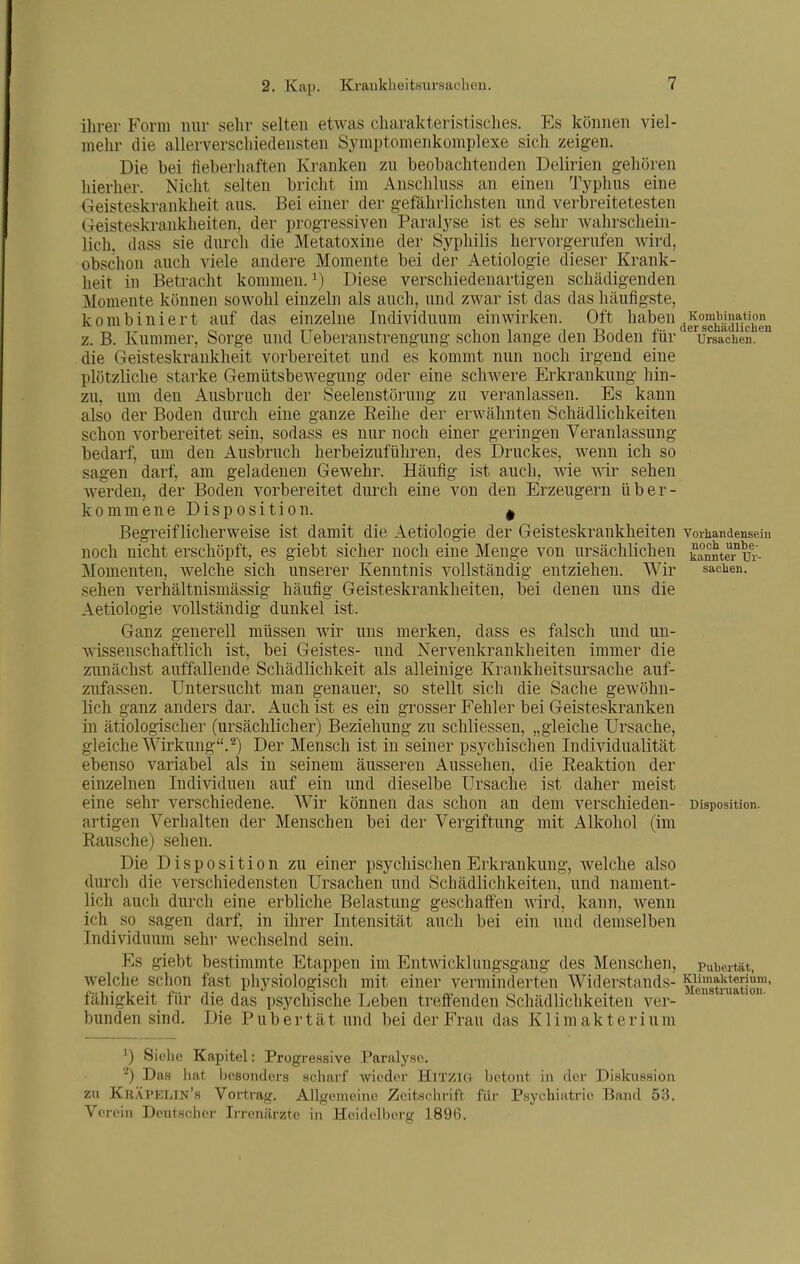 2. Kap. KraukbeitHursachen. ihrer Form nur sehr selten etwas charakteristisches. Es können viel- mehr die allerverschiedensten Symptomenkomplexe sich zeigen. Die bei fteberhaften Kranken zu beobachtenden Delirien gehören hierher. Nicht selten bricht im Anschluss an einen Typhus eine Geisteskrankheit aus. Bei einer der gefährlichsten und verbreitetesten Geisteskrankheiten, der progressiven Paralyse ist es sehr wahrschein- lich, dass sie durch die Metatoxine der Syphilis hervorgerufen wird, obschon auch viele andere Momente bei der Aetiologie dieser Krank- heit in Betracht kommen. \) Diese verschiedenartigen schädigenden Momente können sowohl einzeln als auch, und zwar ist das das häufigste, kombiniert auf das einzelne Individuum einwirken. Oft haben z. B. Kummer, Sorge und Ueberanstrengung schon lange den Boden für die Geisteskrankheit vorbereitet und es kommt nun noch irgend eine plötzliche starke Gemütsbewegung oder eine schwere Erkrankung hin- zu, um den Ausbruch der Seelenstörung zu veranlassen. Es kann also der Boden durch eine ganze Reihe der erwähnten Schädlichkeiten schon vorbereitet sein, sodass es nur noch einer geringen Veranlassung bedarf, um den Ausbruch herbeizuführen, des Druckes, wenn ich so sagen darf, am geladenen Gewehr. Häufig ist auch, Avie wir sehen werden, der Boden vorbereitet durch eine von den Erzeugern über- kommene Disposition. ^ Begreiflicherweise ist damit die Aetiologie der Geisteskrankheiten noch nicht erschöpft, es giebt sicher noch eine Menge von ursächlichen Momenten, welche sich unserer Kenntnis vollständig entziehen. Wir sehen verhältnismässig häufig Geisteskrankheiten, bei denen uns die Aetiologie vollständig dunkel ist. Ganz generell müssen wir uns merken, dass es falsch und un- wissenschaftlich ist, bei Geistes- und Nervenkrankheiten immer die zunächst auffallende Schädlichkeit als alleinige Krankheitsursache auf- zufassen. Untersucht man genauer, so stellt sich die Sache gewöhn- lich ganz anders dar. Auch ist es ein grosser Fehler bei Geisteskranken in ätiologischer (ursächlicher) Beziehung zu schliessen, „gleiche Ursache, gleiche Wirkung.^) Der Mensch ist in seiner psychischen Individualität Kombination der schädlichen Ursachen. Vorhandensein noch unbe- kannter Ur- sachen, variabel als in seinem äusseren Aussehen, die Reaktion der daher meist verschieden- Alkohol (im ebenso einzelnen Individuen auf ein und dieselbe Ursache ist eine sehr verschiedene. Wir können das schon an dem artigen Verhalten der Menschen bei der Vergiftung mit Rausche) sehen. Die Disposition zu einer psychischen Erkrankung, welche also durch die verschiedensten Ursachen und Schädlichkeiten, und nament- lich auch durch eine erbliche Belastung geschaffen wird, kann, wenn ich so sagen darf, in ihrer Intensität auch bei ein und demselben Individuum sehr wechselnd sein. Es giebt bestimmte Etappen im Entwicklungsgang des Menschen, welche schon fast physiologisch mit einer verminderten Widerstands- fähigkeit für die das psychische Leben treffenden Schädlichkeiten ver- bunden sind. Die Pubertät und bei der Frau das Klimakterium Disposition. Pubertät, Klimakterium, Menstruation. ') Siehe Kapitel: Progressive Paralyse. -) Das hat besondoi-s scharf wieder HiTZia zu Kräpelin's Vortrag. Allgemeine Zeitschrift Verein Deutscher Irrenärzte in Heidelberg 1896. betont in der Diskussion für Psychiatrie Band 53.