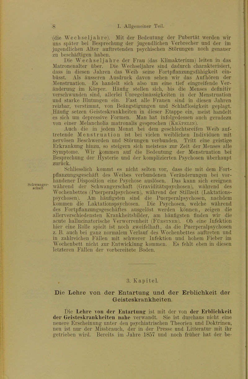 (die Wechseljahre). Mit der Bedeutung- der Pubertät werden wir uns später bei Besprechung der jugendlichen Verbrecher und der im jugendlichen Alter auftretenden psychischen Störungen noch genauer zu beschäftigen haben. Die Wechseljahre der Frau (das Klimakterium) leiten in das Matronenalter über. Die Wechseljahre sind dadurch charakterisiert, dass in diesen Jahren das Weib seine Fortpflanzungsfähigkeit ein- büsst. Als äusseren Ausdruck davon sehen wir das Aufhören der Menstruation. Es handelt sich also um eine tief eingreifende Ver- änderung im Körper. Häufig stellen sich, bis die Menses definitiv verschwunden sind, allerlei Unregelmässigkeiten in der Menstruation und starke Blutungen ein. Fast alle Frauen sind in diesen Jahren reizbar, verstimmt, von Beängstigungen und Schlaflosigkeit geplagt. Häufig setzen Geisteskrankheiten in dieser Etappe ein, meist liandelt es sich um depressive Formen. Man hat infolgedessen auch geradezu von einer Melancholia matronalis gespi^ochen (Kbäpelin). Auch die in jedem Monat bei dem geschlechtsreifen Weib auf- tretende Menstruation ist bei vielen weiblichen Individuen mit nervösen Beschwerden und Stöiiingen verbunden. Tritt eine geistige Erkrankung hinzu, so steigern sich meistens zur Zeit der Menses alle Symptome. AVir kommen auf die Bedeutung der Menstruation bei Besprechung der Hysterie und der komplizierten Psychosen überhaupt zurück. Schliesslich kommt es nicht selten vor, dass die mit dem Fort- pflanzungsgeschäft des Weibes verbundenen Veränderungen bei vor- handener Disposition eine Psychose auslösen. Das kann sich ereignen ^^sSr'^^ während der Schwangerschaft (Graviditätspsychosen), während des Wochenbettes (Puerperalpsychosen), während der Stillzeit (Laktations- psychosen). Am häufigsten sind die Puerperalpsj'chosen, nachdem kommen die Laktationspsychosen. Die Psychosen, welche während des Fortpflanzungsgeschäftes ausgelöst werden können, zeigen die allerverschiedensten Krankheitsbilder, am häufigsten finden wir die acute hallucinatorische Verworrenheit (Fi;RSTNEE). Ob eine Infektion hier eine Eolle spielt ist noch zweifelhaft, da die Puerperalpsychosen z. B. auch bei ganz normalem Verlauf des Wochenbettes auftreten und. in zahlreichen Fällen mit schwerer Infektion und hohem Fieber im Wochenbett nicht zur Entwicklung kommen. Es fehlt eben in diesen letzteren Fällen der vorbereitete IBoden. , 3. Kapitel. Die Lehre von der Entartung und der Erblichkeit der Geisteskrankheiten. Die Lehre von der Entartung? ist mit der von der Erblichkeit der Geifsteskranklieiteu nahe verwandt. Sie ist durchaus nicht eine neuere Erscheinung unter den psychiatrischen Theorien und Doktrinen, neu ist nur der Missbrauch, der in der Presse und Litteratur mit ihr getrieben wird. Bereits im Jahre 1857 und noch früher hat der be-
