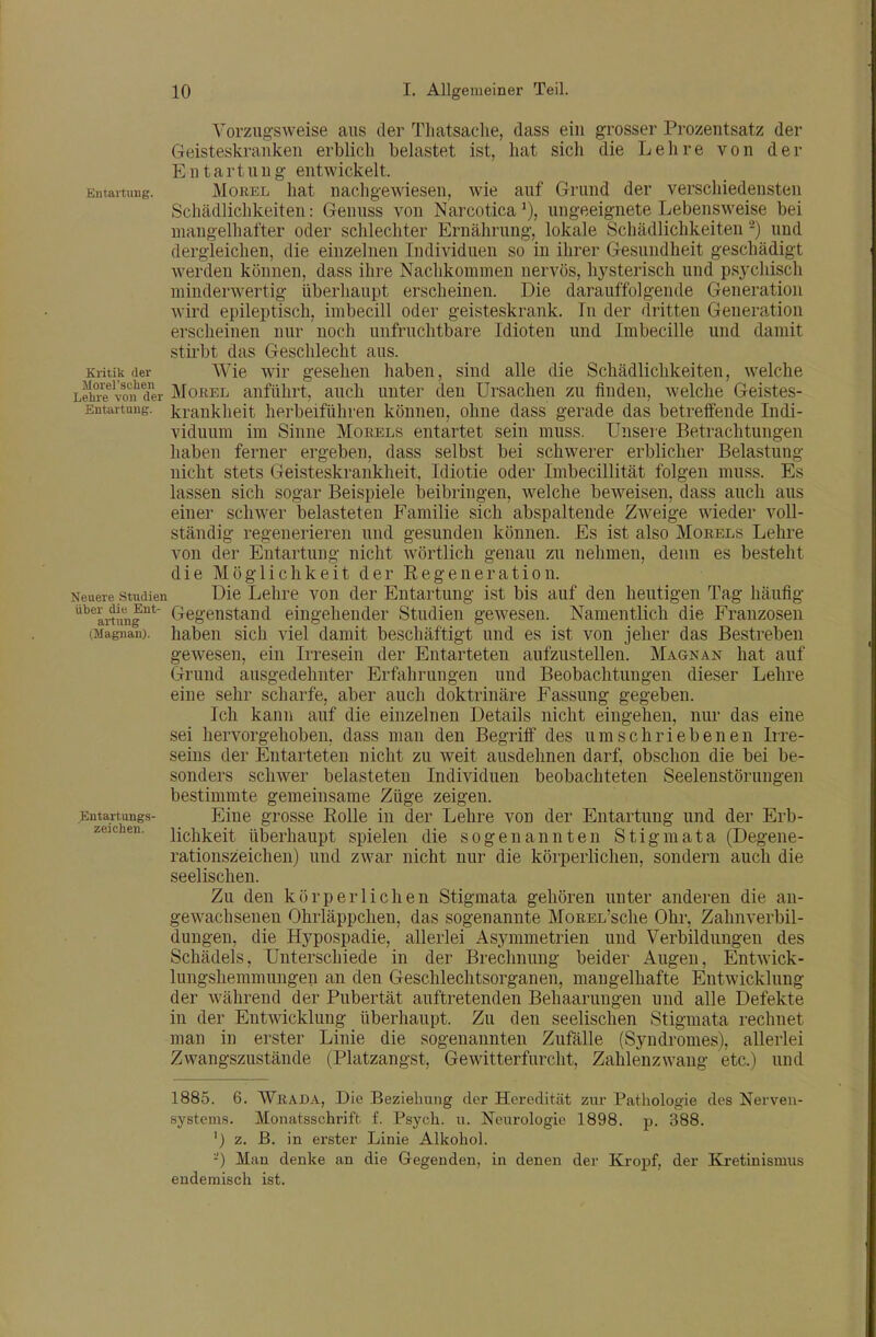 Entartung. Vorzugsweise aus der Tliatsaclie, dass ein grosser Prozentsatz der Geisteskranken erblich belastet ist, hat sich die Lehre von der Entartung entwickelt. Morel hat nachgewiesen, wie auf Grund der verschiedensten Schädlichkeiten: Genuss von Narcoticaungeeignete Lebensweise bei mangelhafter oder schlechter Ernährung, lokale Schädlichkeiten -) und dergleichen, die einzelneu Individuen so in ihrer Gesundheit geschädigt werden können, dass ihre Nachkommen nervös, hysterisch und psj'cliisch minderwertig überhaupt erscheinen. Die darauffolgende Generation wird epileptisch, imbecill oder geisteskrank. In der dritten Generation erscheinen nur noch unfruchtbare Idioten und Imbecille und damit sth'bt das Geschlecht aus. Wie wir gesehen haben, sind alle die Schädlichkeiten, welche Kritik der LriS-e volf der MoEEL anführt, auch unter den Ursachen zu finden, welche Geistes- Entartung. krankheit herbeiführen können, ohne dass gerade das betreffende Indi- viduum im Sinne Morels entartet sein muss. Unsei-e Betrachtungen haben ferner ergeben, dass selbst bei schwerer erblicher Belastung folgen muss. Es dass nicht stets Geisteskrankheit, Idiotie oder Imbecillität lassen sich sogar Beispiele beibringen, welche beweisen, dass auch aus einer schwer belasteten Familie sich abspaltende Zweige wieder voll- ständig regenerieren und gesunden können. Es ist also Morels Lehre von der Entartung nicht wörtlich genau zu nehmen, denn es besteht die Möglichkeit der Regeneration. Neuere Studien Die Lehre von der Entartung ist bis auf den heutigen Tag häufig ''^'artung* Gegenstand eingehender Studien gewesen. Namentlich die Franzosen (Magiian). haben sich viel damit beschäftigt und es ist von jeher das Bestreben gewesen, ein Irresein der Entarteten aufzustellen. Magkan hat auf Grund ausgedehnter Erfahrungen und Beobachtungen dieser Lehre eine sehr scharfe, aber auch doktrinäre Fassung gegeben. Ich kann auf die einzelnen Details nicht eingehen, nur das eine sei hervorgehoben, dass man den Begriif des umschriebenen Irre- seins der Entarteten nicht zu weit ausdehnen darf, obschon die bei be- sonders schwer belasteten Individuen beobachteten Seelenstörungen bestimmte gemeinsame Züge zeigen. Eine grosse Rolle in der Lehre von der Entartung und der Erb- lichkeit überhaupt spielen die sogenannten Stigmata (Degene- rationszeichen) und zwar nicht nur die körperlichen, sondern auch die seelischen. Zu den körperlichen Stigmata gehören unter anderen die an- gewachsenen Ohrläppchen, das sogenannte MoREL'sche Ohr, Zahnverbil- dungen, die Hj^pospadie, allerlei Asymmetrien und Verbildungen des Schädels, Unterschiede in der Breclmung beider Augen, Entwick- lungshemmungen an den Geschlechtsorganen, mangelhafte Entwicklung der während der Pubertät auftretenden Behaarungen und alle Defekte in der Entwicklung überhaupt. Zu den seelischen Stigmata rechnet man in erster Linie die sogenannten Zufälle (Syndromes), allerlei Zwangszustände (Platzangst, Gewitterfurcht, Zahleuzwang etc.) und Entartungs- zeichen. 1885. 6. Wrada, Die Beziehung der Heredität zur Pathologie des Nerven- systems. Monatsschrift f. Psych, u. Neurologie 1898. p. 388. ') z. B. in erster Linie Alkohol. -) Mau denke an die Gegenden, in denen der Kropf, der Kretinismus endemisch ist.