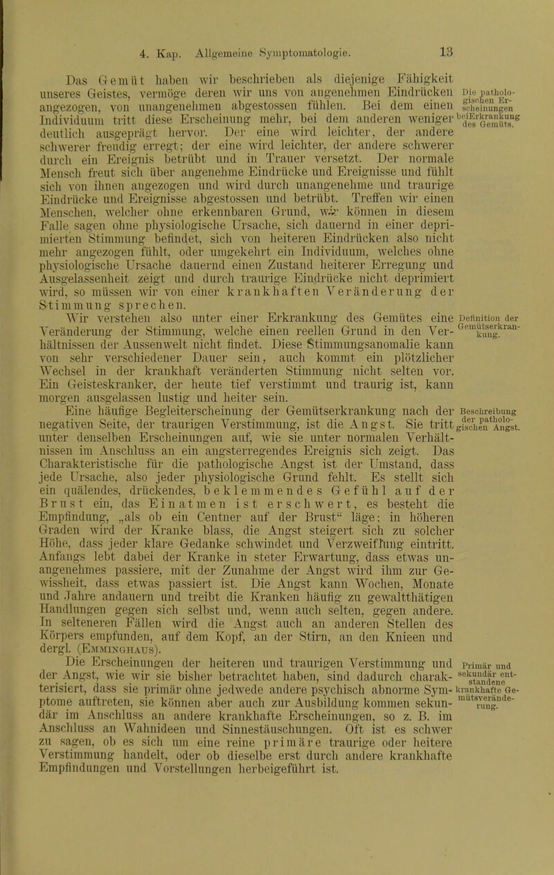 Das Gemüt haben wir beschrieben als diejenige Fähig-keit unseres Geistes, vermöge deren wir uns von angenehmen Eindrücken me^^i angezogen, von unangenelimen abgestossen fühlen. Bei dem einen sciieinungen Individuum tritt diese Erscheinung mehr, bei dem anderen weniger •^^'Eito^nj^»'!? deutlich ausgeprägt hervor. Der eine wird leichter, der andere schwerer freudig erregt; der eine wird leichter, der andere schwerer durch ein Ereignis betrübt und in Trauer versetzt. Der normale Mensch freut sich über angenehme Eindrücke und Ereignisse und fühlt sich von ihnen angezogen und wird durch unangenehme und traurige Eindrücke und Ereignisse abgestossen und betrübt. Treffen wir einen Menschen, welcher ohne erkennbaren Grund, wk- können in diesem Falle sagen ohne physiologische Ursache, sich dauernd in einer depri- mierten Stimmung befindet, sich von heiteren Eindrücken also nicht mehr angezogen fühlt, oder umgekehrt ein Individuum, welches ohne physiologische Ursache dauernd einen Zustand heiterer Erregung und Ausgelassenheit zeigt und durch traurige Eindrücke nicht deprimiert wird, so müssen wir von einer krankhaften Veränderung der Stimmung sprechen. verstehen also unter einer Erkrankung des Gemütes eine Definition der Veränderung der Stimmung, welche einen reellen Grund in den Ver- c^emuteerkran- hältnissen der Aussenwelt nicht findet. Diese Stimmungsanomalie kann von sehr verschiedener Dauer sein, auch kommt ein plötzlicher Wechsel in der krankhaft veränderten Stimmung nicht selten vor. Ein Geisteskranker, der heute tief verstimmt und traurig ist, kann morgen ausgelassen lustig und heiter sein. Eine häufige Begleiterscheinung der Gemütserkrankung nach der Besciu-eibuug negativen Seite, der traurigen Verstimmung, ist die Angst. Sie trittgi^sch?u*Angst. unter denselben Erscheinungen auf, wie sie unter normalen Verhält- nissen im Anschluss an ein angsterregendes Ereignis sich zeigt. Das Charakteristische für die pathologische Angst ist der Umstand, dass jede Ursache, also jeder physiologische Grund fehlt. Es stellt sich ein quälendes, drückendes, beklemmendes Gefühl auf der Brust ein, das Einatmen ist erschwert, es besteht die Empfindung, „als ob ein Centner auf der Brust läge; in höheren Graden wird der Kranke blass, die Angst steigert sich zu solcher Höhe, dass jeder klare Gedanke schwindet und Verzweiflung eintritt. Anfangs lebt dabei der Kranke in steter Erwartung, dass etwas un- angenehmes passiere, mit der Zunahme der Angst wird ihm zur Ge- wissheit, dass etwas passiert ist. Die Angst kann Wochen, Monate und Jahre andauern und treibt die Kranken häufig zu gewaltthätigeu Handlungen gegen sich selbst und, w^enn auch selten, gegen andere. In selteneren Fällen wird die Angst auch an anderen Stellen des Körpers empfunden, auf dem Kopf, an der Stirn, an den Knieen und dergl. (Emminghaus). Die Erscheinungen der heiteren und traurigen Verstimmung und primär und der Angst, wie wir sie bisher betrachtet haben, sind dadurch charak- ^Slene* terisiert, dass sie primär ohne jedwede andere psychisch abnorme Sym- krankhaftej&e- ptome auftreten, sie können aber auch zur Ausbildung kommen sekun- där im Anschluss an andere krankhafte Erscheinungen, so z. B. im Anschluss an Wahnideen und Sinnestäuschungen. Oft ist es schwer zu sagen, ob es sich um eine reine primäre traurige oder heitere Verstimmung handelt, oder ob dieselbe erst durch andere krankhafte Empfindungen und Vorstellungen herbeigeführt ist. miitsveräude- ruiig.
