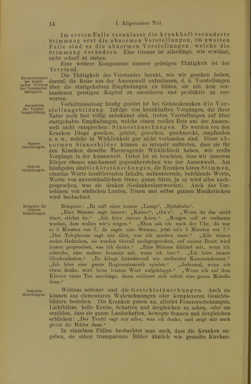 Im ersten Falle veranlasst die krankhaft veränderte Stimmung erst die abnormen Vorstellungen, im zweiten Falle sind es die abnormen Vorstellungen, welche die Stimmung verändern. Eine Grenze ist allerdings, wie erwähnt, nicht scharf zu ziehen. Eine weitere Komponente unserer geistigen Thätigkeit ist der Verstand. Erscheiuun eii Thätigkeit des Verstandes beruht, wie wir gesehen haben, bei kr nk-^ darauf, die Eeize aus der Aussen weit aufzufassen, d. h. Vorstellungen defverstaiS die Stattgehabten Empfindungen zu bilden, sie mit dem vor- thätigkeit. handenen geistigen Kapital zu assoziieren und produktiv zu ver- werten. Anomalien Verhältnismässig häufig gestört ist bei Geisteskranken die Vor- jderVoi|tei- stellungsbilduug. Infolge von krankhaften Vorgängen, die ihrer ^^ ' Natur noch fast völlig unbekannt sind, treten Vorstellungen auf über stattgehabte Empfindungen, welche einem reellen Reiz aus der Aussen- welt nicht entsprechen: Sinnestäuschungen. Es werden von den Kranken Dinge gesehen, gehört, gerochen, geschmeckt, empfunden u. s. w., welche in Wirklichkeit gar nicht vorhanden sind. Diese ab- täufchfmgen. normeu Sinnesbilder können so intensiv auftreten, dass sie für den Kranken dieselbe überzeugende Wirklichkeit haben, wie reelle Vorgänge in der Aussen weit. Dabei ist zu beachten, dass wir unserem Körper ebenso anschauend gegenüberstehen wie der Aussenwelt. Am täuschungen. häufigsten siud G e h ö r s t ä u s c h u n g e n, die Kranken hören Stimmen, einzelne Worte insultierenden Inhalts, aufmunternde, befehlende Worte, Worte von unverständlichem Sinne, ganze Sätze, ja es wird alles nach- gesprochen, was sie denken (Gedankenlautwerden). Auch das Ver- nehmen von einfachen Lauten, Tönen und selbst ganzen Musikstücken wird beobachtet. Beispiele für Beispiele: „Es ruft einer immer „Lump, „Spitzbube. täuschungen. „Eine Stimme sagt immer: „Kaiser, „thu's. „Wenn du das nicht thust, stirbst du. ,,Ich höre immer Asien. „Morgen soll er verhauen werden, dem wollen wir's zeigen. „Eben sah ich nach der Uhr, da war es 5 Minuten vor 7, da sagte eine Stimme, jetzt ist's 5 Minuten vor 7. „Der Telephonär sagt mir alles, was ich machen niuss. „Alle wissen meine Gedanken, sie werden überall nachgesprochen, auf meiner Brust wird immer gesprochen, was ich denke. „Eine Stimme diktiert mir, wenn ich schreibe, eine andere brummt mit, wenn ich lese. „Ich höre immer Glockenläuten. „Es klingt foi-twährend wie entfernter Kanonendonner. ,,Ich höre eine ganze Regimentsmusik spielen. „Jedesmal, wenn ich etwas denke, wird beim letzten Wort aufgeklapj)t. „Wenn ich auf dem Klavier einen Ton anschlage, dann schliesst sich sofort eine ganze Melodie dran. Gesichts- Weitaus seltener sind die Gesichtstäuschungen. Auch sie täuschungen. können aus elementaren Wahrnehmungen oder komplexeren Gesichts- bildern bestehen. Die Kranken geben an, allerlei Feuererscheinungen, Lichtblitze, helle Kreise, Schatten und dergleichen zu sehen, oder sie erzählen, dass sie ganze Landschaften, bewegte Sonnen und dergleichen erblicken: „Der Teufel sagt mir alles, was ich denke, und zeigt mir auch gleich die Bilder dazu. In einzelnen Fällen beobachtet man auch, dass die Kranken an- geben, sie sähen transparente Bilder ähnlich wie gemalte Kirchen-