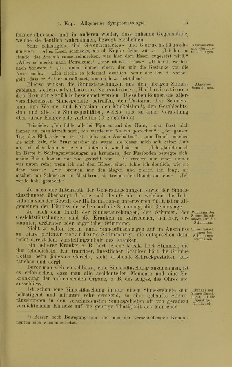 feilster (Tuczek) und in anderen wieder, dass ruhende Gegenstände, welche sie deutlich wahrnahmen, bewegt erscheinen. Sehr belästigend sind Geschmacks- und Geruchstäusch- G^e|chmack8- UUgen. „Alles Essen schmeckt, als ob Kupfer driun wäre. „Ich bin im tifusrhungen stände, das Arsenik rauszuscbmeckcn, was hier dem Essen zugesetzt wird, ..Alles schmeckt nach Petroleum, „hier ist alles süss. „Ueberall riecht's nach Schwefel, „es kommt immer einer, der mir die Gestänke vor die Nase macht. „Ich rieche es jedesmal deutlich, wenn der Dr. K. vorbei- geht, dass er Acther ausdünstet, um mich zu betäuben. Ebenso wirken die Sinnestäuschungen aus den übrigen Sinnes- Abnoime gebieten, w e 1 c h e a 1 s a b n o r m e S e n s a t i o n e n, H a 11 u c i n a t i o n e n Sensationen, des Gemeingef ilhls bezeichnet werden. Dieselben können die aller- verschied ensten Sinnesgebiete betreifen, den Tastsinn, den Schmerz- sinn, den Wärme- und Kältesinn, den Muskelsinn den Gescblechts- sinn und alle die Sinnesqualitäten, welche uns zu einer Vorstellung über unser Eingeweide verhelfen (Organgefühle). Beispiele: „Ich fühle allerlei Eiguren auf der Haut, „man fasst mich hnmer an, man kitzelt mich, ich werde mit Nadeln gestochen ; „den ganzen Tag das Elektrisieren, es ist nicht zum Aushalten; „am Bauch machen sie mich kalt, die Brust macheu sie warm, sie blasen mich mit kalter Luft an, und eben kommen sie von hinten mit was heissem. „Ich glaubte mich im Bette in Schlangenwindungen zu krümmen, der Eussboden bewegte sich, meine Beine kamen mir wie gedreht vor. „Es steckte mir einer immer was unten rein; wenn ich auf dem Kloset sitze, fühle ich deutlich, wie sie dran fassen. „Sie brennen mir den Magen und ziehen ihn lang, sie machen mir Schmerzen im Mastdarm, sie treiben den Bauch auf etc. „Ich werde hohl gemacht. Je nach der Intensität der Gehörstäuschungen sowie der Sinnes- täuschungen überhaupt d. h. je nach dem Grade, in welchem das Indi- viduum sich der Gewalt der Hallucinationen unterworfen fühlt, ist im all- gemeinen der Einfluss derselben auf die Stimmung, die Gemütslage. Je nach dem Inhalt der Sinnestäuschungen, der Stimmen, der Wirkung der Gesichtstäuschungen sind die Kranken in zufriedener, heiterer, er- Sgen luTdk, staunter, erzürnter oder ängstlicher Stimmung. ' Stimmung. Nicht zu selten treten auch Sinnestäuschungen auf im Anschluss sinnestäusch- an eine primär veränderte Stimmung, sie entsprechen dann stimmungs- meist direkt dem Vorstellungsinhalt des Kranken. anomaiien. Ein heiterer Kranker z. B. hört schöne Musik, hört Stimmen, die ihm schmeicheln. Ein trauriger, ängstlicher Kranker hört die Stimme Gottes beim jüngsten Gericht, sieht drohende Schreckgestalten auf- tauchen und dergl. Bevor man sich entschliesst, eine Sinnestäuschung anzunehmen, ist es erforderlich, dass man alle accidentellen Momente und eine Er- krankung der aufnehmenden Organe, z. B. des Auges, des Ohres etc. ausschliesst. Ist schon eine Sinnestäuschung in nur einem Sinnesgebiete sehr Eintiuss der belästigend und mitunter sehr erregend, so sind gehäufte Sinnes- mlgenlmFdie täuschungen in den verschiedensten Sinnesgebieten oft von geradezu T||;f*jfg®if vernichtendem EinfKiss auf die geistige Thätifjkeit des Menschen. Besser noch Bewegungssirm, der aus den verschiedensten Kompo- nenten sich zusammensetzt.