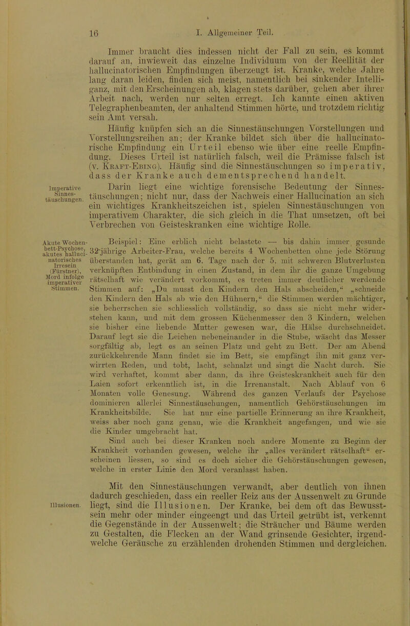 lmi)erative Sinnes- täuschungen. Akute Wochen- bett-Psychose, akutes halluci- natorisches Ii-resein (Fürstner), Mord infolge imperativer Stimmen. Illusionen. Immer braucht dies indessen nicht der Fall zu sein, es kommt darauf an, inwieweit das einzelne Individuum von der ReeUität der liallucinatorischen Empflndung-en überzeugt ist. Kranke, welche Jahre lang daran leiden, finden sich meist, namentlich bei sinkender Intelli- ganz, mit den Erscheinungen ab, klagen stets darüber, gehen aber ihrer Arbeit nach, werden nur selten erregt. Ich kannte einen aktiven Telegraphenbeamten, der anhaltend Stimmen hörte, und trotzdem riclitig sein Amt versah. Häufig knüpfen sich an die Sinnestäuschungen Vorstellungen und Yorstellungsreihen an; der Kranke bildet sich über die hallucinato- rische Empfindung ein Urteil ebenso wie über eine reelle Empfin- dung. Dieses Urteil ist natürlich falsch, weil die Prämisse falsch ist (v. Kraft-Ebing). Häufig sind die Sinnestäuschungen so imperativ, dass der Kranke auch dementsprechend handelt. Darin liegt eine wichtige forensische Bedeutung der Sinnes- täuschungen ; nicht nur, dass der Nachweis einer Hallucination an sich ein wichtiges Krankheitszeichen ist, spielen Sinnestäuschungen von imperativem Charakter, die sich gleich in die That umsetzen, oft bei Verbrechen von Geisteskranken eine wichtige Rolle. Beispiel: Eine erblich nicht belastete — bis dahin immer gesunde 32'jäbrige Arbeiter-Frau, welche bereits 4 Wochenbetten ohne jede Störung überstunden hat, gerät am 6. Tage nach der 5. mit schweren Blutverlusten verknüpften Entbindung in einen Zustand, in dem ihr die ganze Umgebimg rätselhaft wie verändert vorkommt, es treten immer deutlicher werdende Stimmen auf: „Du musst den Kindern den Hals abscheiden,'' „schneide den Kindern den Hals ab wie den Hühnern, die Stimmen werden mächtiger, sie beherrschen sie schliesslich vollständig, so dass sie nicht mehr wider- stehen kaim, und mit dem grossen Küchenmesser den 3 Kindern, welchen sie bisher eine liebende Mutter gewesen war, die Hälse dvirchschneidet. Darauf legt sie die Leichen nebeneinander in die Stube, wäscht das Messer sorgfältig ab, legt es an seinen Platz und geht zu Bett. Der am Abend zurückkehrende Mann findet sie im Bett, sie empfängt ihn mit ganz ver- wirrten E,eden, und tobt, lacht, schnalzt und singt die Nacht durch. Sie wird verhaftet, kommt aber dann, da ihre Greisteskrankheit auch füi- den Laien sofort erkenntlich ist, in die Irrenanstalt. Nach Ablauf von 6 Monaten volle Genesung. Während des ganzen Verlaufs der Psychose dominieren allerlei Sinnestäuschangen, namentlich Gehörstäuschungen im Krankheitsbilde. Sie hat nur eine partielle Erinnerung an ihre Krankheit, weiss aber noch ganz genau, wie die Krankheit angefangen, und wie sie die Kinder umgebracht hat. Sind auch bei dieser Ki-anken noch andere Momente zu Beginn der Krankheit vorhanden gewesen, welche ihr „alles verändert rätselhaft er- scheinen Hessen, so sind es doch sicher die Gehörstäuschungen gewesen, welche in erster Linie den Mord veranlasst haben. Mit den Sinnestäuschungen verwandt, aber deutlich von ihnen dadurch geschieden, dass ein reeller Reiz aus der AusseuAvelt zu Grunde liegt, sind die Illusionen. Der Kranke, bei dem oft das Bewusst- sein mehr oder minder eingeengt und das Urteil getrübt ist, verkennt die Gegenstände in der Aussenwelt; die Sträucher und Bäume werden zu Gestalten, die Flecken au der Wand grinsende Gesichter, irgend- welche Geräusche zu erzählenden drohenden Stimmen und dergleichen.