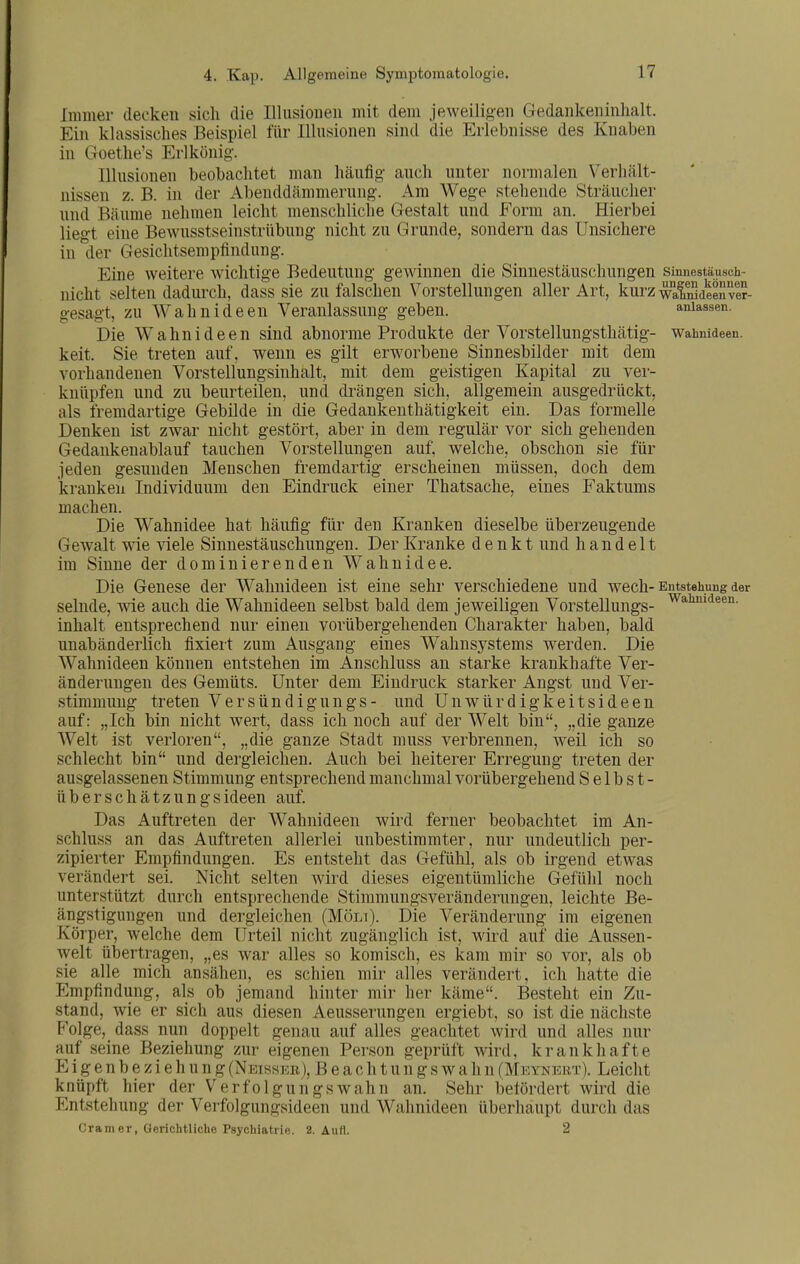 Wahnideen. Immer decken sich die Illusionen mit dem jeweilioen Gedankeninlialt. Ein klassisches Beispiel für Illusionen sind die Erlebnisse des Knaben in Goethe's Erlkönig. Illusionen beobachtet man häufig auch unter normalen Verhält- nissen z. B. in der Abenddämmerung. Am Wege stehende Sträuclier und Bäume nehmen leicht menschliche Gestalt und Form an. Hierbei liegt eine Bewusstseinstrübung nicht zu Grunde, sondern das Unsichere in der Gesichtsempfindung. Eine weitere Avichtige Bedeutung gewinnen die Sinnestäuschungen smnestäusch- nicht selten dadurch, dass sie zu falschen Vorstellungen aller Art, kurz walnlaeenvl?- gesagt, zu Wahnideen Veranlassung geben. anlassen. Die Wahnideen sind abnorme Produkte der Vorstellungsthätig- Wahnideen, keit. Sie treten auf, wenn es gilt erworbene Sinnesbilder mit dem vorhandenen Vorstellungsinhalt, mit dem geistigen Kapital zu ver- knüpfen und zu beurteilen, und drängen sich, allgemein ausgedrückt, als fremdartige Gebilde in die Gedankenthätigkeit ein. Das formelle Denken ist zwar nicht gestört, aber in dem regulär vor sich gehenden Gedankenablauf tauchen Vorstellungen auf, welche, obschon sie für jeden gesunden Menschen fremdartig erscheinen müssen, doch dem kranken Individuum den Eindruck einer Thatsache, eines Faktums machen. Die Wahnidee hat häufig für den Kranken dieselbe überzeugende Gewalt wie viele Sinnestäuschungen. Der Kranke denkt und handelt im Sinne der dominierenden Wahnidee. Die Genese der AVahnideen ist eine sehr verschiedene und wech-Entstehung der selnde, wie auch die Wahnideen selbst bald dem jeweiligen Vorstellungs- inhalt entsprechend nur einen vorübergehenden Charakter haben, bald unabänderlich fixiert zum Ausgang eines Wahnsystems werden. Die Wahnideen können entstehen im Anschluss an starke krankhafte Ver- änderungen des Gemüts. Unter dem Eindruck starker Angst und Ver- stimmung treten Versündigungs- und Unwürdigkeitsideen auf: „Ich bin nicht wert, dass ich noch auf der Welt bin, „die ganze Welt ist verloren, „die ganze Stadt mnss verbrennen, weil ich so schlecht bin und dergleichen. Auch bei heiterer Erregung treten der ausgelassenen Stimmung entsprechend manchmal vorübergehend Selbst- überschätzungsideen auf. Das Auftreten der Wahnideen wird ferner beobachtet im An- schluss an das Auftreten allerlei unbestimmter, nur undeutlich per- zipierter Empfindungen. Es entsteht das Gefühl, als ob irgend etwas verändert sei. Nicht selten wird dieses eigentümliche Gefühl noch unterstützt durch entsprechende Stimmungsveränderungeu, leichte Be- ängstigungen und dergleichen (Möli). Die Veränderung im eigenen Körper, welche dem Urteil nicht zugänglich ist, wird auf die Aussen- welt übertragen, „es war alles so komisch, es kam mir so vor, als ob sie alle mich ansähen, es schien mir alles verändert, ich hatte die Empfindung, als ob jemand hinter mir her käme. Besteht ein Zu- stand, wie er sich aus diesen Aeusserungen ergiebt, so ist die nächste Folge, dass nun doppelt genau auf alles geachtet wird und alles nur auf seine Beziehung zur eigenen Person geprüft Avird, krankhafte Eigenbeziehung(Neisser), Beachtungswahn(Meynert). Leicht knüpft hier der Verfolgungswahn an. Sehr befördert wird die Entstehung der Verfolgungsideen und Wahnideen überhaupt durch das Gramer, Oerichtliche Psychiatrie. 2. Aufl. 2