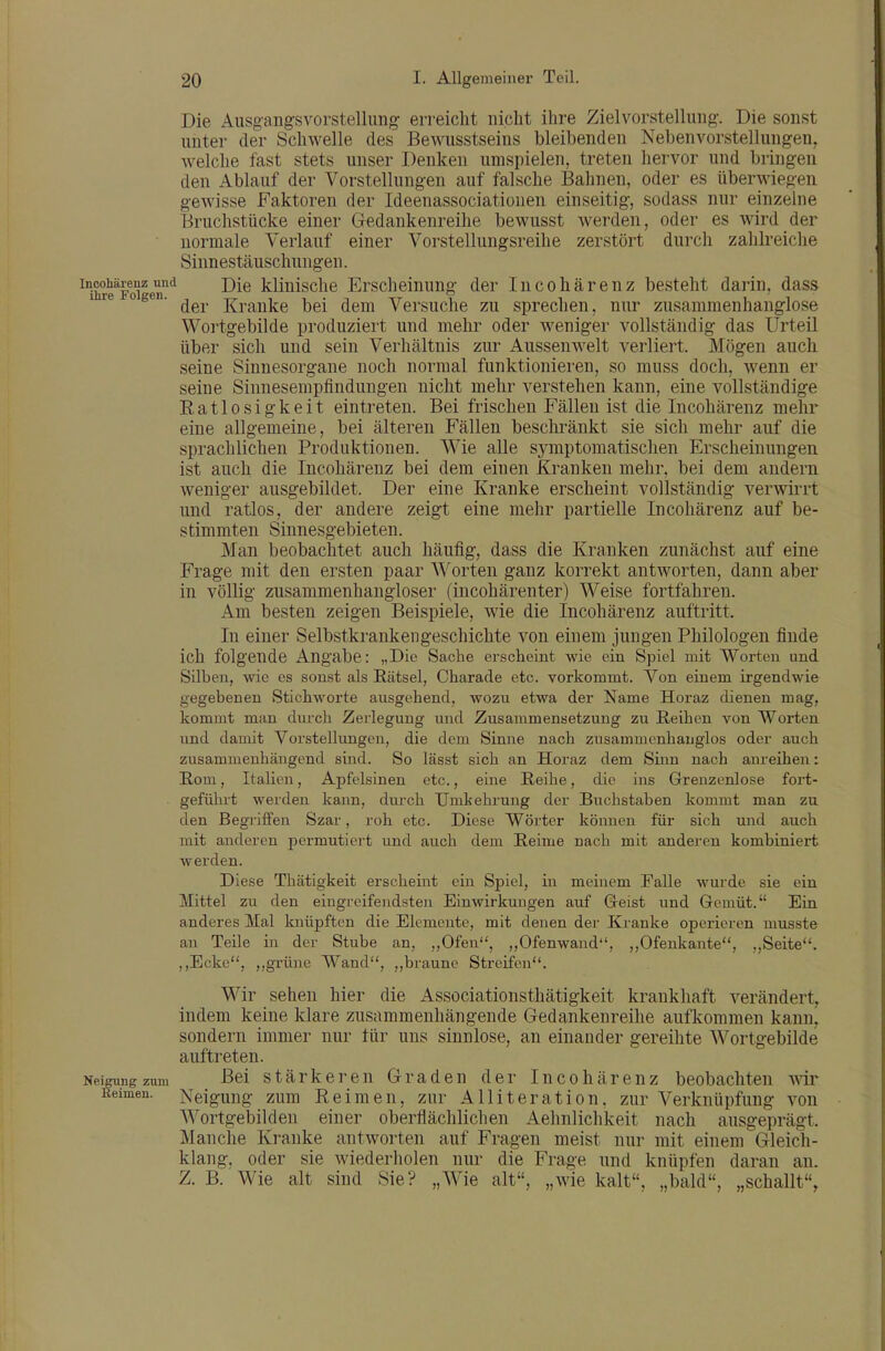 Die Aiisgangsvorstellimg erreicht nicht ihre Zielvorstelluiig. Die sonst unter der Schwelle des Bewusstseins bleibenden Nebenvorstellungen, welche fast stets unser Denken umspielen, treten hervor und bringen den Ablauf der Vorstellungen auf falsche Bahnen, oder es überwiegen gewisse Faktoren der Ideenassociationen einseitig, sodass nur einzelne Bruchstücke einer Gedankenreihe bewusst werden, oder es wird der normale Verlauf einer Vorstellungsreihe zerstört durch zahlreiche Sinnestäuschungen. ^Xe'^FoTen'^ ^^^ kliuisclie Erschcinung der Incohärenz besteht darin, dass i re 0 gen. Kranke bei dem Versuche zu sprechen, nur zusammenhanglose Wortgebilde produziert und mehr oder weniger vollständig das Urteil über sich und sein Verhältnis zur Ausseiiwelt verliert. Mögen auch seine Sinnesorgane noch normal funktionieren, so muss doch, wenn er seine Sinnesempfindungen nicht mehr verstehen kann, eine vollständige Eatlosigkeit eintreten. Bei frischen Fällen ist die Incohärenz mehr eine allgemeine, bei älteren Fällen beschränkt sie sich mehr auf die sprachlichen Produktionen. Wie alle symptomatischen Erscheinungen ist auch die Incohärenz bei dem einen Kranken mehr, bei dem andern weniger ausgebildet. Der eine Kranke erscheint vollständig verwirrt und ratlos, der andere zeigt eine mehr partielle Incohärenz auf be- stimmten Sinnesgebieten. Man beobachtet auch häufig, dass die Kranken zunächst auf eine Frage mit den ersten paar Worten ganz korrekt antworten, dann aber in völlig zusammenhangloser (iucohärenter) Weise fortfahren. Am besten zeigen Beispiele, Avie die Incohärenz auftritt. In einer Selbstkrankengeschichte von einem jungen Philologen finde ich folgende Angabe: „Die Sache erscheint wie ein Spiel mit Worten und Silben, wie es sonst als Rätsel, Charade etc. vorkommt. Von einem irgendwie gegebenen Stichworte ansgchend, wozu etwa der Name Horaz dienen mag, kommt man durch Zerlegung und Zusammensetzung zu ßeihcn von Worten und damit Vorstellungen, die dem Sinne nach zusammenhanglos oder auch zusammenhängend sind. So lässt sich an Horaz dem Sinn nach anreihen: Rom, Italien, Apfelsinen etc., eine Reihe, die ins Grenzenlose fort- geführt werden kann, durch TJmkehrung der Buchstaben kommt man zu den Begriffen Szar, roh etc. Diese Wörter können für sich und auch mit anderen permutiert und auch dem Reime nach mit anderen kombiniert werden. Diese Thätigkeit erscheint ein Spiel, in meinem Falle wurde sie ein Mittel zu den eingreifendsten Einwirkungen auf Geist und Gemüt. Ein anderes Mal knüpften die Elemente, mit denen der Kranke operieren musste an Teile in der Stube an, „Ofen, „Ofenwand, ,,Ofenkante, „Seite. ,,Ecke, grüne Wand, ,,braune Streifen. Wir sehen hier die Associationsthätigkeit krankhaft verändert, indem keine klare zusammenhängende Gedankenreihe aufkommen kann, sondern immer nur tür uns sinnlose, an einander gereihte W^ortgebilde auftreten. Neipngzum Bei Stärkeren Graden der Incohärenz beobachten wir Reimen. Neigung zum Reimen, zur Alliteration, zur Verknüpfung von Wortgebilden einer oberflächlichen Aehnlichkeit nach ausgeprägt. Manche Kranke antworten auf Fragen meist nur mit einem Gleich- klang, oder sie wiederholen nur die Frage und knüpfen daran an. Z. B. Wie alt sind Sie? „Wie alt, „wie kalt, „bald, „schallt,
