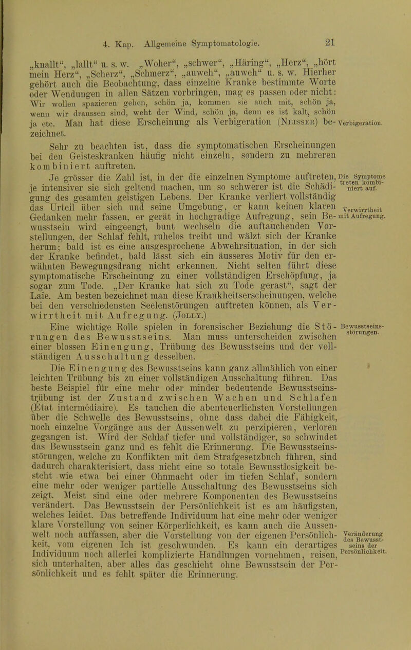 „knallt, „lallt u. s. w. „Woher, „schwer, „Häring, „Herz, „hört mein Herz, „Scherz, „Schmerz, „auweh, „auweh u. s. w. Hierher gehört auch die Beobachtung, dass einzelne Kranke bestimmte Worte oder Wendungen in allen Sätzen vorbringen, mag es passen oder nicht: Wir wollen spazieren gehen, schön ja, kommen sie auch mit, schön ja, wenn wir drausseu sind, weht der Wind, schön ja, denn es ist kalt, schön ja etc. Man hat diese Erscheinung als Verbigeration (Neisser) be- Verbigeration. zeichnet. Sehr zu beachten ist, dass die symptomatischen Erscheinungen bei den Geisteskranken hcäufig nicht einzeln, sondern zu mehreren kombiniert auftreten. Je grösser die Zahl ist, in der die einzelnen Symptome auftreten, ^ll^enTombT je intensiver sie sich geltend machen, um so schwerer ist die Schädi- niert auf. gung des gesamten geistigen Lebens. Der Kranke verliert vollständig das Urteil über sich und seine Umgebung, er kann keinen klaren Verwirrtheit Gedanken mehr fassen, er gerät in hochgradige Aufregung, sein Be-mit Aufregung, wusstsein ^\ird eingeengt, bunt wechseln die auftauchenden Vor- stellungen, der Schlaf fehlt, ruhelos treibt und wälzt sich der Kranke herum; bald ist es eine ausgesprochene Abwehrsituation, in der sich der Kranke befindet, bald lässt sich ein äusseres Motiv für den er- wähnten Bewegungsdrang nicht erkennen. Nicht selten führt diese symptomatische Erscheinung zu einer vollständigen Erschöpfung, ja sogar zum Tode. „Der Kranke hat sich zu Tode gerast, sagt der Laie. Am besten bezeichnet man diese Krankheitserscheinungen, welche bei den verschiedensten Seelenstörungen auftreten können, als Ver- wirrtheit mit Aufregung. (Jolly.) Eine wichtige Rolle spielen in forensischer Beziehung die Stö - sewusstseins- rungen des Bewusstseins. Man muss unterscheiden zwischen °^'^sen. einer blossen Einengung, Trübung des Bewusstseins und der voll- ständigen Ausschaltung desselben. Die Einengung des Bewusstseins kann ganz allmählich von einer leichten Trübung bis zu einer vollständigen Ausschaltung führen. Das beste Beispiel für eine mehr oder minder bedeutende Bewusstseins- trübung ist der Zustand zwischen Wachen und Schlafen (Etat intermediaire). Es tauchen die abenteuerlichsten Vorstellungen über die Schwelle des Bewusstseins, ohne dass dabei die Fähigkeit, noch einzelne Vorgänge aus der Aussen weit zu perzipieren, verloren gegangen ist. Wird der Schlaf tiefer und vollständiger, so schwindet das Bewusstsein ganz und es fehlt die Erinnerung. Die Bewusstseins- störungen, welche zu Konflikten mit dem Strafgesetzbuch führen, sind dadurch charakterisiert, dass nicht eine so totale Bewusstlosigkeit be- steht wie etwa bei einer Ohnmacht oder im tiefen Schlaf, sondern eine mehr oder weniger partielle Ausschaltung des Bewusstseins sich zeigt. Meist sind eine oder mehrere Komponenten des Bewusstseins verändert. _ Das Bewusstsein der Persönlichkeit ist es am häufigsten, welches leidet. Das betreifende Individuum hat eine mehr oder weniger klare Vorstellung von seiner Körperlichkeit, es kann auch die Aussen- welt noch auffassen, aber die Vorstellung von der eigenen Persönlich- Veränderung 1., . Tl.. ■. -, ° T-, ■, ° . -. , ■ WCS Bewusst- keit, vom eigenen Ich ist geschwunden. Es kann ein derartiges seins der Individuum noch allerlei komplizierte Handlungen vornehmen, reisen, sich untei'halten, aber alles das geschieht ohne Bewusstsein der Per- sönlichkeit und es fehlt später die Erinnerung.