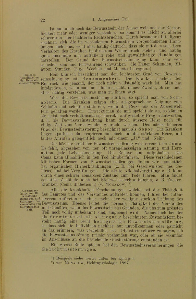 Ist nun aucli noch das Bewusstsein der Aussenwelt und der Körper- lichkeit mehr oder weniger verändert, so kommt es leiclit zu allerlei schwereren oder leichteren Eechtsbrüchen. Durch besondere Intelligenz zeichnen sich die im veränderten Bewusstsein vorgenommenen Hand- lungen nicht aus, wohl aber häufig dadurch, dass sie mit dem sonstigen Verhalten des Kranken in direktem Widerspruch stehen, und häufig ganz unsinnige und auffallend rohe und gewaltthätige Handlungen darstellen. Der Grund der Bewusstseinseinengung kann sehr ver- schieden sein und fortwährend schwanken; die Dauer Sekunden, Mi- nuten, Stunden, Tage, Wochen und Monate betragen. ^ Klinische Rein klinisch bezeichnet man den leichtesten G-rad von Bewusst- ßfwuss^^ seinseinenguug mit Benommenheit. Die Kranken machen den seiusstöiungen. Ein^puc]^^ ^^yie jemand, der noch nicht vollständig wach ist. Man hat infolgedessen, wenn man mit ihnen spricht, immer Zweifel, ob sie auch alles richtig verstehen, was man zu ihnen sagt. Wird die Bewusstseinsstörung stärker, so spricht man von Som- nolenz. Die Kranken zeigen eine ausgesprochene Neigung zum Schlafen und schlafen stets ein, wenn die Eeize aus der Aussenwelt fern gehalten werden. Erweckt man sie und spricht sie an, so können sie meist noch verhältnismässig korrekt auf gestellte Fragen antAvorten, d. h. die Bewusstseinstrübung kann durch äussere Reize noch für einige Zeit zum Verschwinden gebracht Averden. Den nächst höheren Grad der Bewusstseinsstörung bezeichnet man als S o p o r. Die Kranken liegen apathisch da, reagieren nur noch auf die stärksten Reize, aut lautes Anrufen gelegentlich noch mit einem „Ja und „Nein. Der höchste Grad der Bewusstseinsstörung wird erreicht im C o m a. Es fehlt, abgesehen von der oft unregelmässigen Atmung und Herz- aktion, jede Lebensäusserung. Die Reflexe sind aufgehoben. Das Coma kann allmählich in den Tod hinüberführen. Diese verschiedenen klinischen Formen von Bewusstseinsstörungen finden wir namentlich bei organischen Hirnerkrankungen (z. B. bei Geschwülsten des Ge- hirns) und bei Vergiftungen. Die akute Alkoholvergiftung z. B. kann durch einen schwer comatösen Zustand zum Tode führen. Man findet coniatöse Zustände auch bei Stoff Wechselerkrankungen, z. B. Zucker- kranken (Coma diabeticum) (v. Monakow). -) Znsammen- Alle die krankhaften Erscheinungen, welche bei der Thätigkeit ''mIstsdM- Gemütes und des Verstandes auftreten können, führen bei inten- störungen und sivcrem Auftreten zu einer mehr oder weniger starken Trübung des ISande-und Bewusstseins. Ebeuso leidet die normale Thätigkeit des Verstandes ^^™keft''*'^ und Gemütes, wenn das Bewusstsein aus Gründen, die uns zum grössten Teil noch völlig unbekannt sind, eingeengt wird. Namentlich bei der als Verwirrtheit mit Aufregung bezeichneten Zustandsform be- steht häufig eine recht hochgradige Bewusstseinsstörung. so dass sich die Individuen nachher nur unvollkommen oder garnicht an das erinnern, was vorgefallen ist. Oft ist es schwer zu sagen, ob die Bewusstseinsstörung primär vorhanden war, oder ob sie sekundär im Anschlüsse an die bestehende Geistesstörung entstanden ist. Ein grosse Rolle spielen bei den Bewusstseinsveränderungen die Gedächtnisstörungen. Beispiele siehe weiter unten bei Epilepsie. -) von Monakow, Gehirni?athologie 1897.