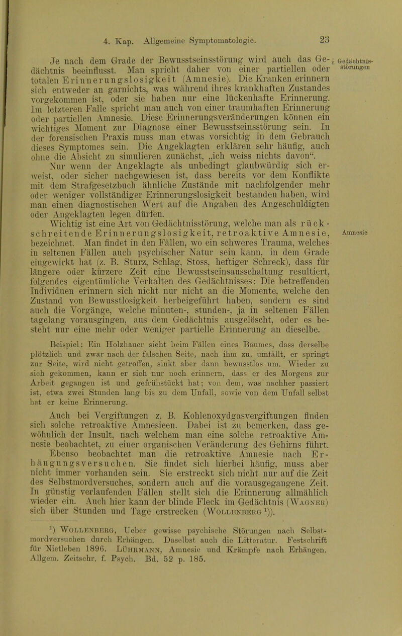 Je nach dem Grade der Bewusstseiiisstörims wird aucli das Ge- ^ Gedächtnis- däclitnis beeiiiflusst. Man spricht daher von einer partiellen oder Störungen totalen E ri n n e r u n g s 1 o s i g k e i t (Amnesie). Die Kranken erinnern sich entweder an garnichts, was während ilires krankhaften Zustandes vorgekommen ist, oder sie haben nnr eine lückenhafte Erinnernng. Im letzteren Falle spricht man anch von einer traumhaften Erinnerung oder partiellen Amnesie. Diese Erinnerungsveränderungen können ein wichtiges Moment zur Diagnose einer BcAvusstseinsstörung sein. In der foi-ensischen Praxis muss man etwas vorsichtig in dem Gebrauch dieses Symptomes sein. Die Angeklagten erklären sehr häufig, auch ohne die^ Absicht zu simulieren zunächst, „ich weiss nichts davon. Nur wenn der Angeklagte als unbedingt glaubwürdig sich er- weist, oder sicher nachgewiesen ist, dass bereits vor dem Konflikte mit dem Strafgesetzbuch ähnliche Zustände mit nachfolgender mehr oder weniger vollständiger Erinnerungslosigkeit bestanden haben, wird man einen diagnostischen Wert auf die Angaben des Angeschuldigten oder Angeklagten legen dürfen. Wichtig ist eine Art von Gedächtnisstörung, Avelche man als rück- schreitende Erinnerungslosigkeit, retroaktive Amnesie, Amnesie bezeichnet. Man findet in den Fällen, wo ein schweres Trauma, welches in seltenen Fällen anch psychischer Natur sein kann, in dem Grade eingewirkt hat (z. B. Sturz, Schlag, Stoss, heftiger Schreck), dass für längere oder kürzere Zeit eine Bewusstseinsausschaltnng resultiert, folgendes eigentümliche Verhalten des Gedächtnisses: Die betreffenden Individuen erinnern sich nicht nur nicht an die Momente, welche den Zustand von Bewusstlosigkeit herbeigeführt haben, sondern es sind auch die Vorgänge, welche minuten-, stunden-, ja in seltenen Fällen tagelang vorausgingen, aus dem Gedächtnis ausgelöscht, oder es be- stellt nur eine mehr oder weniger partielle Erinnerung an dieselbe. Beispiel: Eüi Holzbauer sieht beim Fällen eines Banmes, dass derselbe plötzlich und zwar nach der falschen Seite, nach ihm zu, umtällt, er springt zur Seite, wird nicht getroflfen, sinkt aber dann bewusstlos um. Wieder zu sich gekommen, kann er sich nur noch erinnern, dass er des Morgens zur Arbeit gegangen ist und gefrühstückt hat; von dem, was nachher passiert ist, etwa zwei Stunden lang bis zu dem Unfall, sowie von dem Unfall selbst hat er keine Erinnerung. Auch bei Vei'giftungen z. B. Kohleuoxydgasvergiftungen finden sich solche retroaktive Amnesieen. Dabei ist zu bemerken, dass ge- Avöhnlich der Insult, nach welchem man eine solche retroaktive Am- nesie beobachtet, zu einer organischen Veränderung des Gehirns führt. Ebenso beobachtet man die retroaktive Amnesie nach Er- liängiingsversuchen. Sie findet sich hierbei häufig, muss aber nicht immer vorhanden sein. Sie erstreckt sich nicht nur auf die Zeit des Selbstmordversuches, sondern auch auf die vorausgegangene Zeit. In günstig verlaufenden Fällen stellt sich die Erinnerung allmählich wieder ein. Auch hier kann der blinde Fleck im Gedächtnis (Wagneu) sich über Stunden und Tage erstrecken (Wollenbekg i)). ') Wür>LENliKRG, Uebei- gewisse psychische Störungen nach Selbst- mordversuchen durch Erhängen. Daselbst auch die Litteratiir. Festwchrift für Nietleben 1896. Lührmann, Amnesie und Ki-ämpfe nach Erhängen. Allgem. Zeitschr. f Psych. Bd. 52 p. 185.