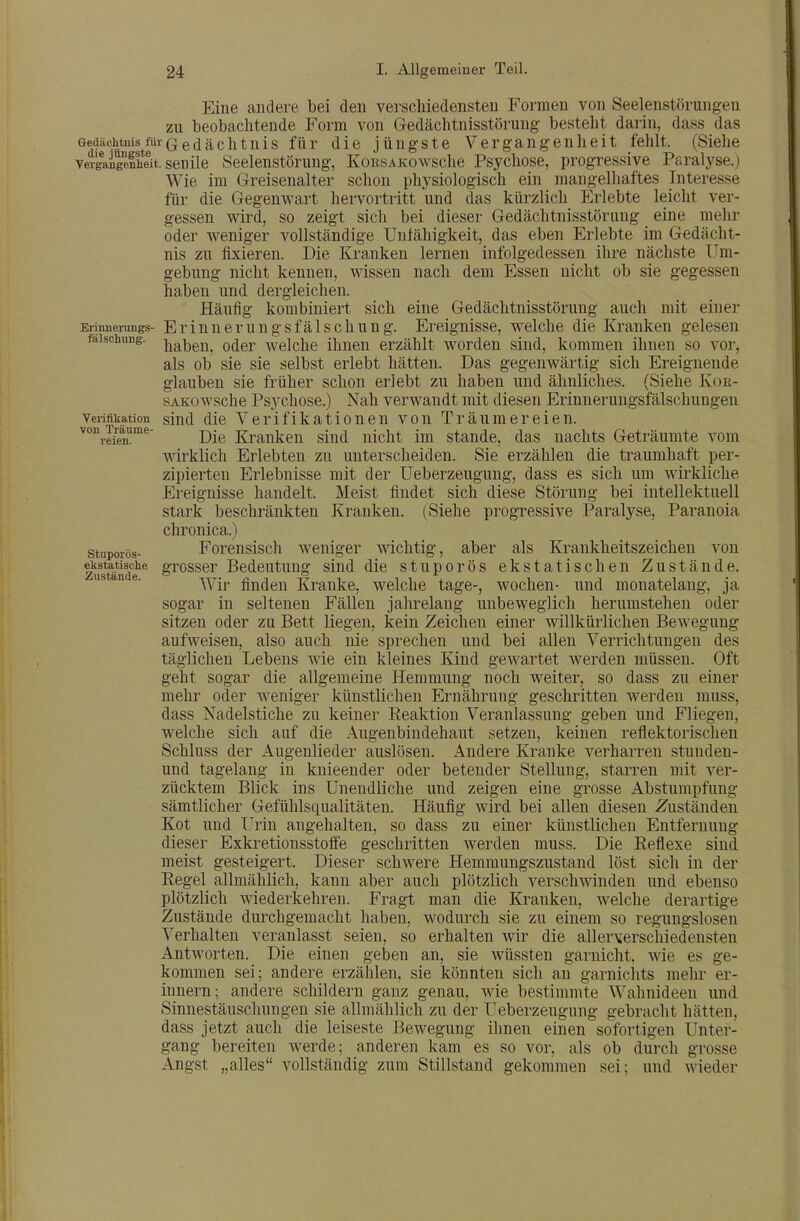 Eine andere bei den verschiedensten Formen von Seelenstörungen zu beobachtende Form von Gedächtnisstörung besteht darin, dass das Gedächtnis fürQedachtuis für die jüngste Vergangenheit fehlt. (Siehe veigaigefheit. senile Seelenstörung, KoESAKowsche Psychose, progressive Paralyse.) Wie im Greisenalter schon physiologisch ein mangelhaftes Interesse für die Gegenwart hervortritt und das kürzlich Erlebte leicht ver- gessen wird, so zeigt sich bei dieser Gedächtnisstörung eine mehr oder weniger vollständige Unfähigkeit, das eben Erlebte im Gedächt- nis zu fixieren. Die Kranken lernen infolgedessen ihre nächste Um- gebung nicht kennen, wissen nach dem Essen nicht ob sie gegessen haben und dergleichen. Häufig kombiniert sich eine Gedächtnisstörung auch mit einer Erinnerungsfälschung. Ereignisse, welche die Kranken gelesen haben, oder welche ihnen erzählt worden sind, kommen ihnen so vor, als ob sie sie selbst erlebt hätten. Das gegenwärtig sich Ereignende glauben sie früher schon erlebt zu haben und ähnliches. (Siehe Koe- sAKüwsche Psychose.) Nah verwandt mit diesen Erinueruugsfälschungen sind die Verifikationen von Träumereien. Die Kranken sind nicht im stände, das nachts Geträumte vom Avirklich Erlebten zu unterscheiden. Sie erzählen die traumhaft per- zipierten Erlebnisse mit der Ueberzeugung, dass es sich um wirkliche Erinnerungs- fälschung. Verifikation von Träume- reien. Meist findet sich diese Störung bei intellektuell Kranken. (Siehe progressive Paralyse, Paranoia Stuporös- ekstatisohe Zustände. Ereignisse handelt, stark beschränkten chronica.) Forensisch weniger wichtig, aber als Krankheitszeichen von grosser Bedeutung sind die stuporös ekstatischen Zustände. Wir finden Kranke, welche tage-, wochen- und monatelang, ja sogar in seltenen Fällen jahrelang unbeweglich herumstehen oder sitzen oder zu Bett liegen, kein Zeichen einer willkürlichen Bewegung aufweisen, also auch nie sprechen und bei allen Verrichtungen des täglichen Lebens wie ein kleines Kind gewartet werden müssen. Oft geht sogar die allgemeine Hemmung noch weiter, so dass zu einer mehr oder weniger künstlichen Ernährung geschritten werden muss, dass Nadelstiche zu keiner Reaktion Veranlassung geben und Fliegen, welche sich auf die Augenbindehaut setzen, keinen reflektorischen Schluss der Augenlieder auslösen. Andere Kranke verharren stunden- und tagelang in knieender oder betender Stellung, starren mit ver- zücktem Blick ins Unendliche und zeigen eine grosse Abstumpfung- sämtlicher Gefühlsqualitäten. Häufig wird bei allen diesen Zuständen Kot und Urin angehalten, so dass zu einer künstlichen Entfernung dieser Exkretionsstoffe geschritten werden muss. Die Reflexe sind meist gesteigert. Dieser schwere Hemmungszustand löst sich in der Regel allmählich, kann aber auch plötzlich verschwinden und ebenso plötzlich wiederkehren. Fragt man die Kranken, welche derartige Zustände durchgemacht haben, wodurch sie zu einem so regungslosen Verhalten veranlasst seien, so erhalten wir die aller\erschiedensten Antworten. Die einen geben an, sie wüssten garnicht. wie es ge- kommen sei; andere erzählen, sie könnten sich an garnichts mehr er- innern; andere schildern ganz genau, wie bestimmte Wahnideen und Sinnestäuschungen sie allmählich zu der Ueberzeugung gebracht hätten, dass jetzt auch die leiseste Bewegung ihnen einen sofortigen Unter- gang bereiten werde; anderen kam es so vor, als ob durch grosse Angst „alles vollständig zum Stillstand gekommen sei; und wieder