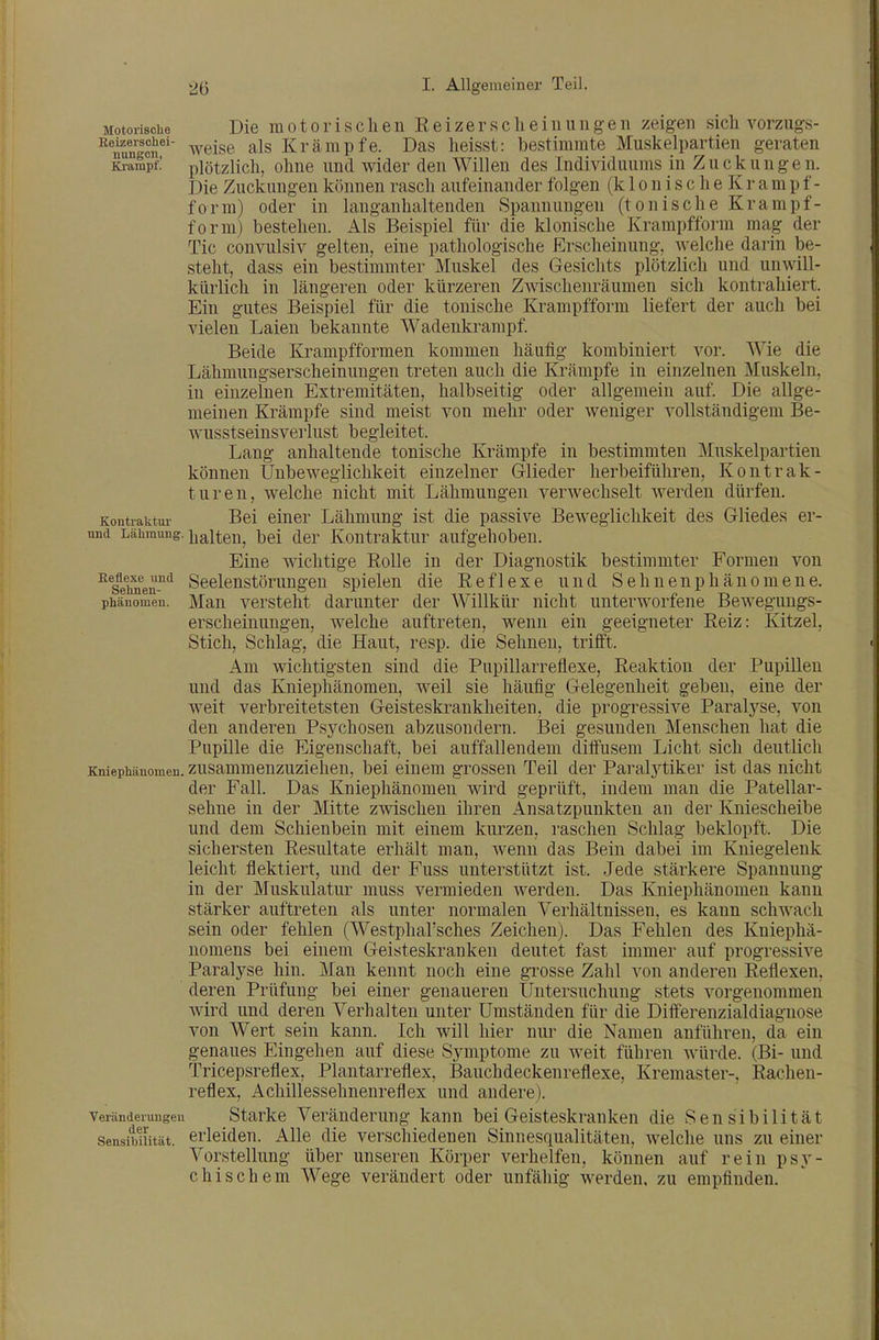 M9toii8cüe Die m 010 r i s c Ii e n R e i z e r s c h e i n u ii g- e n zeigen sich vorzugs- weise als Krämpfe. Das lieisst: bestimmte Muskelpartien geraten KraSpfl plötzlich, ohne und wider den Willen des Individuums in Zuckungen. Die Zuckungen können rasch aufeinander folgen (k 1 o n i s c h e K r a m p f- form) oder in langanhaltenden Spannungen (tonische Krampf- form) bestellen. Als Beispiel für die klonische Krampfform mag der Tic convulsiv gelten, eine pathologische Erscheinung, welche darin be- steht, dass ein bestimmter Muskel des Gesichts plötzlich und unwill- kürlich in längeren oder kürzeren Zwischenräumen sich kontrahiert. Ein gutes Beispiel für die tonische Krampfform liefert der auch bei vielen Laien bekannte Wadenkrarapf Beide Krampfformen kommen häufig kombiniert vor. Wie die Lähmungserscheinuugen treten auch die Krämpfe in einzelnen Muskeln, in einzelnen Extremitäten, halbseitig oder allgemein auf Die allge- meinen Krämpfe sind meist von mehr oder weniger vollständigem Be- wusstseinsvei'lust begleitet. Lang anhaltende tonische Krämpfe in bestimmten Muskelpartien können ünbeweglichkeit einzelner Glieder herbeiführen, Kontrak- turen, welche nicht mit Lähmungen verwechselt werden dürfen. Kontraktur Bei einer Lähmung ist die passive Beweglichkeit des Gliedes er- und Lähmung, ijalten, bei der Kontraktur aufgehoben. Eine wichtige Rolle in der Diagnostik bestimmter Formen von ^^sehifen-'^*^ Scelenstörungeu spielen die Reflexe und Sehnenphänomene. Phänomen. Man vcrstcM darunter der Willkür nicht unterworfene Bewegungs- erscheinungen, welche auftreten, wenn ein geeigneter Reiz: Kitzel, Stich, Schlag, die Haut, resp. die Sehnen, trifft. Am wichtigsten sind die Pupillarreflexe, Reaktion der Pupillen und das Kniephänomen, weil sie häufig Gelegenheit geben, eine der weit verbreitetsten Geisteskrankheiten, die progressive Paralyse, von den anderen Psychosen abzusondern. Bei gesunden Menschen hat die Pupille die Eigenschaft, bei auffallendem dilfusem Licht sich deutlich Kniephänomen, zusammenzuzieheu, bei einem grossen Teil der Paralj^tiker ist das nicht der Fall. Das Kniephänomen wird geprüft, indem man die Patellar- sehne in der Mitte zwischen ihren Ansatzpunkten an der Kniescheibe und dem Schienbein mit einem kurzen, raschen Schlag beklopft. Die sichersten Resultate erhält man, wenn das Bein dabei im Kniegelenk leicht flektiert, und der Fuss unterstützt ist. Jede stärkere Spannung in der Muskulatur muss vermieden werden. Das Kniephänomen kann stärker auftreten als unter normalen Verhältnissen, es kann schwach sein oder fehlen (Westphal'sches Zeichen). Das Fehlen des Kniephä- nomens bei einem Geisteskranken deutet fast immer auf progressive Paralyse hin. Man kennt noch eine grosse Zahl von anderen Reflexen, deren Prüfung bei einer genaueren Untersuchung stets vorgenommen wird und deren Verhalten unter Umständen für die Diflferenzialdiagnose von Wert sein kann. Ich will hier nur die Namen anführen, da ein genaues Eingehen auf diese Symptome zu weit führen würde. (Bi- und Tricepsreflex, Plantarreflex, Bauchdeckenreflexe, Kremaster-, Rachen- reflex, Achillessehnenreflex und andere). Veränderungen Starke Veränderung kann bei Geisteskranken die Sensibilität Sensibilität, erleiden. Alle die verschiedenen Sinnesqualitäten, welche uns zu einer Vorstellung über unseren Körper verhelfen, können auf rein psy- chischem Wege verändert oder unfähig werden, zu empfinden.