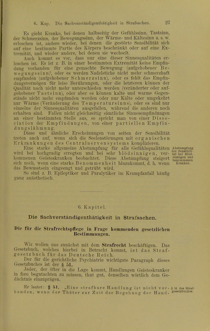 Es giebt Kranke, bei denen lialbseitig der Gefülilssinn, Tastsinn, der Sclimerzsinn, der Bewegnngssinn, der Wärme- und Kältesinn u. s. w. erloschen ist, andere wieder, bei denen die gestörte Sensibilität sich auf eine bestimmte Partie des Körpers beschränkt oder auf eine Ex- tremität, und wieder andere, bei denen sie wechselt. Auch kommt es vor, dass nur eine dieser Sinnesqualitäten er- loschen ist. Es ist z. B. in einer bestimmten Extremität keine Empfin- dung vorhanden für eine gemachte Bewegung (aufgehobener Be- wegungssinn)'; oder es werden Nadelstiche nicht mehr schmerzhaft empfunden (aufgehobener Schmerzsinn), oder es fehlt das Empfin- dungsvermögen für leise Berührungen, oder die letzteren können der Qualität nach nicht mehr unterschieden werden (veränderter oder auf- gehobener Tastsinn), oder aber es können kalte und warme Gegen- stände nicht mehr empfunden werden oder nur Kälte oder umgekehrt nur Wärme (Veränderung des Temperatursinns), oder es sind nur einzelne der Sinnesqualitäten ausgefallen, während die anderen noch erhalten sind. Fallen nicht gleichzeitig sämtliche Sinnesempfindungen an einer bestimmten Stelle aus, so spricht man von einer Disso- ciation der Empfindungen, von einer partiellen Empfin- dung s 1 ä Ii m u n g. Diese und ähnliche Erscheinungen von Seiten der Sensibilität treten auch auf, wenn sich die Seelenstörungen mit organischen Erkrankungen des Centrainervensystems komplizieren. Eine starke allgemeine Abstumpfung für alle Gefühlsqualitäten Abstum^^fung wii'd bei hochgradig erregten und bei sehr blödsinnigen, ver- tltbefsiöd- komnienen Geisteskranken beobachtet. Diese Abstumpfung steigert bi^Jmmeneu sich noch, wenn eine starke Benommenheit hinzukommt, d. h. wenn Kranken, das Bewusstsein eingeengt und getrübt wird. So sind z. B. Epileptiker und Paralytiker im Krampfanfall häufig ganz anästhetisch. 6. Kapitel. Die Sachverständigenthätigkeit in Strafsachen. Die für die Strafrechtspflege iu Frage komiueuden gesetzlicheu Bestimmungen. AVir wollen uns zunächst mit dem Strafrecht beschäftigen. Das Gesetzbuch, welches hierbei in Betracht kommt, ist das Straf- gesetz buch für das Deutsche Eeich. Der für die gerichtliche Psychiatrie wichtigste Paragraph dieses Gesetzbuches ist der § 51. Jeder, der öfter in die Lage kommt, Handlungen Geisteskranker in foro begutachten zu müssen, thut gut, denselben Avörtlich dem Ge- dächtnis einzuprägen. Er lautot: § 51. „Eine strafbare Handlung ist niclit v o r - § 5i des Straf- lianden, wenn der Thäter zur Zeit der Begehung der Hand- gesetzbucLes.