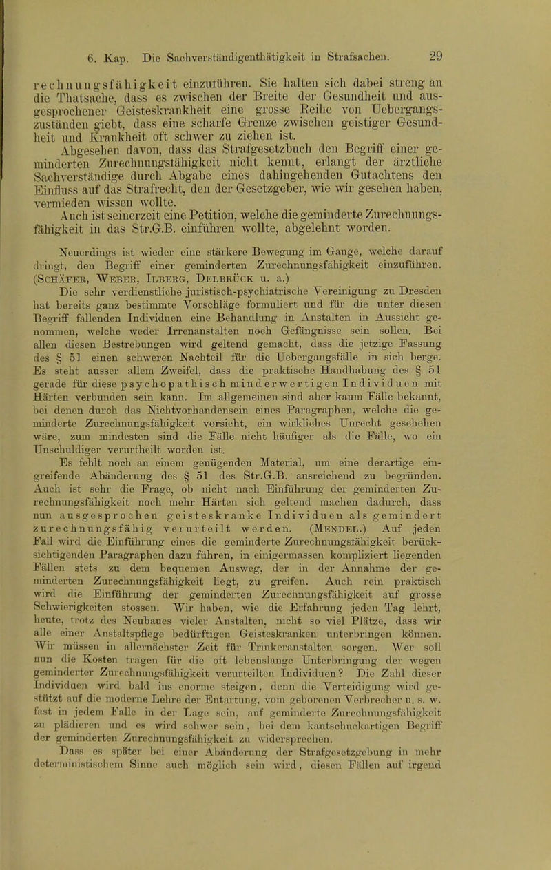 rechnuiigsfäliigkeit einzulühreii. Sie halten sich dabei streng an die Thatsache, dass es zwischen der Breite der Gesundheit und aus- gesprochener Geisteskrankheit eine grosse Reihe von Uebergangs- zuständen giebt, dass eine scharfe Grenze zwischen geistiger Gesund- heit und Krankheit oft schwer zu ziehen ist. Abgesehen davon, dass das Strafgesetzbuch den Begriff einer ge- minderten Zurechnungstähigkeit nicht kennt, erlangt der ärztliche Sachverstcändige durch Abgabe eines dahingehenden Gutachtens den Einfluss auf das Strafrecht, den der Gesetzgeber, wie wir gesehen haben, vermieden wissen wollte. Auch ist seinerzeit eine Petition, welche die geminderte Zureclmungs- fähigkeit in das Str.G.B. einführen wollte, abgelehnt worden. Neuerdings ist wieder eine stärkere BewegTing im Gange, welche darauf dring-t, den Begriff einer geminderten Zurechnungsfälligkeit einzuführen. (ScHÄFEE, Weber, Ilbeeg, Delbrück u. a.) Die sehr verdienstliche juristisch-psychiatrische Vereinigung zu Dresden hat bereits ganz bestimmte Vorschläge formuhert und für die unter diesen Begriff fallenden Individuen eine Behandlung in Anstalten in Aussicht ge- nommen, welche weder Irrenanstalten noch Gefängnisse sein sollen. Bei allen diesen Bestrebungen wird geltend gemacht, dass die jetzige Passung des § 51 einen schweren Nachteil füi- die Uebergaugsfälle in sich berge. Es steht ausser allem Zweifel, dass die praktische Handhabung des § 51 gerade für diese psychopathisch minderwertigen Individuen mit Härten verbunden sein kann. Im allgemeinen sind aber kaum Fälle bekannt, bei denen durch das Nichtvorhandensein eines Paragi-aphen, welche die ge- minderte Zurechnungsfähigkeit vorsieht, ein vm'kliches Unrecht geschehen wäre, zum mindesten sind die Fälle nicht häufiger als die Fälle, wo ein Unschuldiger verui-theilt worden ist. Es fehlt noch an einem genügenden Material, um eine derartige ein- greifende Abänderung des § 51 des Str.G.B. ausreichend zu begründen. Auch ist sehr cUe Frage, ob nicht nach Einführung der geminderten Zu- rechnungsfähigkeit noch mehr Härten sich geltend machen dadurch, dass nun ausgesprochen geisteskranke Individuen als gemindert zurechnungsfähig verurteilt werden. (Mendel.) Auf jeden Fall wird die Einführung eines die geminderte Zurechnungstähigkeit berück- sichtigenden Paragraphen dazu führen, in einigermassen kompliziert liegenden Fällen stets zu dem bequemen Ausweg, der in der Annahme der ge- minderten Zurechnungsfähigkeit hegt, zu greifen. Auch rein praktisch wird die Einführung der geminderten Zurechnungsfähigkeit auf grosse Schwierigkeiten stossen. Wir haben, wie die Erfahrung jeden Tag lehrt, heute, trotz des Neubaues vieler Anstalten, nicht so viel Plätze, dass wir alle einer Anstaltspflegc bedürftigen Geisteskranken unterbringen können. Wir müssen in allernächster Zeit für Trinkeranstalten sorgen. Wer soll nun die Kosten tragen für die oft lebenslange Untei-bringung der wegen geminderter Zurechniingsfähigkeit verurteilten Individuen? Die Zahl dieser Individuen wird bald ins enorme steigen, denn die Verteidigung wird ge- stützt auf die moderne Lehre der Entartung, vom geborenen Verbrecher u. s. w. fast in jedem Falle in der Lage sein, auf geminderte Zurechimngsfähigkeit zu plädioi-on und es wird schwer sein, l)ei dem kautschuckartigen Begriff der geminderten Zurechnungstähigkeit zu widersprechen. Dass es später bei einer Abänderung der Strafgesetzgebung iu mehr deterministischem Sinne auch möglich sein wird, diesen Fällen auf irgend