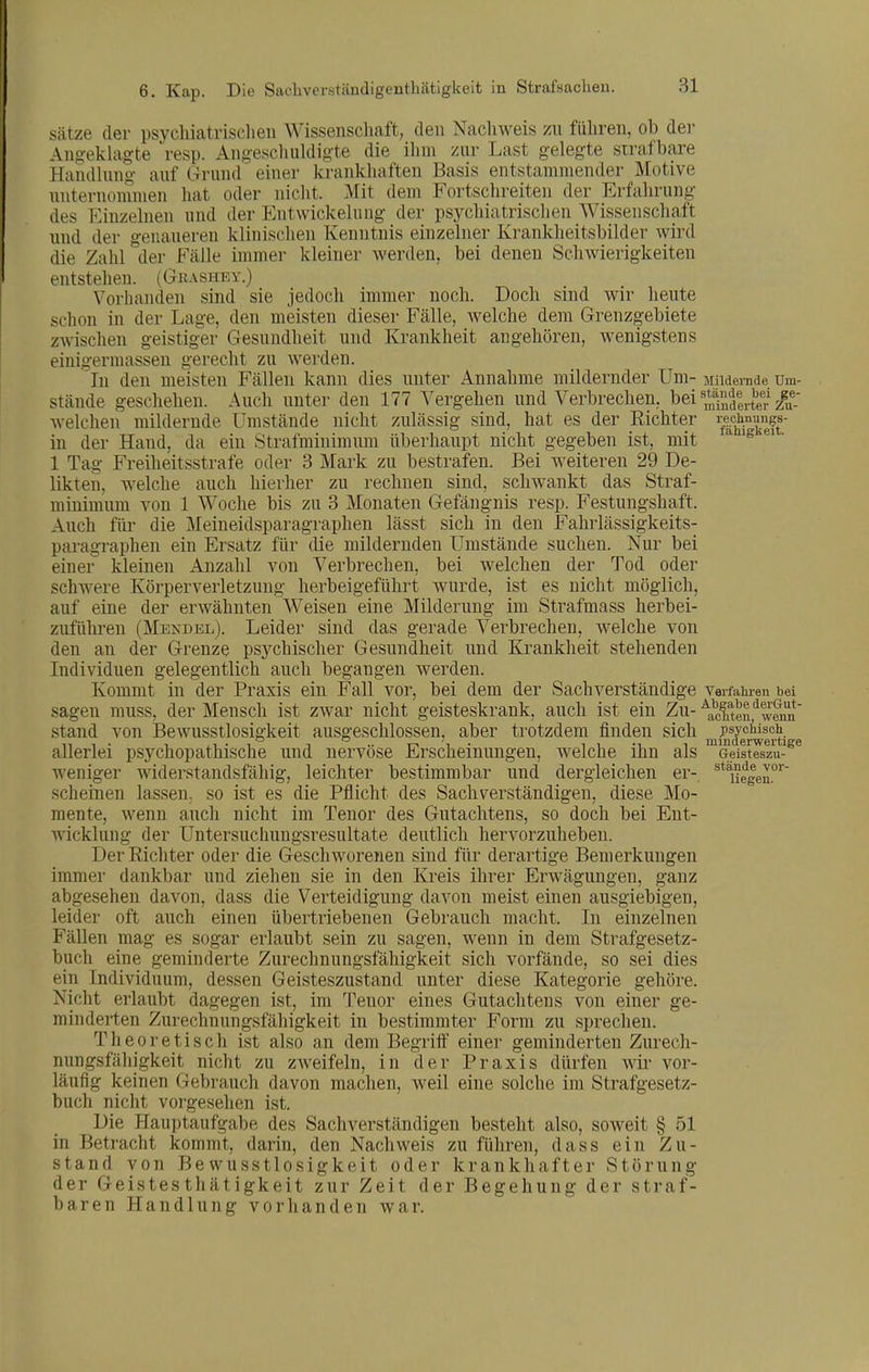 Sätze der psychiatrisclieii Wissenschaft, den Nacliweis zu führen, ob der Ancjekhigte resp. Angeschlüdis'te die ihm zur Last gelegte strafbare Handlung auf Grund einer krankhaften Basis entstammender Motive unternoninien hat oder nicht. Mit dem Fortschreiten der Erfahrung des Kinzelnen und der Entwickehmg der psychiatrischen AVissenschaft und der genaueren klinischen Kenntnis einzelner Krankheitsbilder wird die Zahl der Fälle immer kleiner werden, bei denen Schwierigkeiten entstehen. (Gkashev.) Vorhanden sind sie jedoch immer noch. Doch sind wir heute schon in der Lage, den meisten dieser Fälle, welche dem Grenzgebiete zwischen geistiger Gesundheit und Krankheit augehören, wenigstens eiuigermassen gerecht zu werden. In den meisten Fällen kann dies unter Annahme mildernder Um- Mildernde Um- stände geschehen. Auch unter den 177 Vergehen und Verbrechen, bei ^*f>^|j.J'gf zlf; welchen mildernde Umstände nicht zulässig sind, hat es der Kichter i-echmmi^s- iu der Hand, da ein Strafminimum überhaupt nicht gegeben ist, mit . 1 Tag Freiheitsstrafe oder 3 Mark zu bestrafen. Bei weiteren 29 De- likten, welche auch hierher zu rechnen sind, schwankt das Straf- minimum von 1 Woche bis zu 3 Monaten Gefängnis resp. Festungshaft. Auch für die Meineidsparagraphen lässt sich in den Fahrlässigkeits- paragraphen ein Ersatz für die mildernden Umstände suchen. Nur bei einer kleinen Anzahl von Verbrechen, bei welchen der Tod oder schwere Körperverletzung herbeigeführt wurde, ist es nicht möglich, auf eine der erwähnten Weisen eine Milderung im Strafmass herbei- zuführen (Mendel). Leider sind das gerade Verbrechen, welche von den au der Grenze psychischer Gesundheit und Krankheit stehenden Individuen gelegentlich auch begangen werden. Kommt in der Praxis ein Fall vor, bei dem der Sachverständige verfaiu-en bei sagen rauss, der Mensch ist zwar nicht geisteskrank, auch ist ein Zu- \^cltenf wwin stand von Bewusstlosigkeit ausgeschlossen, aber trotzdem finden sich psychisch allerlei psychopathische und nervöse Erscheinungen, welche ihn als Geisteszu- weniger widerstandsfähig, leichter bestimmbar und dergleichen er-, ^^'uelen.'*' scheinen lassen, so ist es die Pflicht des Sachverständigen, diese Mo- mente, wenn auch nicht im Tenor des Gutachtens, so doch bei Ent- wicklung der Untersuchungsresultate deutlich hervorzuheben. Der Richter oder die Geschworenen sind für derartige Bemerkungen immer dankbar und ziehen sie in den Kreis ihrer Erwägungen, ganz abgesehen davon, dass die Verteidigung davon meist einen ausgiebigen, leider oft auch einen übertriebenen Gebrauch macht. In einzelnen Fällen mag es sogar erlaubt sein zu sagen, wenn in dem Strafgesetz- buch eine geminderte Zurechnungsfähigkeit sich vorfände, so sei dies ein Individuum, dessen Geisteszustand unter diese Kategorie gehöre. Nicht erlaubt dagegen ist, im Tenor eines Gutachtens von einer ge- minderten Zurechnungsfähigkeit in bestimmter Form zu sprechen. Theoretisch ist also an dem Begriff einer geminderten Zurech- nungsfähigkeit nicht zu zweifeln, in der Praxis dürfen wir vor- läufig keinen Gebrauch davon machen, weil eine solche im Strafgesetz- buch nicht vor-gesehen ist. Die Hauptaufgabe des Sachverständigen besteht also, soweit § 51 in Betracht kommt, darin, den Nachweis zu führen, dass ein Zu- stand von Bewusstlosigkeit oder krankhafter Störung der Geistesthätigkeit zur Zeit der Begehung der straf- baren Handlung vorhanden war.