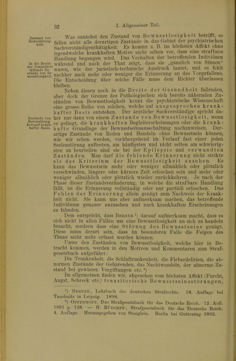 zustand von ^\^as zuiiächst den Zustand vonBewusstlosigkeit betrifft, so Bewusstiosig- jjjcjjt alle derartigen Zustände in das Gebiet der psychiatrischen ' Sachverständigenthätigkeit. Es kommt z. B. im höchsten Affekt ohne irgendwelche krankhaften Motive nicht selten vor, dass eine strafbare Handlung begangen wird. Das Verhalten der betreffenden Individuen In die Breite während und nach der That zeigt, dass sie „gänzlich von Sinnen ■^faiSi« waren, wie der juristisch-technische Ausdruck lautet, und es fehlt Stiosfgke^itnachher auch mehr oder weniger die Erinnerung an das Vorgefallene. Die Entscheidung über solche Fälle muss dem Richter überlassen bleiben. Neben diesen noch in die Breite der Gesundheit fallenden, aber doch der Grenze des Pathologischen sich bereits nähernden Zu- ständen von Bewusstlosigkeit kennt die psycliiatrische Wissenschaft eine grosse Eeihe von solchen, welche auf ausgesprochen krank- hafter Basis entstehen. Der ärztliche Sachverständige spricht da- zustände von her uur dann von einem Zustande vonBewusstlosigkeit, wenn kSÄanli-es gelingt, die krankhaften Begleiterscheinungen oder die krank- hafter Basis, hafte Grundlage der Bewusstseinsausschaltung nachzuweisen. Der- artige Zustände von Reden und Handeln ohne Bewusstsein können, wie wir sehen werden, vorübergehend im Verlauf fast einer jeden Seelenstörung auftreten, am häufigsten und nicht selten am sch^rtierig- sten zu beurteilen sind sie bei der Epilepsie und verwandten Zuständen. Man darf die fehlende Erinnerung nicht strikte als das Kriterium der Bewusstlosigkeit ansehen. Es kann das Bewusstsein mehr oder weniger allmählich oder plötzlich verschwinden, längere oder kürzere Zeit erloschen sein und mehr oder weniger allmählich oder plötzlich wieder zurückkehren. Je nach der Phase dieser ZustandsVeränderung, in welche die strafbare Handlung fällt, ist die Erinnerung vollständig oder nur partiell erloschen. Das Fehlen der Erinnerung allein genügt zum Nachweis der Krank- heit nicht. Sie kann uns aber aufmerksam machen, das betreffende Individuum genauer anzusehen und nach krankhaften Erscheinungen zu fahnden. Dem entspricht, dass Berneb ^) darauf aufmerksam macht, dass es sich nicht in allen Fällen um eine Bewusstlosigkeit an sich zu handeln braucht, sondern dass eine Störung des Bewusstseins genügt. Diese muss derart sein, dass im besonderen Falle die Folgen des Thuns nicht mehr erfasst werden können. Unter den Zuständen von Bewusstlosigkeit, welche hier in Be- tracht kommen, werden in den Motiven und Kommentaren zum Straf- gesetzbuch aufgeführt: Die Trunkenheit, die Schlaftrunkenheit, die Fieberdelirien, die ab- normen Zustände der Gebärenden, das NachtAvandeln, der abnorme Zu- stand bei gewissen Vergiftungen etc.-) Im allgemeinen finden wir, abgesehen vom höchsten Affekt (Furcht, Angst, Schreck etc.) transitorische Bewusstseinsstörungen, 1) Berneb, Lehrbuch des deutschen Strafrechts. 18. Auflage bei Tauchnitz in Leipzig. 1898. 2) Oppenhofe, Das Strafgesetzbuch für das Deutsche Eeich. 12. Aufl. 1891 p. 138. — H. RÜDORFF, Strafgesetzbuch für das Deutsche Reich. 4. Auflage. Herausgegeben von Stenglein. Berlin bei Guttentag 1892.