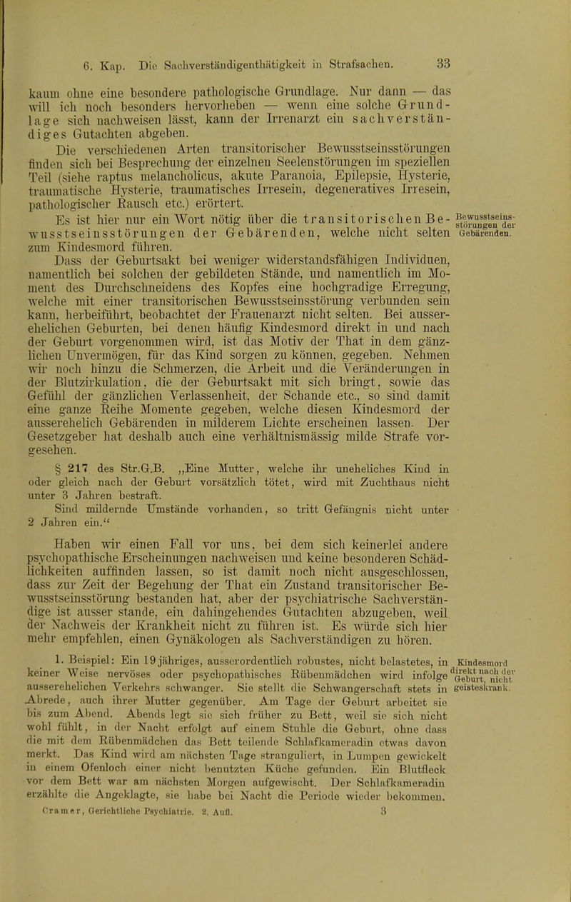 kaum ohne eine besondere pathologische Grundlag-e. Nur dann — das will ich noch besonders hervorheben — wenn eine solche Grund- lage sich nachweisen lässt, kann der Irrenarzt ein sachverstän- diges Gutachten abgeben. Die verschiedenen Arten transitorischer Bewusstseinsstörungen finden sich bei Besprechung der einzelnen Seelenstörungen im speziellen Teil (siehe raptus melancholicus, akute Paranoia, Epilepsie, Hysterie, traumatische Hysterie, traumatisches Irresein, degeneratives Irresein, pathologischer Bausch etc.) erörtert. Es ist hier nur ein Wort nötig über die transitorischen Be - ftlrunlln^dei wusstseinsstöruugen der Gebärenden, welche nicht selten aebärenden. zum Kindesmord führen. Dass der Geburtsakt bei weniger widerstandsfähigen Individuen, namentlich bei solchen der gebildeten Stände, und namentlich im Mo- ment des Durchschneidens des Kopfes eine hochgradige Erregung, welche mit einer transitorischen Bewusstseinsstörung verbunden sein kann, herbeiführt, beobachtet der Frauenarzt nicht selten. Bei ausser- ehelichen Geburten, bei denen häufig Kindesmord direkt in und nach der Geburt vorgenommen wird, ist das Motiv der That in dem gänz- lichen Unvermögen, für das Kind sorgen zu können, gegeben. Nehmen wir noch hinzu die Schmerzen, die Arbeit und die Veränderungen in der Blutzirkulation, die der Geburtsakt mit sich bringt, sowie das Gefühl der gänzlichen Verlassenheit, der Schande etc., so sind damit eine ganze Reihe Momente gegeben, welche diesen Kindesmord der ausserehelich Gebärenden in milderem Lichte erscheinen lassen. Der Gesetzgeber hat deshalb auch eine verhältnismässig milde Strafe vor- gesehen. § 217 des Str.G.B. ,,Eme Mutter, welche ihr. uneheliches Kind in oder gleich nach der Gebui-t vorsätzlich tötet, wird mit Zuchthaus nicht unter 3 Jahi-en bestraft. Sind mildernde Umstände vorhanden, so tritt Gefängnis nicht unter 2 Jahren ein. Haben wir einen Fall vor uns, bei dem sich keinerlei andere psychopathische Erscheinungen nachweisen und keine besonderen Schäd- lichkeiten auffinden lassen, so ist damit noch nicht ausgeschlossen, dass zur Zeit der Begehung der That ein Zustand transitorischer Be- wusstseinsstörung bestanden hat, aber der psychiatrische Sachverstän- dige ist ausser stände, ein dahingehendes Gutachten abzugeben, weil der Nachweis der Krankheit nicht zu führen ist. Es würde sich hier mehr empfehlen, einen Gynäkologen als Sachverständigen zu hören. 1. Beispiel: Ein .19 jähriges, ausserordentlich robustes, nicht belastetes, in Kindesmoid keiner Weise nervöses oder psychopathisches Rübenmädchen wird infolge ^oeburriiicliT ausserehelichen Verkehrs schwanger. Sie stellt die Schwangerschaft stets in geistesia-ark. Abrede, auch ihrer Mutter gegenüber. Am Tage der Geburt arbeitet sie bis zum Abend. Abends legt sie sich früher zu Bett, weil sie sich nicht wohl fühlt, in der Nacht erfolgt auf einem Stuhle die Geburt, ohne dass die mit dem Rübenmädchen das Bett teilende Schlafkameradin etwas davon merkt. Das Kind wird am nächsten Tage stranguliert; in Lumpen gewickelt in einem Ofenloch einer nicht benutzten Küche gefunden. Ein Blutfleck vor dem Bett war am nächsten Morgen aufgewischt. Der Schlafkameradin erzählte die Angeklagte, sie habe bei Nacht die Periode wieder bekommen. Gramer, OeriohtUohe Psychiatrie. 2. Aufl. 3