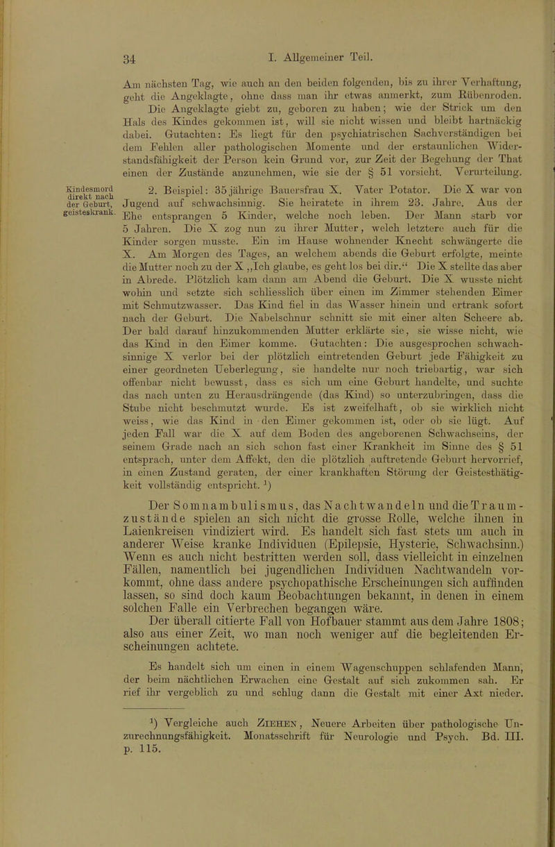 Am nächsten Tag, wie auch an den beiden folgenden, bis zu ihrer Verhaftung, geht die Angeklagte, ohne dass man ihr etwas anmerkt, zum ßü])enroden. Die Angeklagte giebt zu, geboren zu haben; wie der Strick um den Hals des Kindes gekommen ist, will sie nicht wissen und bleibt hartnäckig dabei. Gutachten: Es liegt für den psychiatrischen Sachverständigen bei dem Fehlen aller pathologischen Momente und der erstaunlichen Wider- standsfähigkeit dei- Person kein Grund vor, zur Zeit der Begehung der That einen der Zustände anzunehmen, wie sie der § 51 vorsieht. Vei-urteilung. Kindesmord 2. Beispiel: 35jährige Bauei-sfrau X. Vater Potator. Die X war von der Gebm-t, Jugend auf schwachsinnig. Sie heiratete in ihrem 23. Jahre. Aus der geisteski-ank. entsprangen 5 Kinder, welche noch leben. Der Mann starb vor 5 Jahren. Die X zog nun zu ihi-er Mutter, welch letztere auch für die Kinder sorgen musste. Ein im Hause wohnender Knecht schwängerte die X. Am Morgen des Tages, an welchem abends die Geburt erfolgte, meinte die Mutter noch zu der X ,,Ich glaube, es geht los bei dir. Die X stellte das aber in Abrede. Plötzlich kam dann am Abend die Geburt. Die X wusste nicht wohin und setzte sich schliesslich über einen im Zimmer stehenden Eimer mit Schmutzwasser. Das Eünd fiel in das Wasser hinein und ertrank sofort nach der Geburt. Die Nabelschnur schnitt sie mit einer alten Scheere ab. Der bald darauf hinzukommenden Mutter erklärte sie, sie wisse nicht, wie das Kind in den Eimer komme. Gutachten: Die ausgesprochen schwach- sinnige X verlor bei der plötzlich eintretenden Gebui-t jede Fähigkeit zu einer geordneten TJeberlegung, sie handelte nur noch trieljartig, war sich offenbar nicht bewusst, dass es sich um eine Geburt handelte, und suchte das nach unten zu Herausdrängende (das Kind) so unterzubringen, dass die Stube nicht beschmutzt wurde. Es ist zweifelhaft, ob sie wirklich nicht weiss, wie das Kind in den Eimer gekommen ist, oder ob sie lügt. Auf jeden Fall war die X auf dem Boden des angeborenen Schwachseins, der seinem Grade nach an sich schon fast einer Krankheit im Sinne des § 51 entsprach, unter dem Affekt, den die plötzlich auftretende Geburt hervorrief, in einen Zustand geraten, der einer ki-ankhaften Stöiauig der Geistesthätig- keit vollständig entspricht. ^) Der Somnambulismus, das Nachtwandeln und dieTraum - zustände spielen an sich nicht die grosse Eolle, welche ihnen in Laienkreisen vindiziert wii'd. Es handelt sich fast stets um auch in anderer Weise kranke Individuen (Epilepsie, Hysterie, Schwachsinn.) Wenn es auch nicht bestritten werden soll, dass vielleicht in einzelnen Fällen, namentlich bei jugendlichen Individuen Nachtwandeln vor- kommt, ohne dass andere psychopathische Erscheinungen sich auffinden lassen, so sind doch kaum Beobachtungen bekannt, in denen in einem solchen Falle ein Verbrechen begangen wäre. Der überall citierte Fall von Hof bauer stammt aus dem Jahre 1808; also aus einer Zeit, wo man noch weniger auf die begleitenden Er- scheinungen achtete. Es handelt sich um einen in einem Wagenschuppen schlafenden Mann, der beim nächtlichen Erwachen eine Gestalt auf sich zukommen sah. Er rief ihr vergeblich zu und schlug dann die Gestalt mit einer Axt nieder. ^) Vergleiche auch Ziehen, Neuere Arbeiten über pathologische Un- zurechnungsfähigkeit. Monatsschrift füi- Neurologie und Psych. Bd. III. p. 115.