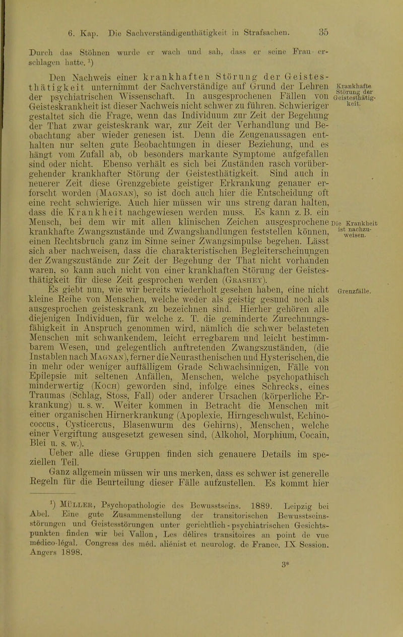 Kvankliafte Störun«; der Geistestliätig- keit. Krankheit ist naclizu- weisen. Durch das Stöhnen wurde er wach und sah, dass er seine Frau- er- schkigen hatte. ') Den Nachweis einer krankhaften Störung der Geistes- tli.ätigkeit unternimmt der Sachverständige auf Grund der Lehren der psychiatrischen AVissenschaft. In ausgesprochenen Fällen von Geisteskrankheit ist dieser Nachweis nicht schwer zu füliren. Schwieriger gestaltet sich die Frage, wenn das Individuum zur Zeit der Begehung der That zAvar geisteskrank war, zur Zeit der Verhandlung und Be- obachtung aber wieder genesen ist. Denn die Zeugenaussagen ent- halten nur selten gute Beobachtungen in dieser Beziehung, und es hängt vom Zufall ab, ob besonders markante Symptome aufgefallen sind oder nicht. Ebenso verhält es sich bei Zuständen rasch vorüber- gehender krankhafter Störung der Geistesthätigkeit. Sind auch in neuerer Zeit diese Grenzgebiete geistiger Erkrankung genauer er- forscht Avorden (Magnan), so ist doch auch hier die Entscheidung oft eine recht schwierige. Auch hier müssen wir uns streng daran halten, dass die Krankheit nachgewiesen werden muss. Es kann z. B. ein Mensch, bei dem wir mit allen klinischen Zeichen ausgesprochene Die krankhafte Zwangszustände und Zwangshandlungen feststellen können, einen Eechtsbruch ganz im Sinne seiner Zwangsimpulse begehen. Lässt sich aber nachweisen, dass die charakteristischen Begleiterscheinungen der Zwangszustände zur Zeit der Begehung der That nicht vorhanden waren, so kann auch nicht von einer krankhaften Störung der Geistes- thätigkeit für diese Zeit gesprochen werden (Gkashey). Es giebt nun, wie Avir bereits wiederholt gesehen haben, eine nicht GrenzfäUe. kleine Eeihe von Menschen, welche weder als geistig gesund noch als ausgesprochen geisteskrank zu bezeichnen sind. Hierher gehören alle diejenigen Individuen, für welche z. T. die geminderte Zurechnungs- fähigkeit in Anspruch genommen Avird, nämlich die schAver belasteten Menschen mit schwankendem, leicht erregbarem und leicht bestimm- barem Wesen, und gelegentlich auftretenden Zwangszuständen, (die Instablen nach Magnan), ferner dieNeurasthenischen und Hysterischen, die in mehr oder Aveniger auftälligem Grade Schwachsinnigen, Fälle von Epilepsie mit seltenen Anfällen, Menschen, Avelche psychopathisch minderAvertig (Xoch) geAvorden sind, infolge eines Schrecks, eines Traumas (Schlag, Stoss, Fall) oder anderer Ursachen (körperliche Er- krankung) u. s. Av. Weiter kommen in Betracht die Menschen mit einer organischen Hirnerkrankung (Apoplexie, HirngeschAvulst, Echino- coccus, Cysticercus, Blasenwurm des Gehirns), Menschen, welche einer Vergiftung ausgesetzt gewesen sind, (Alkohol, Morphium, Cocain, Blei u. s. AV.). Ueber alle diese Gruppen finden sich genauere Details im spe- ziellen Teil. Ganz allgemein müssen wir uns merken, dass es schAver ist generelle Regeln für die Beurteilung dieser Fälle aufzustellen. Es kommt hier Müller, Psychopathologie des Bewusstseins. 1889. Leipzig bei Abeh Eine gute ZuHamiuenstcllung der transitorisclien Bewusstsoius- störungeu und Geistesstörungen unter gerichtlicli - psychiatrischen Gesichts- , Los dölircs transitoires an point de vuo alienist et ncurolog. de France. IX Session. punkten finden wir bei Vallon medico-legal, Congress des med. Angers 1898. 3*
