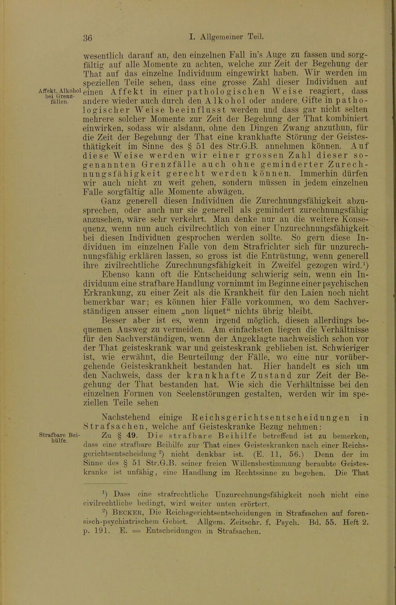 wesentlich darauf an, den einzelnen Fall in's Auge zu fassen und sorg- fältig auf alle Momente zu achten, welche zur Zeit der Begehung der That auf das einzelne Individuum eingewirkt haben. Wir werden im speziellen Teile sehen, dass eine grosse Zahl dieser Individuen auf Affekt^Aikohoieinen Affekt in einer patholo gischen Weise reagiert, dass ^fällen'' andere wieder auch durch den Alkohol oder andere Gifte in patho- logischer Weise beeinflusst werden und dass gar nicht selten mehrere solcher Momente zur Zeit der Begehung der That kombiniert einwirken, sodass wir alsdann, ohne den Dingen Zwang anzuthun, für die Zeit der Begehung der That eine krankhafte Störung der Geistes- thätigkeit im Sinne des § 51 des Str.G.B. annehmen können. Auf diese Weise werden wir einer grossen Zahl dieser so- genannten Grenz fälle auch ohne geminderter Zurech- nungsfähigkeit gerecht werden können. Immerhin dürfen wir auch nicht zu weit gehen, sondern müssen in jedem einzelnen Falle sorgfältig alle Momente abwägen. Ganz generell diesen Individuen die Zurechnungsfähigkeit abzu- sprechen, oder auch nur sie generell als gemindert zurechnungsfähig anzusehen, wäre sehr verkehrt. Man denke nur an die weitere Konse- quenz, wenn nun auch civilrechtlich von einer ünzurechnungsßihigkeit bei diesen Individuen gesprochen werden sollte. So gern diese In- dividuen im einzelnen Falle von dem Strafricliter sich für unzurech- nungsfähig erklären lassen, so gross ist die Entrüstung, wenn generell ihre zivilrechtliche Zurechnungsfähigkeit in Zweifel gezogen wird.^) Ebenso kann oft die Entscheidung schwierig sein, wenn ein In- dividuum eine straf bare Handlung vornimmt im Beginne einer psychischen Erkrankung, zu einer Zeit als die Krankheit für den Laien noch nicht bemerkbar war; es können hier Fälle vorkommen, wo dem Sachver- ständigen ausser einem „non liquet nichts übrig bleibt. Besser aber ist es, wenn irgend möglich, diesen allerdings be- quemen Ausweg zu vermeiden. Am einfachsten liegen die Verhältnisse für den Sachverständigen, wenn der Angeklagte nachweislich schon vor der That geisteskrank war und geisteskrank geblieben ist. Schwieriger ist, wie erwähnt, die Beurteilung der Fälle, wo eine nur. vorüber- gehende Geisteskrankheit bestanden hat. Hier handelt es sich um den Nachweis, dass der krankhafte Zustand zur Zeit der Be- gehung der That bestanden hat. Wie sich die Verhältnisse bei den einzelnen Formen von Seelenstörungen gestalten, werden wir im spe- ziellen Teile sehen Nachstehend einige Reichsgerichtsentscheidungen in Strafsachen, welche auf Geisteskranke Bezug nehmen: strafbare Bei- Zu 8 49. Die strafbare Beihilfe betreffend ist zu bemerken, ilUll6 -1 dass eine strafbare Beihilfe zm- That eines Geisteskranken nach einer Reichs- gerichtsentscheidung-) nicht denkbar ist. (B. 11, 56.) Denn der im Sinne des § 51 Str.G.B. seiner freien Willensbestimmung beraubte Geistes- kranlve ist unfähig, eine Handlung im Rechtssinne zu begehen. Die That ^) Dass eine strafrechtliche Unzurechnungsfähigkeit noch nicht eine civikechtliche bedingt, wird weiter unten erörtert. ^) Becker, Die Reichsgerichtsentscheidungen in Strafsachen auf foren- sisch-psychiatrischem Gebiet. AUgem. Zeitschr. f. Psych. Bd. 55. Heft 2. p. 191. E. = Entscheidungen in Strafsachen.