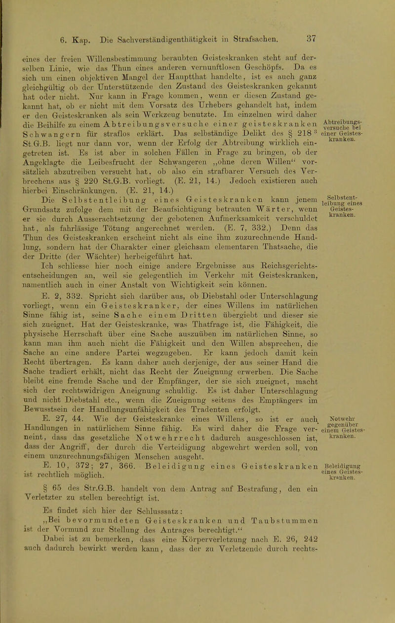 eines der freien AVillenHbostininuing l)oraul)ten Geisteskranken steht auf der- selben Linie, wie das Thun eines anderen vernunftlüsen Geschöpfs. Da es sich um einen objektiven Mangel der Hauptthat handelte, ist es auch ganz gleichgültig ob der Unterstützende den Zustand des Geisteskranken gekannt hat oder nicht. Nur kann in Frage kommen, wenn er diesen Zustand ge- kannt hat, ob er nicht mit dem Vorsatz des Urhebers gehandelt hat, indem er den Geisteskranken als sein Werkzeug benutzte. Im einzelnen wird daher die Beihilfe zu einem A b t r e i b u n g s v e r s u c h e einer geisteskranken ^g/g'jf^i'Je^e'i' Schwangern für straflos erklärt. Das selbständige Delikt des § 218 einer Geistes- St.G.B. liegt nur dann vor, wenn der Erfolg der Abtreibung wirklich ein- l^ianken. getreten ist. Es ist aber in solchen Fällen in Frage zu bringen, ob der Angeklagte die Leibesfrucht der Schwangeren ,,ohne deren Willen vor- sätzlich abzutreiben versucht hat, ob also ein strafbarer Versuch des Ver- brechens aus § 220 St.G.B. vorliegt. (E. 21, 14.) Jedoch existieren auch hierbei Einschränkungen. (E. 21, 14.) Die Selbste ntleibung eines Geisteskranken kann jenem igfbung eines Grundsatz zufolge dem mit der Beaufsichtigung betrauten Wärter, wenn Geistes- «r sie durch Ausserachtsetzung der gc])otenen Aufmerksamkeit verschuldet hat, als fahrlässige Tötung angerechnet werden. (E. 7, 332.) Denn das Thun des Geisteskranken erscheint nicht als eine ihm zuzurechnende Hand- lung, sondern hat der Charakter einer gleichsam elementaren Thatsache, die der Dritte (der Wächter) herbeigeführt hat. Ich schliesse hier noch einige andere Ergebnisse aus Eeichsgerichts- entscheidungen an, weil sie gelegentlich im Verkehr mit Geisteskranken, namentlich auch in einer Anstalt von Wichtigkeit sein können. E. 2, 332. Spricht sich darüber aus, ob Diebstahl oder Unterschlagung vorliegt, wenn ein Geisteskranker, der eines Willens im natürlichen Sinne fähig ist, seine Sache einem Dritten übergiebt und dieser sie sich zueignet. Hat der Geisteskranke, was Thatfrage ist, die Fähigkeit, die physische Herrschaft über eine Sache auszuüben im natürlichen Sinne, so kann man ihm auch nicht die Fähigkeit und den Willen absprechen, die Sache an eine andere Partei wegzugeben. Er kann jedoch damit kein Recht übertragen. Es kann daher auch derjenige, der aus seiner Hand die Sache tradiert erhält, nicht das Recht der Zueignung erwerben. Die Sache bleibt eine fremde Sache und der Empfänger, der sie sich zueignet, macht sich der rechtswidrigen Aneignung schuldig. Es ist daher Unterschlagung und nicht Diebstahl etc., wenn die Zueignung seitens des Empfängers im Bewusstsein der Handlungsunfähigkeit des Tradenten erfolgt. E. 27, 44. Wie der Geisteskranke eines Willens, so ist er auch Notwehr Handlungen in natürlichem Sinne fähig. Es wird daher die Frage ver- einera^Geistes- neint, dass das gesetzliche Notwehr recht dadurch ausgeschlossen ist, l^rankeu. dass der Angriö, der durch die Verteidigung abgewehrt werden soll, von einem unzurechnungsfähigen Menschen ausgeht. E. 10, 372; 27, 366. Beleidigung eines Geisteskranken Beleidigung ist rechtlich möglich. ''kvnnU^f § 65 des Str.G.B. handelt von dem Antrag auf Bestrafung, den ein Verletzter zu stellen berechtigt ist. Es findet sich hier der Schlusssatz: ,,Bei bevormundeten Geisteskranken und Taubstummen ist der Vormund zur Stellung des Antrages berechtigt. Dabei ist zu benierken, dass eine Körperverletzung nach E. 26, 242 auch dadurch bewirkt werden kann, dass der zu Verletzende durch rechts-