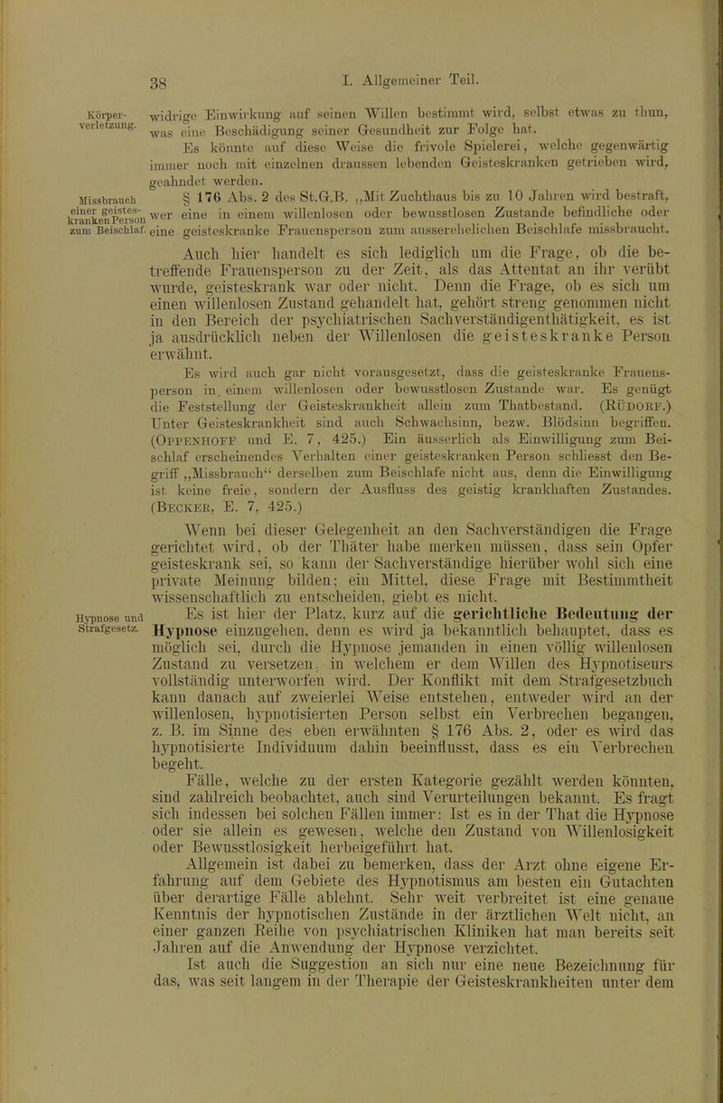 Köiyer- widrige Einwirkimg auf seinen Willen bestimmt wird, selbst etwas zu thun, verlefzung. ^.^^^^ Beschädigung seiner Gesundheit zur Folge hat. Es könnte auf diese Weise die frivole Spielerei, welche gegenwärtig immer noch mit einzelnen draussen lebenden Geisteski-anken getrieben wird, geahndet werden. Missbrauch § HG Abs. 2 des St.G.B. „Mit Zuchthaus bis zu 10 Jaliren wird bestraft, kranLu^Pe^soii ^^■'^^ ^^^^ einem willenlosen oder bewusstlosen Zustande befindliche oder zum Beischlaf, eine geistesla-anke Frauensperson zum ausserelielichen Beischlafe missbrauclit. Aiicli liier handelt es sich lediglich um die Frage, ob die be- treffende Frauensperson zu der Zeit, als das Attentat an ihr verübt wurde, geisteskrank war oder nicht. Denn die Frage, ob es sich um einen willenlosen Zustand gehandelt hat, gehört streng genommen nicht in den Bereich der psychiatrischen Sachverständigenthätigkeit, es ist ja ausdrücklich neben der Willenlosen die geisteskranke Person erwähnt. Es wird auch gar nicht vorausgesetzt, dass die geisteskranke Frauens- person in. einem willenlosen oder bewusstlosen Zustande war. Es genügt die Feststellung der Geisteskrankheit allein zum Thatbestand. (RÜDOEF.) Unter Geisteskrankheit sind auch Schwachsinn, bezw. Blödsinn begriffen. (Oppenhoff und E. 7, 425.) Ein äusserlich als Einwilligung zum Bei- schlaf erscheinendes Verhalten einer geisteski-anken Person schliesst den Be- griff „Missbrauch derselben zum Beischlafe nicht aus, denn die Einwilligung ist keine freie, sondern der Ausfluss des geistig ki-ankhaften Zustandes. (Becker, E. 7, 425.) Wenn bei dieser Gelegenheit an den Sachverständigen die Frage gerichtet wird, ob der Thäter habe merken müssen, dass sein Opfer geisteskrank sei, so kann der Sachverständige hierüber wohl sich eine private Meinung bilden; ein Mittel, diese Frage mit Bestimmtheit wissenschaftlich zu entscheiden, giebt es nicht. HjT)nose und Es ist hier der Platz, kurz auf die gerichtliclie Bedeutung der Strafgesetz. Hypuosc einzugehen, denn es wird ja bekanntlich behauptet, dass es möglich sei, durch die Hypnose jemanden in einen völlig 'nällenlosen Zustand zu versetzen, in welchem er dem Willen des H3'pnotiseurs vollständig unterworfen wird. Der Konflikt mit dem Strafgesetzbuch kann danach auf zweierlei Weise entstehen, entweder wird an der willenlosen, hj'pnotisierten Person selbst ein Verbrechen begangen, z. B. im Sinne des eben erwähnten § 176 Abs. 2, oder es wird das hypnotisierte Individuum dahin beeinflusst, dass es ein Verbrechen begeht. Fälle, welche zu der ersten Kategorie gezählt werden könnten, sind zahlreich beobachtet, auch sind Verurteilungen bekannt. Es fragt sich indessen bei solchen Fällen immer: Ist es in der That die Hypnose oder sie allein es gewesen, Avelche den Zustand von Willenlosigkeit oder Bewusstlosigkeit herbeigeführt hat Allgemein ist dabei zu bemerken, dass der Arzt ohne eigene Er- fahrung auf dem Gebiete des Hypnotismus am besten ein Gutachten über derartige Fälle ablehnt. Sehr weit verbreitet ist eine genaue Kenntnis der hjqinotischen Zustände in der ärztlichen Welt nicht, an einer ganzen Eeihe von psychiatrischen Kliniken hat man bereits seit Jahren auf die Anwendung der Hypnose verzichtet. Ist auch die Suggestion an sich nur eine neue Bezeichnung für das, was seit langem in der Therapie der Geisteskrankheiten unter dem