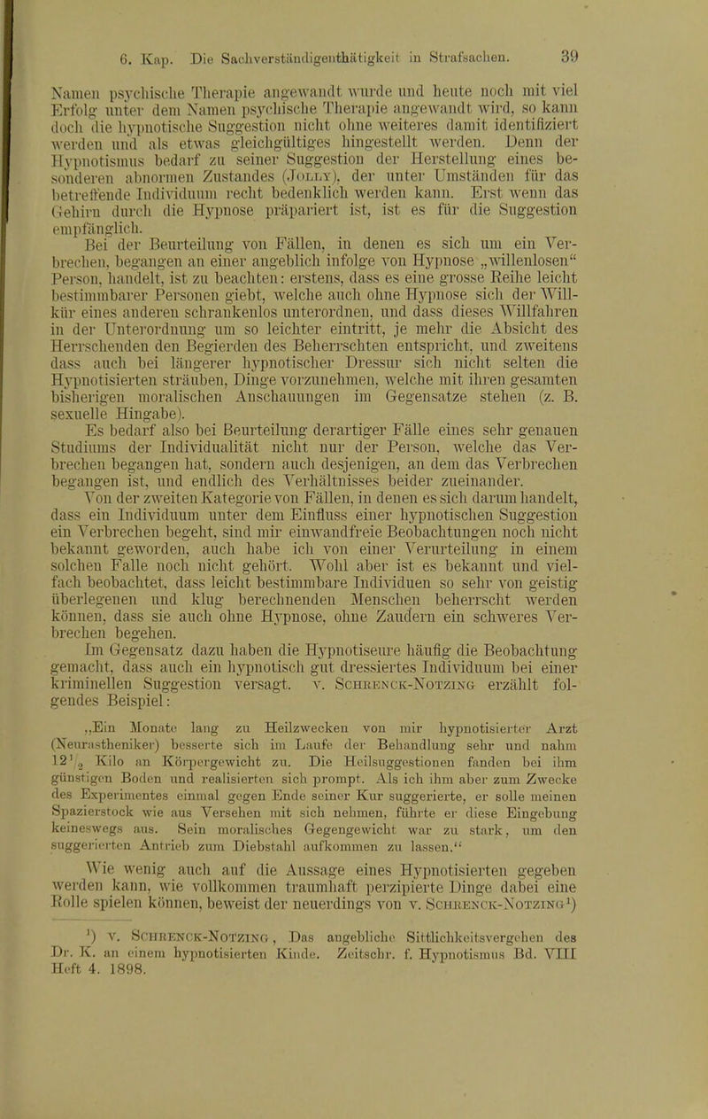 Namen psjxhisclie Therapie angewandt wurde und heute noch mit viel Erfolg unter dem Namen psycliische Tlierapie angewandt wird, so kann dücli die liypnotische Suggestion nicht olme weiteres damit identifiziert Averden und als etwas gleichgültiges hingestellt werden. Denn der Hypnotismus bedarf zu seiner Suggestion der Herstellung- eines be- sonderen abnormen Zustandes (Jolly). der untei- Umständen für das betreitende Individuum recht bedenklich werden kann. Erst wenn das Gehirn durch die Hypnose präpariert ist, ist es für die Suggestion empfänglich. Bei der Beurteilung von Fällen, in denen es sich um ein Ver- brechen, begangen an einer angeblich infolge von Hypnose „willenlosen Person, handelt, ist zu beachten: erstens, dass es eine grosse Reihe leicht bestimmbarer Personen giebt, welche auch ohne Hypnose sich der Will- kür eines anderen schrankenlos unterordnen, und dass dieses Willfahren in der Unterordnung um so leichter eintritt, je mehr die Absicht des Herrschenden den Begierden des Beherrschten entspricht, und zweitens dass auch bei längerer hypnotischer Dressur sich nicht selten die Hypnotisierten sträuben, Dinge vorzunehmen, welche mit ihren gesamten bisherigen moralischen Anschauungen im Gegensatze stehen (z. B. sexuelle Hingabe). Es bedarf also bei Beurteilung derartiger Fälle eines sehr genauen Studiums der Individualität nicht nur der Person, welche das Ver- brechen begangen hat, sondern auch desjenigen, an dem das Verbrechen begangen ist, und endlich des Verhältnisses beider zueinander. Von der zweiten Kategorie von Fällen, in denen es sich darum handelt, dass ein Individuum unter dem Einfluss einer hypnotischen Suggestion ein Verbrechen begeht, sind mir einwandfreie Beobachtungen noch nicht bekannt geworden, auch habe ich von einer Verurteilung in einem solchen Falle noch nicht gehört. Wohl aber ist es bekannt und viel- fach beobachtet, dass leicht bestimmbare Individuen so sehr von geistig- überlegenen und klug berechnenden Menschen beherrscht werden können, dass sie auch ohne Hypnose, ohne Zauctern ein schweres Ver- brechen begehen. Im Gegensatz dazu haben die Hj^pnotiseure häufig die Beobachtung- gemacht, dass auch ein hypnotisch gut dressiertes Individuum bei einer kriminellen Suggestion versagt, v. SohrencK-NoTzixa erzählt fol- gendes Beispiel: ,,Ein Monate lang zu Heilzwecken von mir hypnotisierter Arzt (Neurastheniker) besserte sich im Laufe der Behandlung sehr und nahm 12' 2 Kilo an Körpergewicht zu. Die Heilsiiggcstionen fanden bei ihm günstigen Boden und reaHsierten sich j)rompt. Als ich ihm aber zum Zwecke des Experimentes einmal gegen Ende seiner Kur suggerierte, er solle meinen Spazierstock wie aus Versehen mit sich nehmen, führte er diese Eingebung kei neswegs aus. Sein moralisches Gegengewicht war zu stark, um den suggerierten Antrieb zum Diebstahl aufkommen zu lassen. Wie wenig auch auf die Aussage eines Hypnotisierten gegeben werden kann, wie vollkommen traumhaft perzipierte Dinge dabei eine Rolle spielen können, beweist der neuerdings von v. ScjiKENCK-NoTziNii^) ^) v. ScHRENCK-NotZlNf}, Das augebliche Sittlichkeitsvergehen des Dr. K. au einem hypnotisierten Kinde, Zeitschr. f. Hypnotismus Bd. VIII Heft 4. 1898.