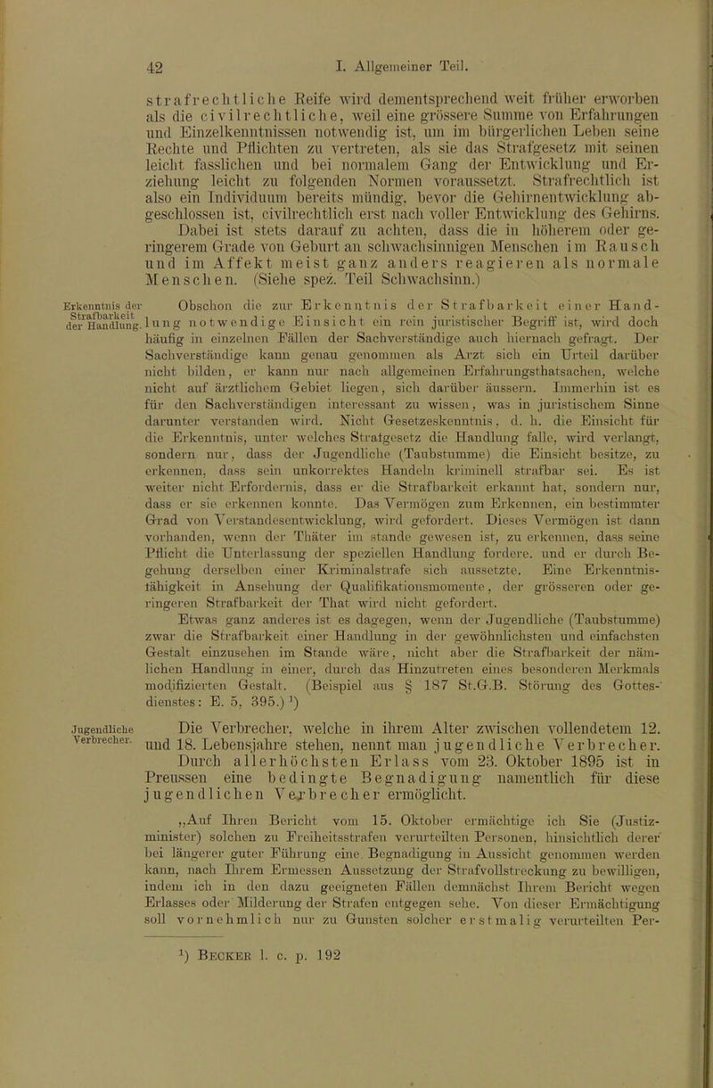 straf reell tl ich e Reife wird dementsprechend weit früher erworben als die ci vilrechtliche, weil eine grössere Snmme von Erfahrungen und Einzelkenntnissen notwendig ist, um im bürgerlichen Leben seine Rechte und Pflichten zu vertreten, als sie das Strafgesetz mit seinen leicht fasslichen und bei normalem Gang der Entwicklung und Er- ziehung leicht zu folgenden Normen voraussetzt. Strafrechtlich ist also ein Individuum bereits mündig, bevor die Gehirnentwicklung ab- geschlossen ist, civilrechtlich erst nach voller Entwicklung des Gehirns. Dabei ist stets darauf zu achten, dass die in höliereni oder ge- ringerem Grade von Geburt an schwachsinnigen Menschen im Rausch und im Affekt meist ganz anders reagieren als normale Menschen. (Siehe spez. Teil Schwachsinn.) Erkenntnis der Obschon die zur Erkenntnis der Strafbarkeit einer Hand- dei'^Handlung.^^8' notwendige Einsicht ein rein juiistischer Begriff ist, wird doch häufig in einzelnen Fällen der Sachverständige auch hiernach gefragt. Der Sachverständige kann genau genommen als Arzt sich ein Urteil darüber nicht bilden, er kann nur nach allgemeinen Erfahrungsthatsachcn, welche nicht auf ärztlichem Gebiet liegen, sich darüber äussern. Immerhin ist es für den Sachverständigen interessant zu wissen, was in juristischem Sinne darunter verstanden wird. Nicht Gesetzeskenntnis, d. h. die Einsicht für die Erkenntnis, unter welches Stratgesetz die Handlung falle, wird verlangt, sondern nur, dass der Jugendliche (Taubstumme) die Einsicht besitze, zu erkennen, dass sein unkorrektes Handeln kriminell strafbar sei. Es ist weiter nicht Erfordei-nis, dass er die Strafbarkeit erkannt hat, sondern nur, dass er sie ei'kennen konnte. Das Vermögen zum Erkennen, ein bestimmter Grad von Verstandesentwicklung, wird gefordert. Dieses Vermögen ist dann vorhanden, wenn der Thäter im stände gewesen ist, zu erkennen, das^ seine Pflicht die Unterlassung der speziellen Handlung fordere, und er durch Be- gehung derselben einer Kriminalstrafe sich aussetzte. Eine Erkenntnis- lähigkeit in Ansehung der Qualifikationsmomente, der grösseren oder ge- ringeren Strafbarkeit der That wird nicht gefordert. Etwas ganz anderes ist es dagegen, wenn der Jugendhche (Taubstumme) zwar die Strafbarkeit einer Handlung in der gewöhnlichsten und einfachsten Gestalt einzusehen im Stande wäre, nicht aber die Strafbarkeit der näm- lichen Handlung in einer, durch das Hinzutreten eines besonderen Merkmals modifizierten Gestalt. (Beispiel aus § 187 St.G.B. Störung des Gottes-' dienstes: E. 5, 395.) ') jugendUciie Die Verbrecher, welche in ihrem Alter zwischen vollendetem 12. Verbrecher. ^^^^ -j^g_ Lebensjahre stehen, nennt man jugendliche Verbreche r. Durch allerhöchsten Erlass vom 23. Oktober 1895 ist in Preussen eine bedingte Begnadigung namentlich für diese jugendlichen V ej b r e c h e r ermöglicht. ,,Auf Ihren Bericht vom 15. Oktober ermächtige ich Sie (Justiz- minister) solchen zu Freiheitsstrafen verurteilten Personen, hinsichthch derer bei längerer guter Führung eine. BegnacUgnng in Aussicht genommen werden kann, nach Ihrem Ermessen Aussetzung der Strafvollstreckung zu bewilligen, indem ich in den dazu geeigneten Fällen demnächst Ihrem Bericht wegen Erlasses odei- Milderung der Strafen entgegen sehe. Von dieser Ermächtigung soll vornehmlich nur zu Gunsten solcher erstmalig verurteilten Per- 1) Becker 1. c. p. 192