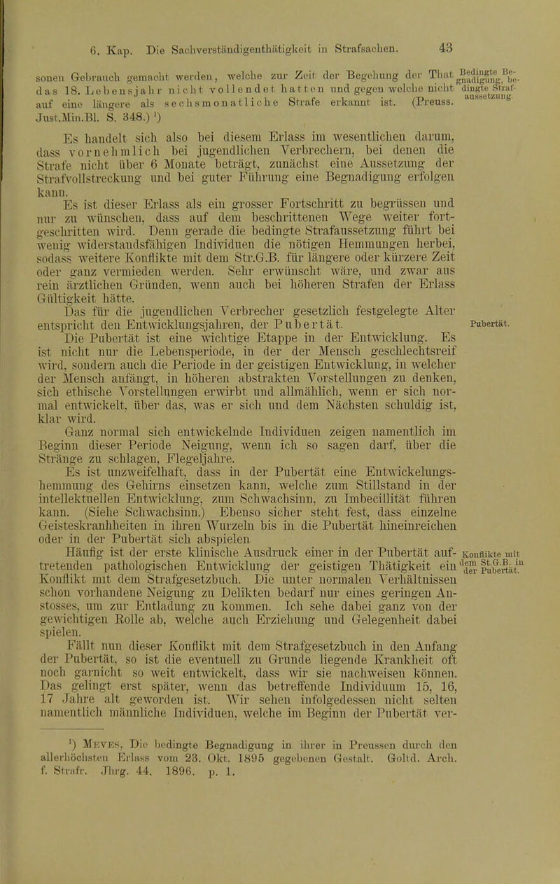 soneii Gebrauch gemacht werden, welche zur Zeit dei- Begehung der That^Bedingte Be- das 18. Lübens jähr nicht vollendet hatten und gegen welche nicht dingte Stiaf- auf eine längere als sechsmonatliche Strafe erkannt ist. (Preuss. ^^ Jusr.Min.Bl. S. 348.) ') Es liaudelt sich also bei diesem Erlass im wesentlichen darum, dass vornehmlich bei jugendlichen Verbrechern, bei denen die Strafe nicht über 6 Monate beträgt, zunächst eine Aussetzung der Strafvollstreckung und bei guter Führung eine Begnadigung erfolgen kann. Es ist dieser Erlass als ein grosser Fortschritt zu begrüssen und nur zu wünschen, dass auf dem beschrittenen Wege weiter fort- geschritten wird. Denn gerade die bedingte Strafaussetzung führt bei wenig widerstandsfähigen Individuen die nötigen Hemmungen herbei, sodass weitere Konflikte mit dem Str.G.B. für längere oder kürzere Zeit oder ganz vermieden werden. Sehr erwünscht wäre, und zwar aus rein ärztlichen Gründen, wenn auch bei höheren Strafen der Erlass Gültigkeit hätte. Das für die jugendlichen Verbrecher gesetzlich festgelegte Alter entspricht den Entwicklungsjahren, der Pubertät. Pubertät. Die Pubertät ist eine wichtige Etappe in der Entwicklung. Es ist nicht nur die Lebensperiode, in der der Mensch geschlechtsreif wird, sondern auch die Periode in der geistigen Entwicklung, iu welcher der Mensch anfängt, in höheren abstrakten Vorstellungen zu denken, sich ethische Vorstellungen erwirbt und allmählich, wenn er sich nor- mal entwickelt, über das, was er sich und dem Nächsten schuldig ist, klar wird. Ganz normal sich entwickelnde Individuen zeigen namentlich im Beginn cüeser Periode Neigung, wenn ich so sagen darf, über die Stränge zu schlagen, Flegeljahre. Es ist unzweifelhaft, dass in der Pubertät eine Entwickelungs- hemmung des Gehirns einsetzen kann, welche zum Stillstand in der intellektuellen Entwicklung, zum Schwachsinn, zu Imbecillität führen kann. (Siehe Schwachsinn.) Ebenso sicher steht fest, dass einzelne Geisteskranhheiteu in ihren Wurzeln bis in die Pubertät hineinreichen oder in der Pubertät sich abspielen Häufig ist der erste klinische Ausdruck einer in der Pubertät auf- Konflikte mit tretenden pathologischen Entwicklung der geistigen Thätigkeit ein pubertkt.^ Konflikt mit dem Strafgesetzbuch. Die unter normalen Verhältnissen schon vorhandene Neigung zu Delikten bedarf nur eines geringen An- stosses, um zur Entladung zu kommen. Ich sehe dabei ganz von der gewichtigen Rolle ab, welche auch Erziehung und Gelegenheit dabei spielen. Fällt nun dieser Konflikt mit dem Strafgesetzbuch in den Anfang der Pubertät, so ist die eventuell zu Grunde liegende Krankheit oft noch garnicht so weit entwickelt, dass wir sie nachweisen können. Das gelingt erst später, wenn das betreffende Individuum 15, 16, 17 Jahre alt geworden ist. Wir sehen infolgedessen nicht selten namentlich männliche Individuen, welche im Beginn der Pubertät ver- ') Mkves, Die bedingte Begnadigung in ihi-er in Preussen durch den allerhöchsten Erlass vom 23. Okt. 1895 gegebenen Gestalt. Goltd. Arch. f. Strafr. Jiirg. 44. 1896. p. 1.