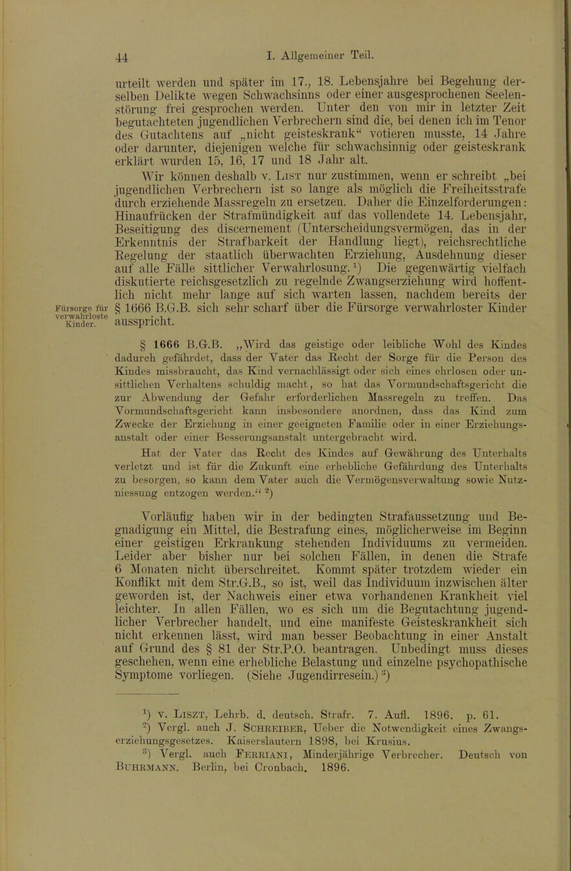 urteilt werden und später im 17.; 18. Lebensjahre bei Begehung der- selben Delikte wegen Schwachsinns oder einer ausgesprochenen Seelen- storung frei gesprochen werden. Unter den von mir in letzter Zeit begutachteten jugendlichen Verbrechern sind die, bei denen ich im Tenor des Gutachtens auf „nicht geisteskrank votieren musste, 14 Jahre oder darunter, diejenigen welche für schwachsinnig oder geisteskrank erklärt wurden 15, 16, 17 und 18 Jahr alt. Wir können deshalb v. List nur zustimmen, wenn er schreibt „bei jugendlichen Verbrechern ist so lange als möglich die Freiheitsstrafe durch erziehende Massregeln zu ersetzen. Daher die Einzelforderungen: Hinaufrücken der Strafmündigkeit auf das vollendete 14. Lebensjahr, Beseitigung des discernement (Unterscheiduugsvermögen, das in der Erkenntnis der Strafbarkeit der Handlung liegt), reichsrechtliche Eegelung der staatlich überwachten Erziehung, Ausdehnung dieser auf alle Fälle sittlicher Verwahrlosung. ^) Die gegenwärtig vielfach diskutierte reichsgesetzlich zu regelnde Zwangserziehung wird hoffent- lich nicht mehr lange auf sich warten lassen, nachdem bereits der Fürsorge für § 1666 B.G.B, sich Sehr scharf über die Fürsorge verM^ahrloster Kiuder verwahrloste ö,,„c,TAiMnli + Kinder. aUSSpriCllt. § 1666 B.G.B. ,,Wird das geistige oder leibliche Wohl des Kindes dadurch gefährdet, dass der Vater das Recht der Sorge füi- die Person des Kindes missbraucht, das Kind vernachlässigt oder sich eines ehrlosen oder un- sittlichen Verhaltens schuldig macht, so hat das Vormundschaftsgericht die zur Abwendung der Gefahr erforderlichen Massregeln zu treffen. Das Vormundschaftsgericht kann insbesondere anordnen, dass das Kind zum Zwecke der Erziehung in einer geeigneten FamiUe oder in einer Erziehungs- anstalt oder einer Besserungsanstalt untergebracht wii'd. Hat der Vater das Recht des Kindes auf Gewährung des Unterhalts verletzt und ist für die Zukunft eine erhebliche Gefährdung des Unterhalts zu besorgen, so kann dem Vater auch die Vermögensverwaltung sowie Nutz- niessung entzogen werden. ^) Vorläufig haben wir in der bedingten Strafaussetzung und Be- gnadigung ein Mittel, die Bestrafung eines, möglicherweise im Beginn einer geistigen Erkrankung stehenden Individuums zu vermeiden. Leider aber bisher nur bei solchen Fällen, in denen die Strafe 6 Monaten nicht überschreitet. Kommt später trotzdem wieder ein Konflikt mit dem Str.G.B., so ist, weil das Individuum inzwischen älter geworden ist, der Nachweis einer etwa vorhandenen Krankheit viel leichter. In allen Fällen, wo es sich um die Begutachtung jugend- licher Verbrecher handelt, und eine manifeste Geisteskrankheit sich nicht erkennen lässt, wird man besser Beobachtung in einer Anstalt auf Grund des § 81 der Str.P.O. beantragen. Unbedingt muss dieses geschehen, wenn eine erhebliche Belastung und einzelne psychopathische Symptome vorliegen. (Siehe Jugendirresein.) 1) V. LiszT, Lehrb. d. deutsch. Strafr. 7. Aufl. 1896, p. 61. -) Vcrgl. auch J. SCHREIBER, Ueber die Notwendigkeit eines Zwangs- erziehungsgesetzes. Kaiserslautern 1898, bei Krusius. Vergl. auch Ferriani, Minderjährige Verbrecher. Deutsch von BUHRMANN. Berhn, bei Cronbach. 1896.