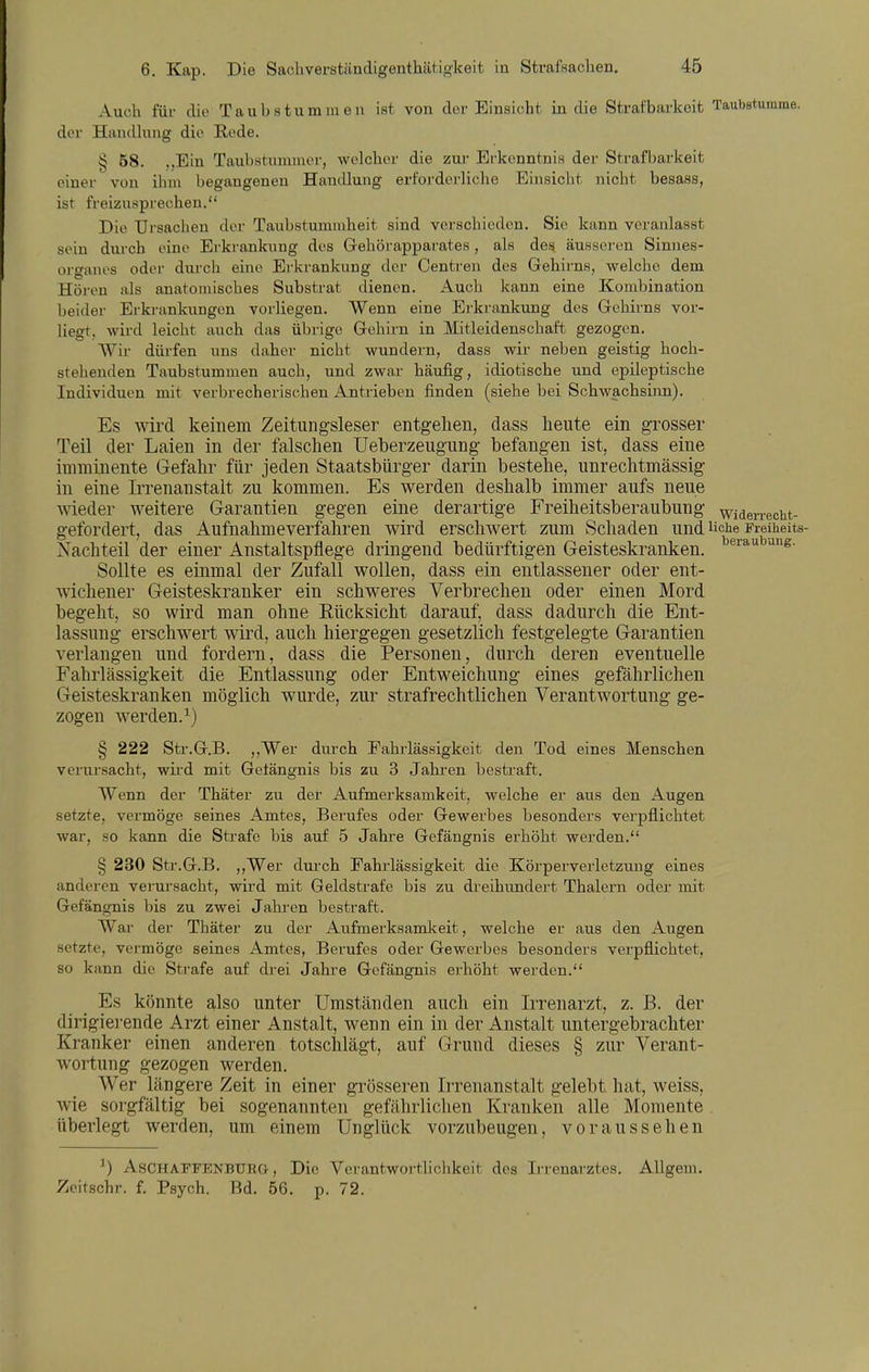 Aucli für die Taubstummen ist von der Einsicht in die Strafbarkeit TaubBturame. der Handkmg die Rede. § 58. ,,Ein Taubstummer, welcher die zui' Er'kenntnis dei' Strafbarkeit einer von ihm begangenen Handlung erforderliche Einsicht nicht besass, ist freizusprechen. Die Ursachen der Taubstummheit sind verschieden. Sie kann veranlasst sein durch eine Erkrankung des Gehörapparates , als des äussei-en Sinnes- organes oder durch eine Erkrankung der Centren des Gehirns, welche dem Hören als anatomisches Substrat dienen. Auch kann eine Kombination beider Erkrankungen vorliegen. Wenn eine Erkrankung des Gehirns vor- liegt, wird leicht auch das übrige Gehü-n in Mitleidenschaft gezogen. Wir dürfen uns daher nicht wundern, dass wir neben geistig hoch- stehenden Taubstummen auch, und zwar häufig, idiotische und epileptische Individuen mit verbrecherischen Antrieben finden (siehe bei Schwachsinn). Es wird keinem Zeitungsleser entgehen, dass heute ein grosser Teil der Laien in der falschen Ueberzeugung befangen ist, dass eine imminente Gefahr für jeden Staatsbürger darin bestehe, unrechtmässig in eine Irrenanstalt zu kommen. Es werden deshalb immer aufs neue wieder weitere Garantien gegen eine derartige Freiheitsberaubung widerrecht- gefordert, das Aufnahme verfahren wird erschwert zum Schaden und üciie Freiheits- Nachteil der einer Anstaltspflege dringend bedürftigen Geisteskranken. Sollte es einmal der Zufall wollen, dass ein entlassener oder ent- wichener Geisteskranker ein schweres Verbrechen oder einen Mord begeht, so wird man ohne Eücksicht darauf, dass dadurch die Ent- lassung erschwert wird, auch hiergegen gesetzlich festgelegte Garantien verlangen und fordern, dass die Personen, durch deren eventuelle Fahrlässigkeit die Entlassung oder Entweichung eines gefährlichen Geisteskranken möglich wurde, zur strafrechtlichen Verantwortung ge- zogen werden.^) § 222 Str.G.B. ,,Wer dui-ch Fahrlässigkeit den Tod eines Menschen verursacht, wii'd mit Gelängnis bis zu 3 Jahren bestraft. Wenn der Thäter zu der Aufmerksamkeit, welche er aus den Augen setzte, vermöge seines Amtes, Berufes oder Gewerbes besonders verpflichtet war, so kann die Strafe bis auf 5 Jahre Gefängnis erhöht werden. § 230 Str.G.B. ,,Wer durch Fahrlässigkeit die Körperverletzung eines anderen verursacht, wird mit Geldstrafe bis zu dreihimdert Thalern oder mit Gefängnis bis zu zwei Jahren bestraft. War der Thäter zu der Aufmerksamkeit, welche er aus den Augen setzte, vermöge seines Amtes, Berufes oder Gewerbes besonders verpflichtet, so kann die Strafe auf di'ei Jahre Gefängnis erhöht werden. Es könnte also unter Umständen auch ein Irrenarzt, z. B. der dirigierende Arzt einer Anstalt, wenn ein in der Anstalt untergebrachter Kranker einen anderen totschlägt, auf Grund dieses § zur Verant- wortung gezogen werden. Wer längere Zeit in einer grösseren Irrenanstalt gelebt hat, weiss, wie sorgfältig bei sogenannten gefährlichen Kranken alle Momente . überlegt werden, um einem Unglück vorzubeugen, voraussehen ^) AsCHAFFENBURG, Die Verantwortliclikeit des Irrenarztes. AUgem. Zeitschr. f. Psych. Bd. 56. p. 72.