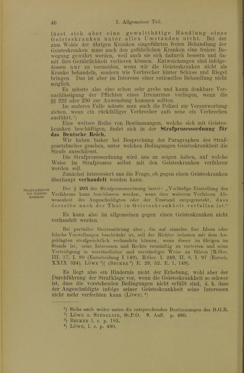 lässt sich aber eine gewaltthätige Handlung eines Geisteskranken unter allen LTmständen nicht. Bei der zum Wohle der übrigen Kranken eingeführten freien Behandlung der Geisteskranken muss auch den gefährlichen Kranken eine freiere Be- wegung gewährt werden, weil auch sie sich dadurch bessern und da- mit ihre Geiährlichkeit verlieren können. Entweichungen sind infolge- dessen nur zu vermeiden, wenn wir die Geisteskranken nicht als Kranke behandeln, sondern wie Verbrecher hinter Schloss und Eiegel bringen. Das ist aber im Interesse einer rationellen Beliandlung nicht möglich. Es müsste also eine schon sehr grobe und kaum denkbare Ver- nachlässigung der Pflichten eines Irrenarztes vorliegen, Avenn die §§ 222 oder 230 zur Anwendung kommen sollten. Im anderen Falle müsste man auch die Polizei zur Verantwortung ziehen, wenn ein rückfälliger Verbrecher aufs neue ein Verbrechen ausführt.') Eine weitere Reihe von Bestimmungen, welche sich mit Geistes- kranken beschäftigen, findet sich in der Strafprozessordnung für das Deutsche Reich. Wii- haben bisher bei Besprechung der Paragraphen des Straf- gesetzbuches gesehen, unter welchen Bedingungen Geisteskrankheit die Strafe ausschliesst. Die Strafprozessordnung wird uns zu zeigen haben, auf welche Weise im Strafprozess selbst mit den Geisteskranken verfahren werden soll. Zunächst interessiert uns die Frage, ob gegen einen Geisteskranken überhaupt verhandelt werden kann. Strafverfahren D<-'i' § 203 der Strafprozessordnung lautet: ,,Vorläufige Einstellung des bei Geistes- Verfahrens kann beschlossen werden, wenn dem weiteren Verfahren Ab- Wesenheit des Angeschuldigten oder der Umstand entgegensteht, d a s s derselbe nach der That in Geisteskrankheit verfallen ist. Es kann also im allgemeinen gegen einen Geisteskranken nicht verhandelt werden. Bei partieller Geistesstörung aber, die auf einzelne fixe Ideen oder falsche Voi'stellungen bescbi-änkt ist, soll der Richter indessen mit dem An- geklagten strafgerichtlich verhandeln können, wenn dieser im übrigen im Stande ist, seine Interessen und Rechte vernünftig zu vertreten und seine Verteidigung in verständlicher und verständiger Weise zu fülii-en [R.Ger, ni. 17, I. 80 (Entscheidung I 149), R.Gcr. I. 249, Jl. 8, I. 97 (Entsch. XXIX 324), LÖWE-)] (Becker«) E. 29, 52. E. 1. 149). Es liegt also ein Hindernis nicht der Erhebung, Avohl aber der Durchführung der Strafklage vor, wenn die Geisteskrankheit so schwer ist, dass die vorstehenden Bedingungen nicht erfüllt sind, d. h. dass der Angeschuldigte infolge seiner Geisteskrankheit seine Interessen nicht mehr verfechten kann (Löwe).*) ^) Siehe auch weiter unten die entsprechenden Bestimmungen des B.G.B. ■-) LÖWE u. Stenglein, St.P.O. 9. Aufl. p. 480. 3) Becker 1. c. p. 193. *) LÖWE, 1. c. p. 480.