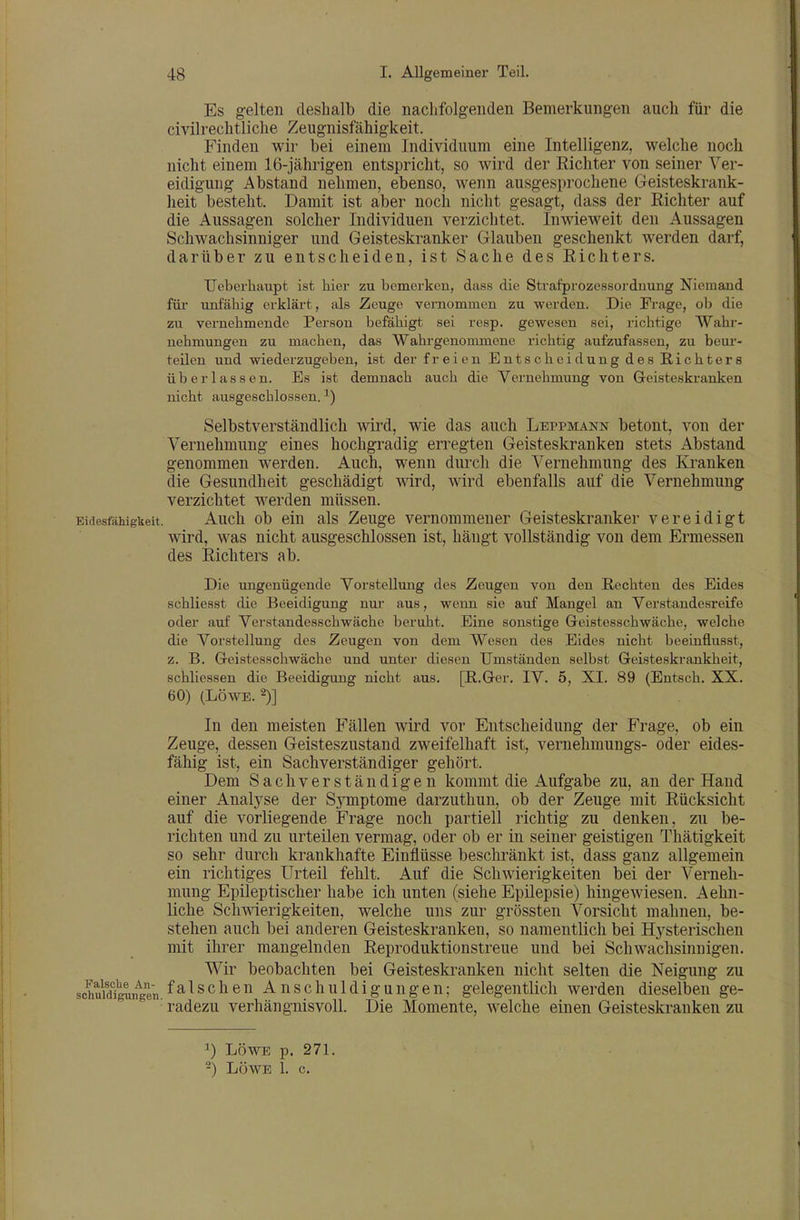 Es gelten deshalb die naclifolgenden Bemerkungen auch für die civilrechtliche Zeugnisfähigkeit. Finden wir bei einem Individuum eine Intelligenz, welche noch nicht einem 16-jährigen entspricht, so wird der Richter von seiner Ver- eidigung Abstand nehmen, ebenso, wenn ausgesprochene Geisteskrank- heit besteht. Damit ist aber noch nicht gesagt, dass der Richter auf die Aussagen solcher Individuen verzichtet. Inwieweit den Aussagen Schwachsinniger und Geisteskranker Glauben geschenkt werden darf, darüber zu entscheiden, ist Sache des Richters. Ueberhaupfc ist hier zu bemerken, dass die Strafprozessordnung Niemand für unfähig erklärt, als Zeuge vernommen zu werden. Die Frage, ob die zu vernehmende Person befähigt sei resp. gewesen sei, richtige Wahr- nehmungen zu machen, das Wahrgenommene richtig aufzufassen, zu beui'- teilen und wiederzugeben, ist der freien Entscheidung des B-ichters überlassen. Es ist demnach auch die Vernehmung von Geisteski-anken nicht ausgeschlossen. ^) Selbstverständlich wird, wie das auch Leppmann betont, von der Vernehmung eines hochgradig erregten Geisteskranken stets Abstand genommen werden. Auch, wenn durch die Vernehmung des Kranken die Gesundheit geschädigt wird, wird ebenfalls auf die Vernehmung verzichtet werden müssen. Eidesfähigkeit. Auch ob ein als Zeuge vernommener Geisteskranker vereidigt wird, was nicht ausgeschlossen ist, hängt vollständig von dem Ermessen des Richters ab. Die ungenügende Vorstellung des Zeugen von den Rechten des Eides schliesst die Beeidigung nui aus, wenn sie auf Mangel au Verstandesreife oder auf Verstandesschwäche beruht. Eine sonstige Greistesachwäche, welche die Vorstellung des Zeugen von dem Wesen des Eides nicht beehiflusst, z. B. Geistesschwäche und unter diesen Umständen selbst Geisteskrankheit, schliessen die Beeidigung nicht aus. [B.Ger. IV. 5, XI. 89 (Entsch. XX. 60) (LÖWE. 2)] In den meisten Fällen wird vor Entscheidung der Frage, ob ein Zeuge, dessen Geisteszustand zweifelhaft ist, vernehmungs- oder eides- fähig ist, ein Sachverständiger gehört. Dem Sachverständigen kommt die Aufgabe zu, an der Hand einer Analyse der Symptome darzuthun, ob der Zeuge mit Rücksicht auf die vorliegende Frage noch partiell richtig zu denken, zu be- richten und zu urteilen vermag, oder ob er in seiner geistigen Thätigkeit so sehr durch krankhafte Einflüsse beschränkt ist, dass ganz allgemein ein richtiges Urteil fehlt. Auf die Schwierigkeiten bei der Verneh- mung Epileptischer habe ich unten (siehe Epilepsie) hingewiesen. Aehn- liche Schwierigkeiten, welche uns zur grössten Vorsicht mahnen, be- stehen auch bei anderen Geisteskranken, so namentlich bei Hj^sterischen mit ihrer mangelnden Reproduktionstreue und bei Schwachsinnigen. Wir beobachten bei Geisteskranken nicht selten die Neigung zu sohuidig^un^gen.Anschuldigungen; gelegentlich werden dieselben ge- ■ radezu verhängnisvoll. Die Momente, welche einen Geisteskranken zu ^) LÖWE p. 271. -) LÖWE 1. c.