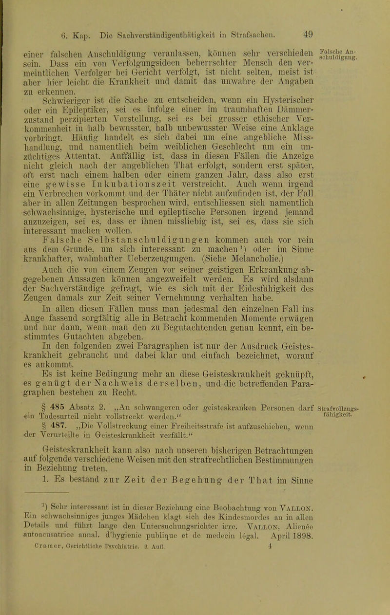 einer tischen Aiischiüdigmig veranlassen, Ivönnen sehr verscliieden ^c^f/^ff^fg^n^g. sein. Dass ein A^on Yerfolgnngsideen beherrschter Mensch den ver- meintlichen Verfolger bei Gericht verfolgt, ist nicht selten, meist ist aber hier leicht die Krankheit nnd damit das nnwahre der Angaben zu erkennen. Schwieriger ist die Sache zu entscheiden, wenn ein Hysterischer oder ein Epileptiker, sei es infolge einer im traumhaften Dämmer- zustand perzipierten Vorstellung, sei es bei grosser ethischer Ver- kommenheit in halb bewusster, halb unbewusster Weise eine Anklage vorbringt. Häufig handelt es sich dabei um eine angebliche Miss- handlung, und namentlich beim weiblichen Geschlecht um ein un- züchtiges Attentat. Auffällig ist, dass in diesen Fällen die Anzeige nicht gleich nach der angeblichen That erfolgt, sondern erst später, oft erst nach einem halben oder einem ganzen Jahr, dass also erst eine gewisse Inkubationszeit verstreicht. Auch wenn irgend ein Verbrechen vorkommt und der Thäter nicht aufzufinden ist, der Fall aber in allen Zeitungen besprochen wird, entschliessen sich namentlich schwachsinnige, hj^sterische und epileptische Personen irgend jemand anzuzeigen, sei es, dass er ihnen missliebig ist, sei es, dass sie sich interessant machen wollen. Falsche Selb st an schuldigungen kommen auch vor rein aus dem Grunde, um sich interessant zu machen ^) oder im Sinne krankhafter, wahuhafter Ueberzeugmigen. (Siehe Melancholie.) Auch die von einem Zeugen vor seiner geistigen Erkrankung ab- gegebenen Aussagen können angezweifelt werden. Es wird alsdann der Sachverständige gefragt, wie es sich mit der Eidesfähigkeit des Zeugen damals zur Zeit seiner Vernehmung verhalten habe. In allen diesen Fällen muss man jedesmal den einzelnen Fall ins Auge fassend sorgfältig alle in Betracht kommenden Momente erwägen und nur dann, wenn man den zu Begutachtenden genau kennt, ein be- stimmtes Gutachten abgeben. In den folgenden zwei Paragraphen ist nur der Ausdruck Geistes- krankheit gebraucht und dabei klar und einfach bezeichnet, worauf es ankommt. Es ist keine Bedingung mehr an diese Geisteskrankheit geknüpft, es genügt der Nachweis derselben, und die betreffenden Para- graphen bestehen zu Recht. § 485 Absatz 2. „An scHwangeren oder geisteskranken Personen darf strafroUzugs- ein Todesurteil nicht vollstreckt werden. fäkigkeit. § 487. ,,Die Vollstreckung einer Freiheitsstrafe ist aufzuschieben, wenn -der Verurteilte in Geisteskrankheit verfällt. Geisteskrankheit kann also nach unseren bisherigen Betrachtungen auf folgende verschiedene Weisen mit den strafrechtlichen Bestimmungen in Beziehung treten. 1. Es bestand zur Zeit der Begehung der That im Sinne ^) Sehr interessant ist in dieser Beziehung eine Beobachtung von Vallon. Ein schwachsinniges junges Mädchen klagt sich des Kindesmordes au in allen Details nnd führt lange den Untersuchungsrichtoi- irro. Vallon, Alienen autoacusatrice annal. d'hygienie puldique et de medecin legal. April 1898. Gramer, GerichfUclie Psychiatrie. 2. Autt. 4