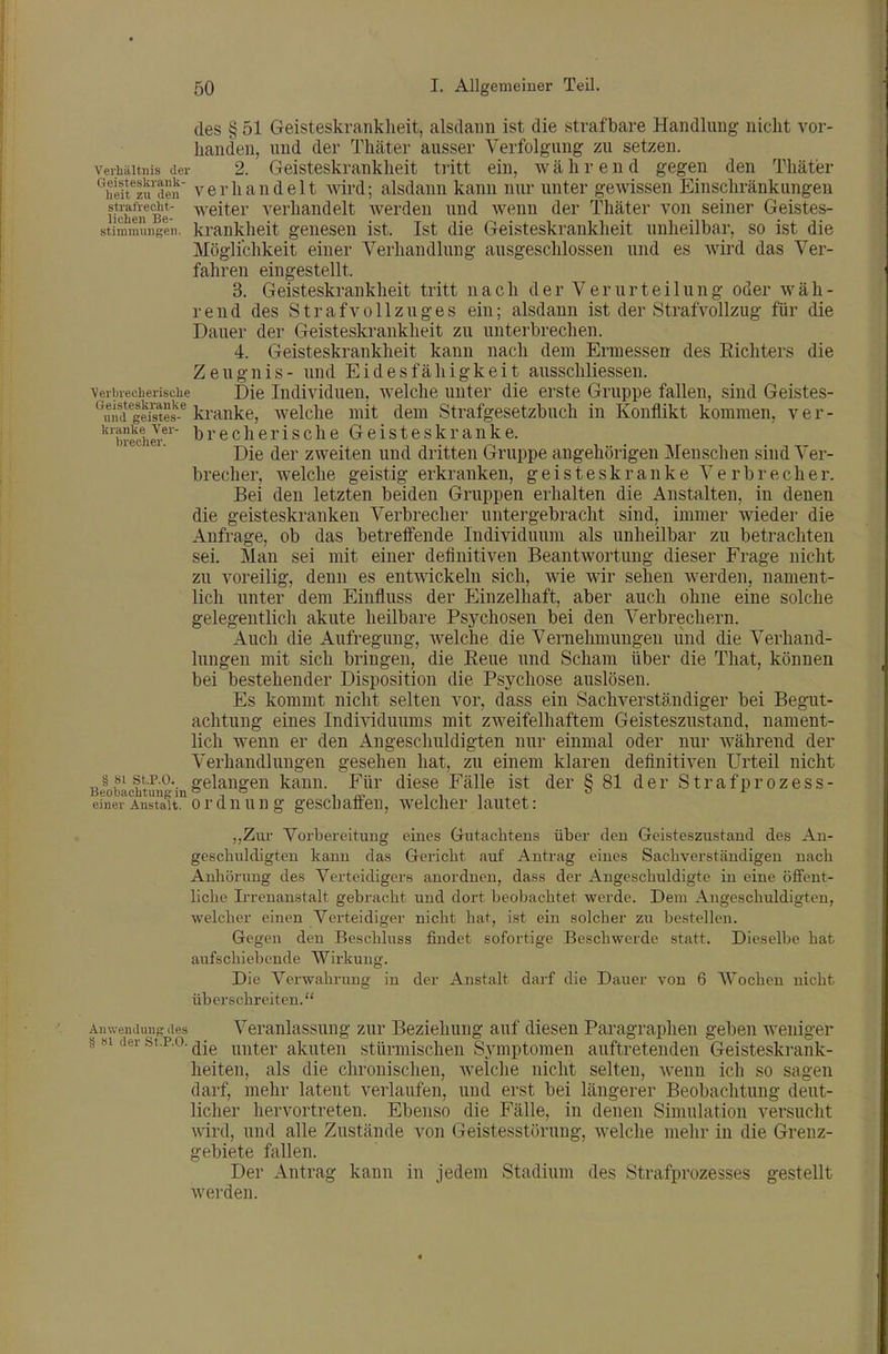 des § 51 Geisteskrankheit, alsdann ist die strafbare Handlung nicht vor- handen, und der Thäter ausser Verfolgung zu setzen. Verhältnis der 2. Geisteskrankheit tritt ein, w ä h r e n d gegen den Thäter *^TeifIu^den Verhandelt wird; alsdann kann nur unter gewissen Einschränkungen stiafte^t- weiter A^erhandelt werden und wenn der Thäter von seiner Geistes- stimmiingeii. krankheit genesen ist. Ist die Geisteskrankheit unheilbar, so ist die Möglichkeit einer Verhandlung ausgeschlossen und es wird das Ver- fahren eingestellt. 3. Geisteskrankheit tritt nach der Verurteilung oder wäh- rend des Strafvollzuges ein; alsdann ist der Strafvollzug für die Dauer der Geisteskrankheit zu unterbrechen. 4. Geisteskrankheit kann nach dem Ermessen des Eichters die Zeugnis- und Eidesfähigkeit ausschliessen. Verbrecherische Die ludividucn, wclchc uuter die erste Gruppe fallen, sind Geistes- ''ui'id gds^es-^ ki-anke, welche mit dem Strafgesetzbuch in Konflikt kommen, v e r - ^'brech«' brecherische Geisteskranke. Die der zweiten und dritten Gruppe angehörigen Menschen sind Ver- brecher, welche geistig ei'kranken, geisteskranke Verbrecher. Bei den letzten beiden Gruppen erhalten die Anstalten, in denen die geisteskranken Verbrecher untergebracht sind, immer wieder die Anfrage, ob das betreffende Individuum als unheilbar zu betrachten sei. Man sei mit einer definitiven Beantwortung dieser Frage nicht zu voreilig, denn es entwickeln sich, wie wir sehen werden, nament- lich unter dem Einfluss der Einzelhaft, aber auch ohne eine solche gelegentlich akute heilbare Psychosen bei den Verbrechern. Auch die Aufregung, Avelche die Vernehmungen und die Verhand- lungen mit sich bringen, die Eeue und Scham über die That, können bei bestehender Disposition die Psychose auslösen. Es kommt nicht selten vor, dass ein Sachverständiger bei Begut- achtung eines Individuums mit zweifelhaftem Geisteszustand, nament- lich wenn er den Angeschuldigten nur einmal oder nur während der Verhandlungen gesehen hat, zu einem klaren definitiven Urteil nicht § 81 st P.O. gelangen kann. Für diese Fälle ist der S 81 der Strafprozess- Beobachtiing in'',° ^ ^ *' einer Anstalt, orduung geschaffeu, welcher lautet: „Zur Vorbereitung eines Gutachtens über den Geisteszustand des An- geschuldigten kann das Gericht auf Antrag eines Sachverständigen nach Anhörung des Verteidigers anordnen, dass der Angeschuldigte in eine öflfent- liclie L'renanstalt gebracht und dort beobachtet werde. Dem Angeschuldigten, welcher einen Verteidiger nicht hat, ist ein solcher zu bestellen. Gegen den Beschluss findet sofortige Beschwerde statt. Dieselbe hat aufschiebende Wirkung. Die Vei'wabrung in der Anstalt darf die Dauer von 6 Wochen nicht überschreiten. Anwendung des Veranlassung zur Beziehung auf diesen Paragraphen geben weniger § «1 der st.p.o. i^ntcr akuten stürmischen Symptomen auftretenden Geisteskrank- heiten, als die chronischen, welche nicht selten, wenn ich so sagen darf, mehr latent verlaufen, und erst bei längerer Beobachtung deut- licher hervortreten. Ebenso die Fälle, in denen Simulation versucht wird, und alle Zustände von Geistesstörung, welche mehr in die Grenz- gebiete fallen. Der Antrag kann in jedem Stadium des Strafprozesses gestellt werden.