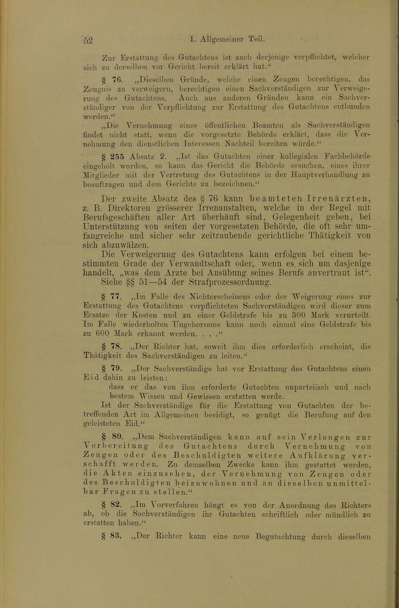 Zur Erstattung des Gutachtens ist aucii dei-jcnige verpflichtet, welcher sich zu dersell)eu vor Gericht bereit erklärt hat. § 76. „Dieselben Gründe, -wolclio einen Zeugen borechtisen, diis Zeugnis zu verweigern, berechtigen einen Sachverständigen zur Verweige- rung- des Gutachtens. Auch aus anderen Gründen kann ein Sachver- ständiger von der Vei-pflichtung zur Erstattung des Gutachtens entbunden werden. ,,Die Vernehraung eines öffentlichen Beamten als Sachverständigen findet nicht statt, wenn die vorgesetzte Behörde erklärt, dass die ^ er- -nehmung den dienstlichen Interessen Nachteil bereiten würde. § 255 Absatz 2. ,,Ist das Gutachten einer kollegialen Fachbehörde eingeholt worden, so kann das Gericht die Behörde ersuclien, eines ihrer Mitglieder mit der Vertretung des Gutachtens in der Hauptverhandlung zu beauftragen und dem Gerichte zu bezeichnen. Der zweite Absatz des § 76 kann beamteten Irrenärzten, z. B. Direktoren grösserer Irrenanstalten, Avelclie in der Eegel mit Berufsgeschäften aller Art überhäuft sind, Gelegenheit geben, bei Unterstützung von Seiten der vorgesetzten Behörde, die oft sehr um- fangreiche und sicher sehr zeitraubende gerichtliche Thätigkeit von sich abzuwälzen. Die Verweigerung des Gutachtens kann erfolgen bei einem be- stimmten Grade der Verwandtschaft oder, wenn es sich um dasjenige handelt, „was dem Arzte bei Ausübung seines Berufs anvertraut ist. Siehe §§ 51—54 der Strafprozessordnung. § 77. ,,Im Falle des Nichterscheinens oder der Weigerung eines zur Erstattung des Gutachtens verpflichteten Sachverständigen wird dieser zum Ersätze der Kosten und zu einer Geldstrafe bis zu 300 IVIark verurteilt. Im Falle wiederholten Ungehorsams kann noch einmal eine Geldstrafe bis zu 600 Mark erkannt werden. . . § 78. ,,Der Richter hat, soweit ihm dies erforderlich erscheint, die Thätigkeit des Sachverständigen zu leiten.'' § 79. „Der Sachverständige hat vor Erstattung des Gutachtens einen Eid dahin zu leisten: dass er das von ihm erforderte Gutachten unparteiisch und nach bestem Wissen und Gewissen erstatten werde. Ist der Sachverständige für die Erstattung von Gutachten der be- treffenden Art im Allgemeinen beeidigt, so genügt die Berufung auf den geleisteten Eid. § 80. ,,Dem Sachverständigen kann auf sein Verlangen zur Vorbereitung des Gutachtens durch Vernehmung von Zeugen oder des Beschuldigten weitere Aufklärung ver- schafft werden. Zu demselben Zwecke kann ihm gestattet werden, die Akten einzusehen, der Vernehmung von Zeugen oder des Beschuldigten beizuwohnen und an dieselben unmittel- bar Fragen zu stellen. § 82. ,,Im Vorverfahren hängt es von der Anordnung des Richters ab, ob die Sachverständigen ihr Gutachten schriftlich oder mündlich zu erstatten haben. § 83. „Der Richter kann eine neue Begutachtung durch dieselben