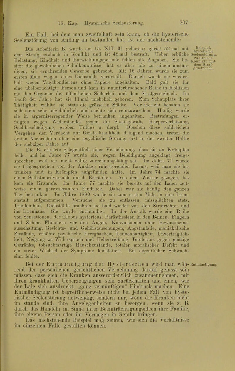 Ein Fall, bei dem mau zweifelhaft sein kauu, ob die hysterische Seelenstünmg von Anfang an bestanden hat. ist der nachstehende: Die Arbeiterin B. wurde um 15. XII. 31 geboren; geriet 52 mal mit i/y^jg|.i'jf(.',',p dem Strafgesetzbuch in Kouflilct und ist 48 mal bestraft. lieber erbliche SeelBnstörinig, Belastung, Kindheit und Entwickluugsperiode fehleu alle Angaben. Sie be- Koii'iiiai''''init sitzt die gewöhnlichen Schulkenritnisse, hat es aber nie zu einem austän- '^ßl!t,^iJ|'ißij' digeu, sie ernährenden Gewerbe gebracht. Mit 16 Jahren wurde sie zum ersten Male wegen eines Diebstahls verurteilt. Danach wurde sie wieder- holt wegen Vagabondierens ohne Papiere angehalten. Bald galt sie für eine übelberüchtigte Person und kam in ununterbrochener Reihe in Kollision mit den Organen der öffentlichen Sicherheit und dem Strafgesetzbuch. Im Laufe der Jahre bat sie 11 mal unehelich geboren. Zum Schauplatz ihrer Thätigkeit wählte sie stets die grösseren Städte. Vor Gericht benahm sie sich stets sehr ungebührlich und suchte sich reinzuwaschen. Häufig wurde sie in ärgerniserregeuder Weise betrunken angehalten. Bestrafungen er- folgten wegen Widerstandes gegen die Staatsgewalt, Körperverletzung, Sachbeschädigung, groben Unfugs u. dergl. Obschon diese zahlreichen Vergehen den Verdacht auf Geisteskrankheit dringend machen, treten die ersten Nachrichten über eine psychische Störung erst in der zweiten Hiüfte der siebziger Jahre auf. Die B. erklärte gelegentlich einer Vernehmung, dass sie an Krämpfen leide, und im Jahre 77 wurde .sie, wegen Beleidigung angeklagt, freige- sprochen, weil sie nicht völlig zurechmmgsfähig sei. Im Jahre 72 wurde sie freigesprochen von der Anklage ruhestörenden Lärms, weil man sie be- trunken und in Krämpfen aufgefunden hatte. Im Jahre 74 machte sie einen Selbstmordversuch durch Ertränken. Aus dem Wasser gezogen, be- kam sie Krämpfe. Im Jabre 77 machte sie bereits auf den Laien zeit- weise einen geisteskranken Eindruck. Dabei war sie häufig den ganzen Tag betrunken. Im Jahre 1880 wurde sie zum ersten Male in eine Irren- anstalt aufgenommen. Versuche, sie zu entlassen, missglückten stets. Trunkenheit, Diebstähle brachten sie bald wieder vor den Strafrichter und ins Ii'renhaus. Sie wurde entmündigt. In der Anstalt wurde eine Reihe von Sensationen, der Globus hystericus, Parästhesieen in den Beineu, Fingern und Zehen, Flimmern vor den Augen, Konvulsionen ohne Bewusstscins- ausschaltung, Gesichts- und Gehörstäuscbungen, Augstaufälle, maniakalische Zustände, erhöhte psychische Erregbarkeit, Launenhaftigkeit, [Jnverträglich- keit, Neigung zu Widerspruch und Uebertreibung, Intoleranz gegen geistige Getränke, tobsucbtsartige Rauschzustände, totaler moralischer Defekt und ein steter Wechsel der Symptome konstatiert. Ein eigentlicher Schwach- sinn fehlte. Bei der Entmündigung der Hysterischen wird man wäh-Eutmündigung. rend der persönliclieu gerichtlichen Vernehmung darauf gefasst sein müssen, dass sich die Kranken ausserordentlich zusammennehmen, mit ilu'en krankhaften lleberzeugungen sehr zurückhalten und einen, wie der Laie sich ausdrückt, „ganz vernünftigen Eindruck machen. Eine Entmündigung ist begreiflicherweise nicht bei jedem Fall von hyste- risclier Seelenstörung notwendig, sondern nur, wenn die Kranken nicht im Stande sind, ihre Angelegenheiten zu besorgen, wenn sie z. B. durch das Handeln im Sinne ihrer Beeinträchtiguugsideen ihre Familie, ilire eigene Person oder ihr Vermögen in Gefaln- bringen. Das nachstehende Beispiel mag zeigen, wie sich die Verhältnisse im einzelnen Falle gestalten können.